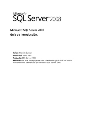 Microsoft SQL Server 2008
Guía de introducción.
Autor: Michelle Dumler
Publicado: Junio 2007
Producto: SQL Server 2008
Resumen: En este Whitepaper se hace una revisión general de las nuevas
funcionalidades y beneficios que introduce SQL Server 2008.
 