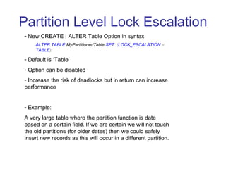 Partition Level Lock Escalation New CREATE | ALTER Table Option in syntax ALTER TABLE  MyPartitionedTable   SET   ( LOCK_ESCALATION  =  TABLE ); Default is ‘Table’ Option can be disabled Increase the risk of deadlocks but in return can increase performance Example:  A very large table where the partition function is date based on a certain field. If we are certain we will not touch the old partitions (for older dates) then we could safely insert new records as this will occur in a different partition.  