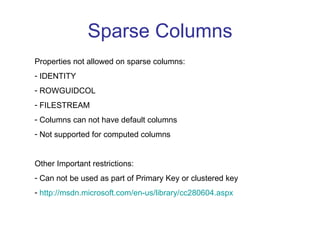 Sparse Columns Properties not allowed on sparse columns: IDENTITY ROWGUIDCOL FILESTREAM Columns can not have default columns Not supported for computed columns Other Important restrictions: Can not be used as part of Primary Key or clustered key http://msdn.microsoft.com/en-us/library/cc280604.aspx   