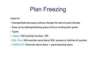 Plan Freezing Used for: Change/Optimize query without change the text of query directly Does so by adding/attaching query hints to existing plan guide. Types: Object : Will override function / SP. SQL Plan : Will override stand alone SQL queries or batches of queries. TEMPLATE : Override stand alone + parameterized plans. 