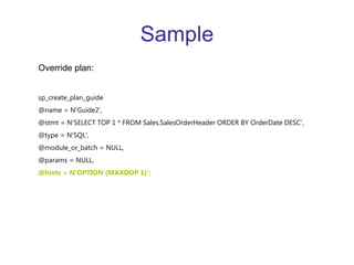 Sample Override plan: sp_create_plan_guide  @name = N'Guide2',  @stmt = N'SELECT TOP 1 * FROM Sales.SalesOrderHeader ORDER BY OrderDate DESC',  @type = N'SQL',  @module_or_batch = NULL,  @params = NULL,  @hints = N'OPTION (MAXDOP 1)';  
