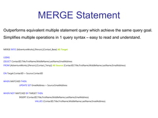 MERGE Statement Outperforms equivalent multiple statement query which achieve the same query goal. Simplifies multiple operations in 1 query syntax – easy to read and understand. MERGE  INTO  [AdventureWorks].[Person].[Contact_Base]  AS Target   USING ( SELECT  ContactID,Title,FirstName,MiddleName,LastName,EmailAddress  FROM  [AdventureWorks].[Person].[Contact_Temp])  AS Source  (ContactID,Title,FirstName,MiddleName,LastName,EmailAddress)  ON  Target.ContactID = Source.ContactID  WHEN  MATCHED  THEN UPDATE   SET  EmailAddress = Source.EmailAddress  WHEN   NOT  MATCHED  BY  TARGET  THEN   INSERT (ContactID,Title,FirstName,MiddleName,LastName,EmailAddress)  VALUES  (ContactID,Title,FirstName,MiddleName,LastName,EmailAddress);   