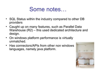 Some notes… SQL Status within the industry compared to other DB providers Caught up on many features, such as Parallel Data Warehouse (R2) – this used dedicated architecture and design. On windows platform performance is virtually unmatched. Has connectors/APIs from other non windows languages, namely java platform. 