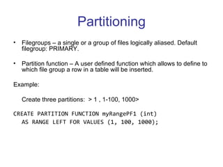 Partitioning Filegroups – a single or a group of files logically aliased. Default filegroup: PRIMARY. Partition function – A user defined function which allows to define to which file group a row in a table will be inserted. Example:  Create three partitions:  > 1 , 1-100, 1000> CREATE PARTITION FUNCTION myRangePF1 (int)  AS RANGE LEFT FOR VALUES (1, 100, 1000);  