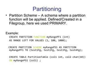 Partitioning Partition Scheme – A schema where a partition function will be applied. Defined/Created in a Filegroup, here we used PRIMARY. Example:  CREATE PARTITION  FUNCTION  myRangePF1 (int)  AS RANGE LEFT FOR VALUES (1, 100, 1000);  CREATE PARTITION  SCHEME  myRangePS1 AS PARTITION myRangePF1 TO (test1fg, test2fg, test3fg, test4fg);   CREATE TABLE PartitionTable (col1 int, col2 char(10))  ON  myRangePS1 (col1) ;   