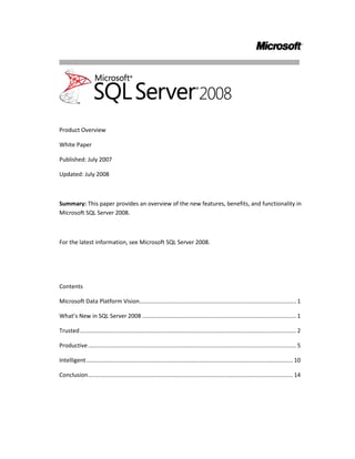 Product Overview <br />White Paper<br />Published: July 2007<br />Updated: July 2008<br />Summary: This paper provides an overview of the new features, benefits, and functionality in Microsoft SQL Server 2008.<br />For the latest information, see Microsoft SQL Server 2008.<br />Contents<br /> TOC  quot;
1-2quot;
 Microsoft Data Platform Vision PAGEREF _Toc204597724  1<br />What’s New in SQL Server 2008 PAGEREF _Toc204597725  2<br />Trusted PAGEREF _Toc204597726  2<br />Productive PAGEREF _Toc204597727  4<br />Intelligent PAGEREF _Toc204597728  10<br />Conclusion PAGEREF _Toc204597729  14<br />Microsoft Data Platform Vision<br />A variety of factors are converging to create an information storage explosion. Enabled by new types of information, such as digitization of images and video, and sensor information from RFID tags, the amount of digital information within an organization is mushrooming. Growing regulatory compliance and globalization require that information be stored securely and available at all times. At the same time, the cost of disk storage has dramatically decreased, enabling organizations to store more data per dollar invested. Users must quickly sift through mountains of data to find relevant information. Furthermore, they want to use this information on any device and with the programs that they use every day, such as Microsoft Office System applications. Managing this data explosion and the increase in user expectations creates numerous challenges for the enterprise.<br />The Microsoft data platform vision meets these needs by providing a solution that organizations can use to store and manage many types of data, including XML, email, time/calendar, file, document, geospatial, and so on, while providing a rich set of services to interact with the data: search, query, data analysis, reporting, data integration, and robust synchronization. Users can access information from creation to archiving on any device, from a server to a desktop or mobile device.<br />Microsoft® SQL Server® 2008 delivers on this vision.<br />Figure 1  Microsoft Data Platform Vision<br />What’s New in SQL Server 2008<br />SQL Server 2008 delivers on the Microsoft data platform vision by enabling organizations to run their most mission-critical applications while lowering the cost of managing the data infrastructure and delivering insights and information to all users. This platform has the following qualities:  <br />Trusted—Enables organizations to run their most critical applications with very high levels of security, reliability, and scalability.<br />Productive—Enables organizations to reduce the time and cost required to develop and manage their data infrastructure.<br />Intelligent—Provides a comprehensive platform that delivers insights and information where your users want it.<br />Trusted<br />In today’s data-driven world, organizations need continuous access to their data. SQL Server 2008 provides robust security features, reliability, and scalability for mission-critical applications.<br />Protect Your Information<br />Building on the proven strengths of SQL Server 2005, SQL Server 2008 extends security capabilities with the following enhancements: <br />Transparent Data Encryption<br />SQL Server 2008 enables the encryption of entire databases, data files, and log files, without the need for application changes. Encryption enables organizations to meet the demands of regulatory compliance and overall concern for data privacy. Some of the benefits of transparent data encryption include securing data from unauthorized users and encrypting backups. These can be enabled without changing existing applications.<br />External Key Management<br />SQL Server 2008 provides a comprehensive solution for encryption and key management. To meet the growing need for greater security of information within data centers, organizations have invested in vendors to manage security keys within the enterprise. SQL Server 2008 provides excellent support for this need by supporting third-party key management and hardware security module (HSM) products. <br />Enhanced Auditing<br />SQL Server 2008 improves compliance and security by enabling you to audit activity on your data. Auditing can include information about when data has been read, in addition to any data modifications. SQL Server 2008 has features such as enhanced configuration and management of audits in the server, which enable organizations to meet varied compliance needs. SQL Server 2008 can also define audit specifications in each database, so audit configuration can be ported with databases. Filtering of audits to specific objects allows better performance in audit generation and flexibility in configuration. <br />Ensure Business Continuity<br />With SQL Server 2008, Microsoft continues to give organizations the ability to provide highly reliable applications with simplified management.<br />Enhanced Database Mirroring<br />SQL Server 2008 builds on SQL Server 2005 by providing a more reliable platform that has enhanced database mirroring. New features include:<br />Automatic page repairSQL Server 2008 enables the principal and mirror computers to transparently recover from 823 and 824 errors on data pages by requesting a fresh copy of the corrupted page from the mirroring partner.<br />Improved performanceSQL Server 2008 compresses the outgoing log stream in order to minimize the network bandwidth required by database mirroring. <br />Enhanced supportability<br />SQL Server 2008 includes additional performance counters to enable more granular accounting of the time spent across the different stages of Database Management System (DBMS) log processing.<br />SQL Server 2008 includes new Dynamic Management Views and extensions of existing views to expose additional information about mirroring sessions.<br />Hot Add CPU<br />Extending existing support in SQL Server for adding memory resources online, Hot Add CPU allows a database to be scaled on demand. In fact, CPU resources can be added to SQL Server 2008 on supported hardware platforms without requiring application downtime.<br />Optimized and Predictable System Performance<br />Organizations are faced with growing pressure to provide predictable response and to manage increasing volumes of data for growing numbers of users. SQL Server 2008 provides a comprehensive set of features to provide scalable and predictable performance for any workload on your data platform.<br />Resource Governor <br />SQL Server 2008 enables organizations to provide a consistent and predictable response to end users with the introduction of Resource Governor. Resource Governor enables database administrators to define resource limits and priorities for different workloads, which enables concurrent workloads to provide consistent performance to end users.<br />Plan Freezing<br />SQL Server 2008 enables greater query performance stability and predictability by providing new functionality to lock down query plans, enabling organizations to promote stable query plans across hardware server replacements, server upgrades, and production deployments.<br />Data Compression<br />Improved data compression enables data to be stored more effectively and reduces the storage requirements for your data. Data compression also provides significant performance improvements for large input/output-bound workloads such as data warehousing.<br />Backup Compression<br />Keeping disk-based backups online is expensive and time consuming. With SQL Server 2008 backup compression, less disk I/O is required, less storage is required to keep backups online, and backups run significantly faster.<br />Performance Data Collection<br />Performance tuning and troubleshooting are time-consuming tasks for the administrator. To provide actionable performance insights to administrators, SQL Server 2008 delivers more extensive performance data collection, a new centralized data repository for storing performance data, and new reporting and monitoring tools. <br />Extended Events<br />SQL Server Extended Events is a general event-handling system for server systems. The Extended Events infrastructure is a lightweight mechanism that supports capturing, filtering, and acting upon events generated by the server process. The ability to act upon events allows users to quickly diagnose run time problems by adding contextual data, such as Transact-SQL call stacks or query plan handles, to any event.  Events can be captured into several different output types, including Event Tracing for Windows (ETW).  When Extended Events are output to ETW, correlation with operating system and database applications is possible, allowing for more holistic system tracing.<br />Productive<br />SQL Server 2008 reduces the time and cost of managing systems and, along with the Microsoft .NET Framework and Visual Studio® Team System, enables developers to build powerful, next-generation database applications. <br />Policy-Based Management <br />As part of an ongoing effort by Microsoft to reduce the total cost of ownership, SQL Server 2008 introduces the Policy-Based Framework, a new management framework for the SQL Server Database Engine. Policy-Based Management delivers the following benefits:<br />Compliance with policies for system configuration<br />Monitors and prevents changes to the system by authoring policies against the configuration<br />Reduces total cost of ownership by simplifying administration tasks<br />Detects compliance issues in SQL Server Management Studio<br />The Policy-Based Framework is a system for managing one or more instances of SQL Server 2008. To use this framework, SQL Server policy administrators use SQL Server Management Studio to create policies that manage entities on the server, such as the instance of SQL Server, databases, and other SQL Server objects. The Policy-Based Framework consists of three components: policy management, policy administrators who create policies, and explicit administration. Administrators select one or more managed targets and explicitly check that the targets comply with a specific policy, or explicitly force the targets to comply with a policy.<br />Automated Administration<br />Policy administrators enable automated policy execution by using one of the following execution modes:<br />Enforce – Uses DDL triggers to prevent policy violations<br />Check on Changes – Uses event notification to evaluate a policy when a relevant change occurs<br />Check on Schedule – Uses a SQL Server Agent job to periodically evaluate a policy<br />Figure 2   Policy-based Framework<br />Streamlined Installation<br />SQL Server 2008 introduces significant improvements to the service life cycle for SQL Server through its re-engineered installation, setup, and configuration architecture. These improvements separate the installation of the bits on the computer from the configuration of the SQL Server software, which enables organizations and software partners to provide recommended installation configurations. <br />Accelerated Development<br />SQL Server enables developers to create the next generation of data applications with an integrated development environment and a higher level of data abstraction, while simplifying access to data. <br />ADO.NET Entity Framework<br />A trend among database developers is to define high-level business objects, or entities, that they then map to the tables and columns stored in a database. Rather than programming against tables and columns in a database, developers use high-level entities such as ‘Customer’ or ‘Order’ to represent the underlying data. The ADO.NET Entity Framework enables developers to program against relational data in terms of such entities. Programming at this level of abstraction is highly productive and allows developers to take full advantage of entity-relationship modeling. <br />Language Integrated Query<br />Microsoft Language Integrated Query (LINQ) enables developers to issue queries against data by using a managed programming language such as Microsoft Visual C#® or Microsoft Visual Basic® NET, instead of SQL statements. LINQ enables seamless, strongly typed, set-oriented queries written in .NET Framework languages to run against ADO.NET (LINQ to SQL), ADO.NET DataSets (LINQ to DataSets), the ADO.NET Entity Framework (LINQ to Entities), and to the Entity Data Service Mapping Provider. SQL Server 2008 features a new LINQ to SQL Provider that enables developers to use LINQ directly on SQL Server 2008 tables and columns.<br />Figure 3   LINQ to Entities<br />CLR Integration and ADO.NET Object Services<br />The object services layer of ADO.NET enables the materialization, change tracking, and persistence of data as Common Language Runtime (CLR) objects. Developers using the ADO.NET Entity Framework can program against a database by using CLR objects that are managed by ADO.NET. SQL Server 2008 introduces more efficient, optimized support that improves performance and simplifies development.<br />Service Broker Scalability<br />SQL Server 2008 continues to enhance the capabilities of Service Broker. <br />Conversation Priority – Enables you to configure priorities so that the most important data is sent and processed first.<br />Diagnostic tool – The diagnostic tool improves your ability to develop, configure, and manage solutions that use Service Broker, such as diagnosing missing route or incorrectly configured security issues prior to application deployment.  <br />Transact-SQL Improvements<br />SQL Server 2008 enhances the development experience for Transact-SQL programmers with several key improvements.<br />Table Value Parameters - In many customer scenarios, it is necessary to pass a set of table-structured values (rows) to a stored procedure or function on the server. These values may be used for directly populating or updating a table or for more complex manipulation of data. Table valued parameters provide an easier way to define a table type and to allow applications to create, populate, and pass table-structured parameters to stored procedures and functions.<br />Object Dependencies - The object dependencies improvement provides reliable discovery of dependencies among objects through newly introduced catalog view and dynamic management functions. Dependency information is always up-to-date for both schema-bound and non-schema-bound objects. Dependencies are tracked for stored procedures, tables, views, functions, triggers, user-defined types, XML schema collections, and more.<br />DATE/TIME Data Types - SQL Server 2008 introduces new date and time data types:<br />DATE – a date only type<br />TIME – a time only type<br />DATETIMEOFFSET – a time zone-aware date/time type<br />DATETIME2 – a date/time type with larger fractional seconds and year range than the existing DATETIME type<br />The new data types enable applications to have separate date and time types, while providing large date ranges or user-defined precision for time values.<br />Occasionally Connected Systems<br />With mobile devices and on-the-go workers, occasionally connected has become a way of life. SQL Server 2008 delivers a unified synchronization platform that enables consistent synchronization across applications, data stores, and data types. In a joint effort with Visual Studio, SQL Server 2008 enables the rapid creation of occasionally connected applications by way of new synchronization services in ADO.NET and offline designers in Visual Studio. SQL Server 2008 provides support for change tracking, enabling customers to develop caching-based, synchronization-based, and notification-based applications using a robust implementation with minimal performance overhead. <br />Beyond Relational Data<br />Increasingly, applications are incorporating a much wider variety of data types than has been traditionally supported by a database. SQL Server 2008 builds on a strong legacy of supporting non-relational data by providing new data types that enable developers and administrators to efficiently store and manage unstructured data such as documents and images. Support for managing advanced geospatial data has also been added. In addition to new data types, SQL Server 2008 provides a rich set of services on the different data types while providing the reliability, security, and manageability of the data platform. The next section of this white paper covers some of the advances in non-relational data storage.<br />FILESTREAM Data<br />The new SQL Server 2008 FILESTREAM data type allows large binary data like documents and images to be stored directly in an NTFS file system; the document or image remains an integral part of the database and maintains transactional consistency. FILESTREAM enables the storage of large binary data, traditionally managed by the database, to be stored outside the database as individual files that can be accessed using an NTFS streaming API. Using NTFS streaming APIs allows efficient performance of common file operations while providing all of the rich database services, including security and backup.<br />Geographical Information<br />SQL Server 2008 provides comprehensive spatial support to consume, extend, and use location information in spatially enabled applications.<br />GEOGRAPHY data typeThis feature enables you to store geodetic spatial data and perform operations on it. Use latitude and longitude coordinates to define areas on the earth’s surface and associate geographical data with industry-standard ellipsoid such as WGS84, which is used in GPS solutions worldwide. <br />GEOMETRY data typeThis feature enables you to store planar spatial data that conforms to industry spatial standards like Open Geospatial Consortium (OGC). This enables developers to implement “Flat Earth” solutions by storing polygons, points, and lines that are associated with projected planar surfaces, as well as naturally planar data such as interior spaces.<br />HIERARCHY ID<br />SQL Server 2008 enables database applications to model tree structures in a more efficient way than previously possible. HierarchyId is a new system type that can store values that represent nodes in a hierarchy tree. This new type features a flexible programming model. It is implemented as a CLR user-defined type (UDT) that exposes several efficient and useful built-in methods for creating and operating on hierarchy nodes.<br />Integrated Full-Text Search<br />Integrated Full-Text Search makes the transition between Full-Text Search and relational data seamless, while enabling the use of full-text indexes to perform high-speed text searches on large text columns.<br />Sparse Columns<br />This feature provides a highly efficient way of managing empty data in a database by enabling NULL data to consume no physical space. For example, sparse columns allow object models that typically contain numerous null values to be stored in a SQL Server 2008 database without experiencing large space costs. Sparse Columns also enable administrators to create tables with more than 1,024 columns.<br />Large User-Defined Types <br />SQL Server 2008 eliminates the 8,000-byte limit for user-defined types, enabling users to dramatically expand the size of their UDTs. <br />Intelligent<br />Business Intelligence (BI) continues to be a key area of investment for most organizations and an invaluable source of information for users at all levels of the organization. SQL Server 2008 provides a comprehensive platform for delivering intelligence where your users want it.<br />Integrate Any Data<br />Organizations continue to invest in BI and data warehousing solutions in order to derive business value from their data. SQL Server 2008 provides a comprehensive and scalable data warehouse platform that enables powerful analyses with a single analytical store that meets the needs of thousands of users across terabytes of data. Following are some of the advances in SQL Server 2008 in data warehousing.<br />Data Compression<br />Data volumes in data warehouses continue to grow with the addition of myriad operational systems. Data compression built into SQL Server 2008 enables organizations to store data more efficiently, while also improving performance due to lower I/O demands.<br />Backup Compression<br />Keeping disk-based backups online is expensive and time consuming. With SQL Server 2008 backup compression, less storage is required to keep backups online, and backups run significantly faster since less disk I/O is required.<br />Partitioned Table Parallelism<br />Partitions enable organizations to manage large, growing tables more effectively by transparently breaking them into manageable blocks of data. SQL Server 2008 builds on the advances on partitioning in SQL Server 2005 by improving performance on large, partitioned tables.<br />Star Join Query Optimizations<br />SQL Server 2008 provides improved query performance for common data warehouse scenarios. Star join query optimizations reduce query response time by recognizing data warehouse join patterns.<br />Resource Governor <br />SQL Server 2008 enables organizations to provide a consistent and predictable response to end users with the introduction of Resource Governor. Resource Governor allows organizations to define resource limits and priorities for different workloads, which enables concurrent workloads to provide consistent performance. <br />GROUPING SETS<br />GROUPING SETS is an extension to the GROUP BY clause that enables users to define multiple groupings in the same query. GROUPING SETS produce a single result set that is equivalent to a UNION ALL of differently grouped rows, making aggregation querying and reporting easier and faster.<br />Change Data Capture<br />With change data capture, changes are captured and placed in change tables. It captures the complete content of changes, maintains cross-table consistency, and even works across schema changes. This enables organizations to integrate the latest information into the data warehouse.<br />MERGE SQL Statement <br />With the introduction of the MERGE SQL statement, developers can more effectively handle common data warehousing scenarios like checking whether a row exists and then executing an insert or update.<br />Scalable Integration Services<br />The key advances in scalability of Integration Services are:<br />SQL Server Integration Services (SSIS) pipeline improvementsData Integration packages can now scale more effectively, making use of available resources and managing the largest enterprise-scale workloads. The new design improves the scalability of run time into multiple processors. <br />SSIS persistent lookupsThe need to perform lookups is one of the most common extraction, transformation, and loading (ETL) operations. This is especially prevalent in data warehousing, where fact records must use lookups to transform business keys to their corresponding surrogates. SSIS increases the performance of lookups to support the largest tables.<br />SSIS high-performance connectorsSSIS has new connectors for SAP Netweaver BI, Oracle and Teradata, especially designed for high-performance loading of data into an enterprise data warehouse.<br />Data profilingThe new data profiling tool in SSIS enables users to analyze source data for a variety of properties such as data type, lengths, histograms of data values, and the strength of integrity relationships. This helps improve the quality of data going into a data warehouse.  <br />Deliver Relevant Reports<br />Addressing the strong momentum in the business intelligence market, SQL Server 2008 provides a scalable BI infrastructure that enables IT to drive business intelligence throughout the organization by managing reports and analyses of any size or complexity. SQL Server 2008 enables organizations to efficiently deliver relevant, personalized reports to thousands of users in the format and the location that makes the most sense for them. By enabling the delivery of interactive, enterprise reports where users want them, the number of users who can be reached with Reporting Services is greatly expanded. This enables users to gain instant access to relevant information that provides insight into what is going on within their respective business areas, leading to in better, faster, and more relevant decisions. SQL Server 2008 empowers all audiences though authoring, management, and consumption of reports with the following reporting enhancements:<br />Enterprise Reporting Engine<br />Reports can easily be delivered throughout the organization with simplified deployment and configuration. This enables users to easily create and share reports of any size and complexity.<br />New Report Designer <br />An enhanced Report Designer is optimized for creating extensive reports, enabling organizations to accommodate all reporting needs. Unique layout capabilities allow the design of reports of any structure, while new visualization enhancements further enrich the user experience. <br />Report Builder <br /> Easily build reports with any structure through a redesigned Report Builder end-user tool that has the familiar look and feel of Microsoft Office 2007, including a “ribbon” interface and the ability to integrate powerful visualizations into reports.<br />Powerful Visualization<br />SQL Server 2008 extends the visual components available within reports. Visualization tools such as charts and gauges make reports more accessible and understandable.<br />Microsoft Office Rendering<br />SQL Server 2008 provides new Microsoft Office rendering that enables users to access reports directly from within Word. In addition, the existing Excel® renderer has been greatly enhanced to support features such as nested data regions, sub-reports, and merged cells. This lets users maintain layout fidelity and improves the overall usability of reports created in Microsoft Office applications. <br /> Microsoft SharePoint Integration<br />SQL Server 2008 Reporting Services offers deep integration with Microsoft Office SharePoint® Server 2007 and Microsoft SharePoint Services, providing central delivery and management of enterprise reports and other business insights. This empowers users to access reports that combine structured as well as unstructured information relevant to their decision making directly in their business portals.<br />Drive Actionable Insight<br />Instant access to accurate information that enables users to quickly answer even the most complex questions is the premise of Online Analytical Processing (OLAP). SQL Server 2008 builds on the strong OLAP capabilities of SQL Server 2005 by delivering faster query times for all users. This performance boost enables organizations to perform highly complex analyses with a large number of dimensions and aggregations. This speed, combined with deep integration with Microsoft Office, allows SQL Server 2008 Analysis Services to enable every user to derive actionable insights. SQL Server Analysis Services provides the following analytical advances: <br />Design to Scale<br />SQL Server 2008 drives broader analysis with enhanced analytical capabilities and with more complex computations and aggregations. New cube design tools help users streamline the development of the analysis infrastructure, enabling them to build solutions for optimized performance. Best Practice Design Alerts have been built into the design, enabling developers to integrate real-time alerts at design time, which optimizes design. The Dimension Designer enables easy viewing and editing of attribute relationships and also provides multiple built-in validations for support of ideal dimension design.<br />Block Computations<br />Block computations provide a significant improvement in processing performance, enabling users to increase the depth of their hierarchies and the complexity of the computations.<br />Write-back to MOLAP<br />New MOLAP-enabled write-back capabilities in SQL Server 2008 Analysis Services remove the need to query ROLAP partitions. This provides users with enhanced writeback scenarios from within analytical applications, without sacrificing OLAP performance.<br />Resource Monitor<br />A new Resource Monitor in SQL Server 2008 provides detailed insight into resource utilization. With this Resource Monitor, the database administrator can quickly and effortless monitor and control the analysis workload, including identifying which users are running which queries and how long they run, enabling the administrator to better optimize server utilization.<br />Predictive Analysis <br />SQL Server Analysis Services continues to deliver advanced data mining technologies. Better Time Series support extends forecasting capabilities. Enhanced mining structures deliver more flexibility to perform focused analysis through filtering as well as to deliver complete information in reports beyond the scope of the mining model. New cross-validation enables confirmation of both accuracy and stability for results that you can trust. Furthermore, the new features delivered with SQL Server 2008 Data Mining Add-ins for the 2007 Office System empower every user in the organization with even more actionable insight at the desktop. <br />Conclusion <br />SQL Server 2008 provides the technology and capabilities that organizations count on to manage the growing challenges of managing data and delivering actionable insights to users. With significant advancements in key areas, SQL Server 2008 is a trusted, productive, intelligent data platform. SQL Server 2008 is an integral part of the Microsoft Data Platform vision that is designed to meet the needs of managing and working with data today and beyond. <br />SQL Server 2008 is a significant product release that delivers many new features and key improvements, making it the most robust and comprehensive release of SQL Server to date.<br />This white paper provides only an overview of the many new features, benefits, and functionality in SQL Server 2008. <br />For more information:<br />Microsoft SQL Server 2008http://www.microsoft.com/sqlserver/2008/en/us/default.aspx<br />SQL Server Developer Centerhttp://msdn2.microsoft.com/sqlserver<br />SQL Server TechCenterhttp://technet.microsoft.com/sqlserver<br />Please give us your feedback:<br />Did this paper help you? Tell us on a scale of 1 (poor) to 5 (excellent), how would you rate this paper and why have you given it this rating? For example:<br />Are you giving it a high rating because it has good examples, excellent screenshots, clear writing, or another reason? <br />Are you giving it a low rating because it has poor examples, fuzzy screenshots, unclear writing?<br />This feedback will help us improve the quality of white papers we release. Send feedback.<br />