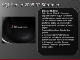 SQL Server 2008 R2 Sürümleri Standard Edition SQL Server 2008 R2 Standard, departmanlar ve küçük kurumların uygulamalarını çalıştırması için tam bir veri yönetimi ve kurumsal zeka platformu sağlar ve minimum BT kaynağıyla etkili veritabanı yönetimi sağlar.  Aşağıdaki özellikler Standard'da yenidir:    Veri yedeklerini %60'a kadar azaltan ve yedekleme için harcanan zamanı düşüren Yedek Sıkıştırması*    Uygulama ve Çoklu Sunucu Yönetim özellikleri için yönetilen örnek olabilir  