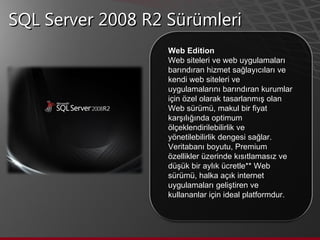 SQL Server 2008 R2 Sürümleri Web Edition Web siteleri ve web uygulamaları barındıran hizmet sağlayıcıları ve kendi web siteleri ve uygulamalarını barındıran kurumlar için özel olarak tasarlanmış olan Web sürümü, makul bir fiyat karşılığında optimum ölçeklendirilebilirlik ve yönetilebilirlik dengesi sağlar. Veritabanı boyutu, Premium özellikler üzerinde kısıtlamasız ve düşük bir aylık ücretle** Web sürümü, halka açık internet uygulamaları geliştiren ve kullananlar için ideal platformdur.  