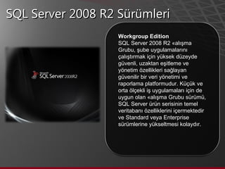 SQL Server 2008 R2 Sürümleri Workgroup Edition SQL Server 2008 R2 Çalışma Grubu, şube uygulamalarını çalıştırmak için yüksek düzeyde güvenli, uzaktan eşitleme ve yönetim özellikleri sağlayan güvenilir bir veri yönetimi ve raporlama platformudur. Küçük ve orta ölçekli iş uygulamaları için de uygun olan Çalışma Grubu sürümü, SQL Server ürün serisinin temel veritabanı özelliklerini içermektedir ve Standard veya Enterprise sürümlerine yükseltmesi kolaydır.  