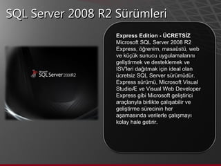 SQL Server 2008 R2 Sürümleri Express Edition - ÜCRETSİZ  Microsoft SQL Server 2008 R2 Express, öğrenim, masaüstü, web ve küçük sunucu uygulamalarını geliştirmek ve desteklemek ve ISV'leri dağıtmak için ideal olan ücretsiz SQL Server sürümüdür. Express sürümü, Microsoft Visual Studio® ve Visual Web Developer Express gibi Microsoft geliştirici araçlarıyla birlikte çalışabilir ve geliştirme sürecinin her aşamasında verilerle çalışmayı kolay hale getirir.  