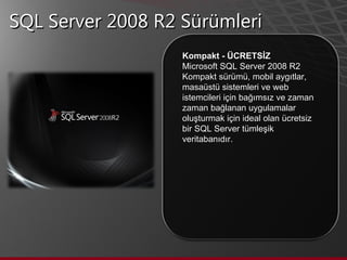 SQL Server 2008 R2 Sürümleri Kompakt - ÜCRETSİZ  Microsoft SQL Server 2008 R2 Kompakt sürümü, mobil aygıtlar, masaüstü sistemleri ve web istemcileri için bağımsız ve zaman zaman bağlanan uygulamalar oluşturmak için ideal olan ücretsiz bir SQL Server tümleşik veritabanıdır.  