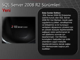 SQL Server 2008 R2 Sürümleri Yeni  Data Center Edition SQL Server 2008 R2 Enterprise üzerine kurulu olan SQL Server 2008 R2 Veri Merkezi, büyük çaplı uygulama iş yükleri, sanallaştırma ve birleştirme ve bir kuruluşun veritabanı altyapısının yönetimi için en yüksek düzeyde ölçeklenebilirlik sağlayan üstün performanslı bir veri platformu sunmak için tasarlanmıştır. Veri Merkezi, kuruluşların faaliyetleri için kritik ortamlarını uygun maliyetle ölçeklendirmesine olanak sağlar.  Veri Merkezindeki başlıca yeni özellikler:  