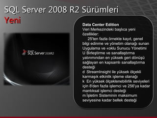 SQL Server 2008 R2 Sürümleri Yeni  Data Center Edition Veri Merkezindeki başlıca yeni özellikler:     25'ten fazla örnekte kayıt, genel bilgi edinme ve yönetim olanağı sunan Uygulama ve Çoklu Sunucu Yönetimi    Birleştirme ve sanallaştırma yatırımından en yüksek geri dönüşü sağlayan en kapsamlı sanallaştırma desteği    StreamInsight ile yüksek ölçekli karmaşık etkinlik işleme olanağı    En yüksek ölçeklenebilirlik seviyeleri için 8'den fazla işlemci ve 256'ya kadar mantıksal işlemci desteği    İşletim Sisteminin maksimum seviyesine kadar bellek desteği  