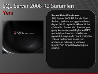 SQL Server 2008 R2 Sürümleri Yeni  Paralel Data Warehouse SQL Server 2008 R2 Paralel Veri Ambarı, veri ambarı uygulamalarına dayalı üst düzeyde ölçeklenebilir bir çözümdür. Paralel Veri Ambarı, çok geniş kapsamlı paralel işleme (MPP) mimarisi ve donanım ortaklarıyla uyumluluk sayesinde düşük maliyetle yüksek performans sunar; veri ambarınızı onlarca ve yüzlerce terabayt'tan bir petabayt aralığına çıkarın. 