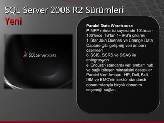 SQL Server 2008 R2 Sürümleri Yeni  Paralel Data Warehouse   MPP mimarisi sayesinde 10'larca - 100'lerce TB'tan 1+ PB'a çıkarın    Star Join Queries ve Change Data Capture gibi gelişmiş veri ambarı özellikleri    SSIS, SSRS ve SSAS ile entegrasyon    Endüstri standardı veri ambarı hub ve bağlı bileşen mimarisini destekler  Paralel Veri Ambarı, HP, Dell, Bull, IBM ve EMC'nin sektör standardı donanımlarıyla birçok donanım seçeneği sağlar. 