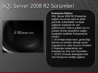 SQL Server 2008 R2 Sürümleri Enterprise Edition SQL Server 2008 R2 Enterprise, sağlam kurumsal zeka ile dahili güvenlik, kullanılabilir ve ölçek sağlayan kapsamlı bir veri platformudur; kritik iş yükleri için en yüksek hizmet düzeylerini sağlar.  Aşağıdaki özellikler Enterprise'da yenidir:    25 örneğe kadar kayıt, genel bilgi edinme ve yönetim olanağı sunan Uygulama ve Çoklu Sunucu Yönetimi    Heterojen sistemlerde veri tutarlılığı için Ana Veri Hizmetleri.    UCS-2 Unicode desteğiyle artık Veri Sıkıştırma özelliği sağlanır  