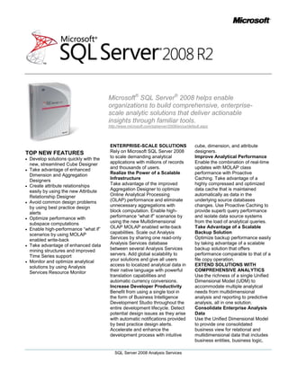 Microsoft® SQL Server® 2008 helps enable organizations to build comprehensive, enterprise-scale analytic solutions that deliver actionable insights through familiar tools.<br />http://www.microsoft.com/sqlserver/2008/en/us/default.aspx<br />TOP NEW FEATURES<br />Develop solutions quickly with the new, streamlined Cube Designer <br />Take advantage of enhanced Dimension and Aggregation Designers<br />Create attribute relationships easily by using the new Attribute Relationship Designer<br />Avoid common design problems by using best practice design alerts<br />Optimize performance with subspace computations <br />Enable high-performance “what if” scenarios by using MOLAP enabled write-back<br />Take advantage of enhanced data mining structures and improved Time Series support<br />Monitor and optimize analytical solutions by using Analysis Services Resource Monitor<br />ENTERPRISE-SCALE SOLUTIONS<br />Rely on Microsoft SQL Server 2008 to scale demanding analytical applications with millions of records and thousands of users.<br />Realize the Power of a Scalable Infrastructure<br />Take advantage of the improved Aggregation Designer to optimize Online Analytical Processing (OLAP) performance and eliminate unnecessary aggregations with block computation. Enable high-performance “what if” scenarios by using the new Multidimensional OLAP MOLAP enabled write-back capabilities. Scale out Analysis Services by sharing one read-only Analysis Services database between several Analysis Services servers. Add global scalability to your solutions and give all users access to localized analytical data in their native language with powerful translation capabilities and automatic currency conversions.<br />Increase Developer Productivity<br />Benefit from using a single tool in the form of Business Intelligence Development Studio throughout the entire development lifecycle. Detect potential design issues as they arise with automatic notifications provided by best practice design alerts. Accelerate and enhance the development process with intuitive cube, dimension, and attribute designers.<br />Improve Analytical Performance<br />Enable the combination of real-time updates with MOLAP class performance with Proactive Caching. Take advantage of a highly compressed and optimized data cache that is maintained automatically as data in the underlying source databases changes. Use Proactive Caching to provide superb query performance and isolate data source systems from the load of analytical queries. <br />Take Advantage of a Scalable Backup Solution<br />Optimize backup performance easily by taking advantage of a scalable backup solution that offers performance comparable to that of a file copy operation.<br />EXTEND SOLUTIONS WITH COMPREHENSIVE ANALYTICS<br />Use the richness of a single Unified Dimensional Model (UDM) to accommodate multiple analytical needs from multidimensional analysis and reporting to predictive analysis, all in one solution.<br />Consolidate Enterprise Analysis Data<br />Use the Unified Dimensional Model to provide one consolidated business view for relational and multidimensional data that includes business entities, business logic, calculations, and metrics. Facilitate business information modeling, and employ easy to use Business Intelligence wizards to effectively build in time and financial intelligence. <br />Manage Key Metrics Centrally <br />Manage enterprise-wide key performance indicators (KPI’s) centrally by using the Analysis Services KPI Framework — a rich centralized repository for defining, storing, and managing KPIs. Make centrally stored KPIs available to users through a variety of applications, including Microsoft Office PerformancePoint™ Server 2007, Microsoft Office Excel® 2007, Microsoft Office SharePoint® Server 2007, and SQL Server Reporting Services <br />Key Performance Indicators<br />Perform Predictive Analysis<br />Offer advanced analytical capabilities that enable users to learn from large volumes of historic data, perform predictive analysis, and proactively identify patterns and business trends SQL Server 2008 extends the predictive analysis capabilities of SQL Server with enhanced data mining engine and improved algorithms, and strengthens the powerful data mining framework represented by the extensible .NET programming model and embeddable data mining viewers even further.<br />DELIVER INTELLIGENCE INSIGHTS THOUGHT FAMILIAR TOOLS<br />Enjoy the extensibility of an open, embeddable architecture and empower users through optimized interoperability in the 2007 Microsoft Office System, enabling the delivery of pervasive insight to everyone.<br />Improve Interoperability with the Microsoft Office System<br />Enable business users to access multidimensional data directly from within the familiar environment of Office Excel 2007; empowering them to effortless explore the data they need when they need it. <br />Integration with Office Excel 2007<br />Enjoy the power of the predictive and sophisticated analytical capabilities of data mining directly from Office Excel 2007 by using the SQL Server Data Mining Add-Ins.<br />Deliver Pervasive Business Insight<br />Use the tight integration of Analysis Services with Office PerformancePoint Server 2007 to help provide rich performance management capabilities that bring together monitoring, analysis, and planning. Enable centralized access and collaboration to analytical data through deep integration with Office SharePoint Server 2007 or access data through the application of your choice; benefitting from more than100 partners building on top of Microsoft SQL Server Analysis Services. <br />Extend Analysis with Web Services<br />Easily develop new applications that integrate analytical capabilities with operations in real time. Expose your data using XML for Analysis (XML/A), which is the native, standards-based protocol for communicating with the Analysis Services server. Using XML/A as the native protocol, you can configure Analysis Services clients to have a zero footprint, and each server is automatically a Web service. You can still support tools that work with Analysis Services 2000 on OLE DB for OLAP, ADOMD, and ADOMD.Net; and a light-footprint Win32 layer is available for backward compatibility with tools that work with Analysis Services 2000 on OLE DB for OLAP, ADOMD, and ADOMD.Net.<br />