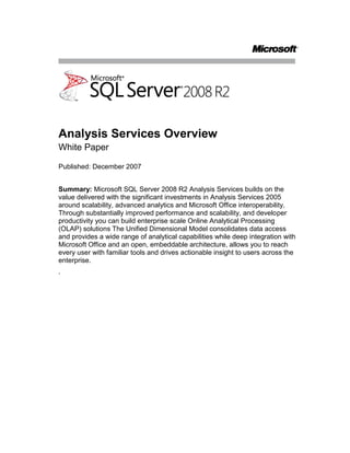 Analysis Services Overview<br />White Paper<br />Published: December 2007<br />Summary: Microsoft SQL Server 2008 R2 Analysis Services builds on the value delivered with the significant investments in Analysis Services 2005 around scalability, advanced analytics and Microsoft Office interoperability. Through substantially improved performance and scalability, and developer productivity you can build enterprise scale Online Analytical Processing (OLAP) solutions The Unified Dimensional Model consolidates data access and provides a wide range of analytical capabilities while deep integration with Microsoft Office and an open, embeddable architecture, allows you to reach every user with familiar tools and drives actionable insight to users across the enterprise.<br />.<br />Contents<br /> TOC  quot;
1-2quot;
 Introduction PAGEREF _Toc205574691  1<br />Build Enterprise-Scale Solutions PAGEREF _Toc205574692  1<br />High Developer Productivity PAGEREF _Toc205574693  1<br />Scalable Infrastructure PAGEREF _Toc205574694  3<br />Superior Performance PAGEREF _Toc205574695  4<br />Extend Solutions with Comprehensive Analytics PAGEREF _Toc205574696  5<br />Unified Dimensional Model PAGEREF _Toc205574697  5<br />Central Manageability of Key Enterprise Metrics PAGEREF _Toc205574698  5<br />Predictive Analysis PAGEREF _Toc205574699  5<br />Drive Actionable Insight through Familiar Tools PAGEREF _Toc205574700  6<br />Optimized Office Interoperability PAGEREF _Toc205574701  6<br />Rich Partner Extensibility PAGEREF _Toc205574702  8<br />Open Embeddable Architecture PAGEREF _Toc205574703  8<br />Conclusion PAGEREF _Toc205574704  9<br />Introduction<br />Analytical solutions are quickly becoming mission critical for many organizations. This has lead to an explosion of data stored in these systems and a need to support larger, faster solutions that can be created and developed quickly and effectively.<br />Build Enterprise-Scale Solutions<br />Microsoft SQL Server 2008 R2 Analysis Services is designed to provide exceptional performance and scales to support applications with millions of records and thousands of users. Innovative, consolidated tools help improve developer productivity and result in better design and faster implementation.<br />High Developer Productivity<br />Developers typically have to learn and use multiple tools to build and deploy a solution.  With Analysis Services however, developers can use the SQL Server Business Intelligence Development Studio (BIDS) throughout the entire development cycle from the start of the project through development to deployment. Because Business Intelligence Development Studio is based on the Visual Studio development environment, it is fully integrated with the Visual Studio Team System; which provides design, development, collaboration, optimization, and testing resources. This provides an environment where developers can work faster and more effectively within an integrated, intuitive environment. Furthermore, to even further enhance productivity BIDS also offers sophisticated Business Intelligence Wizards. A set of easy to use wizards will help even the most novice user in modeling some of the more complex business intelligence problems making the developments of BI projects more accessible to a larger number of people and organizations. <br />Inefficiencies in the design occurring in the early development phase often waste large amounts of development time because work that developers have already completed based on the incorrect design needs to be re-done when design mistakes have been rectified. SQL Server 2008 R2 Analysis Services introduces a set of new, innovative Best Practice Design Alerts that provide automatic notification of potential design issues early in the development process, which reduces wasted time caused by design mistakes and facilitates a faster development process. Figure 1 shows an alert on the Time dimension and Calendar hierarchy. As you can see from Figure 1, the alerts highlight problem areas. However, they do not in any way affect functionality as the alerts can simply be ignored or dismissed individually, or globally.<br />Figure 1<br />In addition to real time alerts, you can scan your solution design for all alerts. Figure 2 shows the current alerts on a design.<br />Figure 2<br />SQL Server 2008 R2 Analysis Services further increases developer productivity with new, enhanced cube, dimension, and attribute designers. Figure 3 shows the new Attribute Relationships designer.<br />Figure 3<br />Scalable Infrastructure<br />Analysis Services can scale to support databases of many terabytes in size with many thousands of users. To support many users, avoid contention, and reduce costs you can scale out an Analysis Services solution. Scaling out an Analysis Services solution  typically adds processing and storage overhead to store and synchronize several versions of the data, but SQL Server 2008 R2 Analysis Services can share one read-only Analysis Services database between several Analysis Services servers completely removing this overhead.<br />Real time resource monitoring becomes essential as systems scale in both size and number of users. SQL Server 2008 R2 Analysis Services provides Dynamic Management Views similar to those available to the database engine. These provide real time enterprise system information for monitoring, analysis, and performance tuning.<br />As databases increase in size, the time and cost of maintaining backups increases correspondingly. Very often backup time increases exponentially when working with OLAP databases once the databases reach certain sizes, but with SQL Server 2008 R2 Analysis Services a new backup storage subsystem results in backup times that increase linearly with database size. This removes limitations on backup size and therefore removes limitations on database size.<br />As databases become larger, the information that a user requires can be harder to find. Perspectives provide a filtered view of the UDM giving all of the advantages of data marts while eliminating redundant storage, reducing processing costs, eliminating the synchronization requirement between data marts and removing data consistency and integrity issues caused by storing multiple copies of the same data.<br />With increasing globalization, solutions need to be presented to a worldwide audience. Data is typically the same for the whole world, but metadata such as cube, measures, dimension names and levels, and Key Performance Indicators (KPI’s) will differ for each language required. Translations provide the ability to create different metadata values for each language and globally scale your solution. Financial information will also need to be localized to present results in the correct currency. Offering powerful translation capabilities and automatic currency conversions Analysis Services provides localized analytical data to users in their own language.<br />Superior Performance<br />Analysis Services cubes are multidimensional structures that enable fast access to high volumes of pre-aggregated data, empowering end users to gain insight into relevant business data at the speed of thought. Analysis Services stores its data in a highly optimized and compressed format called Multidimensional OLAP (MOLAP). It also allows the flexibility of storing the data (in part or completely) in a relational database as Relational OLAP (ROLAP) or in a hybrid mode called Hybrid OLAP (HOLAP). MOLAP provides significantly better performance than ROLAP and HOLAP.<br />Multidimensional data is inherently sparse by nature. For example, you do not buy every product in every branch of a retailer on every day. SQL Server, unlike most OLAP systems, does not store these NULL values, resulting in a significant reduction in database size, protection from data explosion, and a resulting performance improvement. Many OLAP systems waste a substantial portion of query processing time in aggregating data from cells with NULL values that will subsequently yield NULL results. SQL Server 2008 R2 Analysis Services uses a technique called Block Computation that exploits cube sparsity to improve query performance by focusing only on the non-NULL data. This can improve query performance by orders of magnitude and therefore allow a finer granularity of analysis.<br />Another area where SQL Server delivers superior performance is attribute-based hierarchies. Typically, databases contain hierarchies that share common attributes. In most OLAP systems, these common attributes must be duplicated for each hierarchy, but SQL Server provides attribute-based hierarchies that avoid the need for any duplication and improve performance and scalability.<br />Writeback is a core functionality in Analysis Services that allows the user to modify cell values. It is commonly used in planning, budgeting, and forecasting applications. Previous versions of Analysis Services required writeback data to be stored in ROLAP format. SQL Server 2008 R2 Analysis Services allows writeback data to be stored in MOLAP format resulting in significantly better performance for query and writeback operations.<br />Proactive caching provides MOLAP performance with real time analytics. This is achieved by keeping an up-to-date copy of data organized for high-speed access using the UDM structure as its foundation. This prevents users from overloading the relational database by providing a high performance, transparent, synchronized aggregate cache.<br />Extend Solutions with Comprehensive Analytics<br />When thinking of OLAP most people think of a storage and aggregation engine. This is also valid for Analysis Services. However, Analysis Services takes the analytical platform to a new level offering more advanced features than those traditionally related to OLAP. This enables organizations to accommodate multiple analytical needs within one solution offering so much more than a traditional OLAP platform. In this effort, the Unified Dimensional Model (UDM) plays a central role, providing extensive analytical capabilities.<br />Unified Dimensional Model<br />The UDM was a new concept for Analysis Services that was introduced with the release of SQL Server 2005. The UDM provides an intermediate logical layer between the physical relational database used as the data source and the proprietary cube and dimension structures that are used to resolve user queries. In this way, you can think of the UDM as the centerpiece of the OLAP solution. However, as mentioned above the concept of the UDM impacts multiple aspects of the Analysis Services solution. One of the key benefits of the UDM is the ability to combine the flexibility and richness of the traditional relational reporting model with the powerful analytics and superior performance of the classic OLAP model. In addition, a wide range of advanced business intelligence capabilities have been included in the model to provide best of breed relational and OLAP analysis and to further allow organizations to easily extend solutions leveraging the unique Key Performance Indicator Framework as well as the sophisticated predictive analytic capabilities that are all delivered through one approach: The UDM.<br />Central Manageability of Key Enterprise Metrics<br />In SQL Server 2008 R2 Analysis Services enterprise wide Key Performance Indicators (KPI’s) can be centrally stored and managed. This provides a central repository for users to access key enterprise metrics through a variety of applications including Microsoft Office PerformancePoint Server 2007, Microsoft Office Excel 2007, Microsoft Office SharePoint Services 2007, and Microsoft SQL Server Reporting Services.<br />Predictive Analysis<br />Traditional data analysis looks at historical data and quickly returns results based on this data. However, many questions asked by business users cannot be answered by this sort of analysis as they are not looking for the results of what has happened, but instead they are looking for predictions of what might happen. The ability to predict future trends is potentially one of the most important factors in the success of any organization, but it is not as simple as extending a trend line. Members need to be grouped to create clusters that behave in a similar way; contributing factors need to be assessed to measure their effect on a particular result; interdependencies need to be identified.<br />Data mining algorithms in Analysis Services provide this predictive analysis and SQL Server 2008 R2 Analysis Services improves the data mining algorithms to enable analysis that is more extensive.<br />Microsoft SQL Server Data Mining Add-Ins for Office 2007<br />The Data Mining Add-Ins for Office 2007 is a set of easy to use data mining capabilities that allows you to access data mining functionality from within Office 2007, thus enabling predictive analysis at every desktop. Being able to harness the highly sophisticated data mining algorithms of Microsoft SQL Server 2008 R2 Analysis Services within the familiar environment of Office, business users can easily gain valuable insight into complex sets of data with just a few mouse clicks. Designed with the end users in mind, the Data Mining Add-Ins for Office 2007 empowers end users to perform advanced analysis directly in Microsoft Excel and Microsoft Visio.<br />There are three individual components:<br />Data Mining Client for Excel enables you to create and manage an entire Analysis Services data mining project from within Excel 2007. <br />Table Analysis Tools for Excel enables you to use the powerful Analysis Services data mining capabilities to analyze data stored in Excel spreadsheets. <br />Data Mining Templates for Visio enables you to render decision trees, regression trees, cluster diagrams, and dependency nets in Visio diagrams.<br />Drive Actionable Insight through Familiar Tools<br />Powerful analytical solutions provide no business benefit if the information is not easily accessible by all users. SQL Server 2008 R2 Analysis Services goes beyond business users and provides analytical information to everyone in the organization using the familiar tools in Microsoft Office. Further client interfaces can be developed using the open architecture of SQL Server 2008 R2 Analysis Services and developers can take advantage of the extensibility of the product to expand its functionality.<br />Optimized Office Interoperability<br />The 2007 Microsoft Office system provides optimized interoperability with SQL Server 2008 R2 Analysis Services. Information is provided on the desktop through familiar tools to extend the reach of your analytical information. For example, Excel 2007 is a fully functional, rich Analysis Services client, while Microsoft Office PerformancePoint Server 2007 Analytics provides a thin Analysis Services client. The following 2007 Office system components provide Analysis Services interoperability:<br />Microsoft Office Excel<br />Excel 2007 is a fully functional Analysis Services client. Excel 2007 provides functionality in the following areas:<br />Excel provides access to data stored in Analysis Services OLAP cubes. Excel provides pivot tables that present multidimensional data to the user and allow the user to slice and dice the data. The server performs the processing, and the results are cached on both the server and the client to enhance performance.<br />Excel brings Analysis Services features and analytical capabilities such as KPIs, calculated members, named sets, actions and translations to users.<br />Excel can use the Data Mining Add-Ins for Office 2007 to provide rich predictive and statistical analysis to end users.<br />Excel can add automatic analysis features, such as highlighting exceptions where data seems to differ from patterns in other areas of the table or data range, forecast future values based on current trends, analyze what if scenarios, and determine what needs to change to meet a specific goal.<br />Reporting Services can create reports from Analysis Services data and render them as Excel spreadsheets to increase availability to end users.<br />Figure 4 shows the Excel PivotTable being used for client access Analysis Services data.<br />Figure 4<br />Microsoft Office Word<br />Reporting Services can create reports from Analysis Services data and render them as Microsoft Office Word documents to increase availability to end users. These reports can then be edited directly in Microsoft Office Word.<br />Microsoft Office Visio<br />You can use Microsoft Office Visio to annotate, enhance, and present data mining graphical views. With SQL Server 2008 R2 and Visio 2007, you can:<br />Render decision trees, regression trees, cluster diagrams, and dependency nets.<br />Save data mining models as Visio documents embedded into other Office documents, or saved as a Web page.<br />Microsoft Office SharePoint Server 2007<br />A comprehensive collaboration, publishing, and dashboard solution that you can use as a centerpiece for providing one central location for placing all your enterprise-wide Analysis Services data, so that everyone in your organization can view and interact with relevant and timely analytical views, reports and KPIs.<br />Microsoft Office PerformancePoint Server 2007<br />An integrated performance management application that employees can use to monitor, analyze, and plan business activities based on the data provided by SQL Server 2008 R2 Analysis Services. Office PerformancePoint Server 2007 provides scorecards, dashboards, management reporting, analytics, planning, budgeting, forecasting, and consolidation functionality to provide extensive performance management capabilities.<br />Rich Partner Extensibility<br />SQL Server 2008 R2 provides an open architecture allowing developers to build solutions on top of Analysis Services and extend its functionality. Analysis Services includes stored procedures to provide straightforward access to Analysis Services functionality to external programming languages. Stored procedures provide cross-language exception handling, versioning and deployment support.<br />Data mining represents any form of statistical analysis and, as this field is constantly evolving, new data mining algorithms could make an analytical system obsolete. Analysis Services supports plug-in algorithms to extend data mining capabilities and allow the addition of new data mining algorithms by third parties or in-house developers.<br />Open Embeddable Architecture<br />Many organizations will require a customized client interface or they will need to consume the Analysis Services data in another service or application.<br />Analysis Services has long supported OLE DB for OLAP, ADOMD, and ADOMD.Net, but this is extended by SQL Server 2008 R2 Analysis Services to expose data using the XML for Analysis (XML/A) standard. Each Analysis Services server is now a provider of web services and, as such, this makes it straightforward to integrate analytical data into modern applications.<br />Conclusion<br />Microsoft SQL Server 2008 R2 Analysis Services builds on a strong foundation of analytical tools to provide a truly enterprise scale solution. Performance and scalability are substantially improved with faster processing, improved large database backups, and new monitoring functionality. Data is more available to users by combining data marts into a UDM and centralizing access and manageability of key enterprise metrics. Analytical capabilities are extended with the predictive abilities of an enhance data mining toolset.<br />Access to data is not sufficient to drive this information into the business. Users need familiar tools and application developers need to be able to integrate the data into their applications. Analysis Services provides optimized Office interoperability to provide a familiar interface and an open, embeddable architecture to allow developers to integrate the data.<br />For more information:<br />http://www.microsoft.com/sql/<br />Please give us your feedback:<br />Did this paper help you? Tell us on a scale of 1 (poor) to 5 (excellent), how would you rate this paper and why have you given it this rating? For example:<br />Are you giving it a high rating because it has good examples, excellent screenshots, clear writing, or another reason? <br />Are you giving it a low rating because it has poor examples, fuzzy screenshots, unclear writing?<br />This feedback will help us improve the quality of white papers we release. Send feedback.<br />