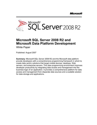 Microsoft SQL Server 2008 R2 and Microsoft Data Platform Development<br />White Paper<br />Published: August 2007<br />Summary: Microsoft SQL Server 2008 R2 and the Microsoft data platform provide developers with a comprehensive programming framework in which to create data centric solutions that target mobile devices, desktops, Web servers, and enterprise servers. This data programming environment improves developer productivity by integrating data access and management into the business logic of an application. It provides a comprehensive platform for data access and management from disparate data sources and a scalable solution for data storage and applications.<br />Contents<br /> TOC  quot;
1-2quot;
 Introduction PAGEREF _Toc205575721  1<br />Improved Productivity PAGEREF _Toc205575722  1<br />ADO.NET Entity Framework PAGEREF _Toc205575723  1<br />LINQ PAGEREF _Toc205575724  3<br />Visual Studio PAGEREF _Toc205575725  3<br />Comprehensive Data Platform PAGEREF _Toc205575726  4<br />Data Connectivity Technologies PAGEREF _Toc205575727  4<br />Rich Data Programmability Capabilities PAGEREF _Toc205575728  5<br />Your Data, Any Place, Any Time PAGEREF _Toc205575729  6<br />Scalable Data-Centric Solutions PAGEREF _Toc205575730  6<br />Scalable Data Storage PAGEREF _Toc205575731  6<br />Scalable Applications PAGEREF _Toc205575732  7<br />Conclusion PAGEREF _Toc205575733  8<br />Introduction<br />As database systems and programming languages have evolved over the years they have each concentrated on their specific functionality and drifted apart in terms of communication between the two. This has resulted in an impedance mismatch between the data storage and business logic in today’s applications. SQL Server 2008 R2 in conjunction with the Microsoft Data Platform technologies enables you to quickly and easily build comprehensive and scalable data-centric solutions that bridge the mismatch.<br />Specifically, the ADO.NET Entity Framework defines a new way for developers to conceptualize data into easy-to-use entities and a revolutionary technology called LINQ defines a new and powerful data access query syntax to communicate directly with virtually any type of data, including entities and SQL Server 2008 R2.<br />SQL Server 2008 R2 focuses on three key areas to meet today’s data programmability needs:<br />Productivity. SQL Server 2008 R2 and Microsoft Visual Studio® enable developers to be more productive through the use of new data models, syntax, and team tools.<br />Connectivity. SQL Server 2008 R2 supports new and legacy data connectivity technologies, which enables developers to work with the most appropriate technology for their requirements.<br />Scalability. SQL Server 2008 R2 provides a scalable database system for many different types of workloads, from mobile devices to enterprise solutions. It also integrates with Visual Studio, and so enables developers to build scalable solutions.<br />Improved Productivity<br />Microsoft SQL Server 2008 R2 and development technologies from the Microsoft Data Platform improve developer productivity by providing seamless integration between frameworks, data connectivity technologies, programming languages, Web services, development tools, and data.<br />ADO.NET Entity Framework<br />Developers often spend countless hours deciphering database schemas and writing complex queries to retrieve the data that they need in their applications. The ADO.NET Entity Framework simplifies these tasks and enables developers to focus on the business logic of their applications.<br />Enterprise systems often use data from multiple disparate sources that use different schemas and naming conventions. In addition, these data sources often use varying levels of normalization, which results in information for a particular business item being spread across multiple tables and rows. This results in developers needing to write a large amount of application logic to manage these complex database relations.<br />The ADO.NET Entity Framework, which is based on the Entity Data Model, enables developers to transform the relational data in database schemas into conceptual entities that can be used directly in applications. For example, the customer data in your application may be stored across multiple tables in a database. By using the ADO.NET Entity Framework, architects and developers can define a single conceptual customer entity that neatly abstracts the complex relations that are required to access and update customer data from an application. This layer of abstraction isolates the data access logic into a set of well defined entities that can be used in an application and the abstraction helps developers to concentrate on developing the application logic.<br />The ADO.NET Entity Framework provides a data programming interface that makes it:<br />Easy to understand the conceptual data model. By using the Entity Data Model, you can work with data in terms of the business logic in your application, as opposed to the logical schema in the data source.<br />Easy to design and develop applications. By developing applications that align business logic with data access logic it is significantly easier for architects to design applications and for developers to write code.<br />Easy to maintain applications. By using a conceptual data model, developers can concentrate on the business logic in an application, as opposed to the data storage logic. Furthermore, the ADO.NET Entity Framework shields applications from changes to the underlying data schema, so minimizes the maintenance effort.<br />Because the Entity Data Model uses entities as opposed to tables and rows, developers need a query language that interacts with those objects. Entity SQL is a new language that enables the execution of set-oriented declarative queries and updates for the entities and relationships in the Entity Data Model. Entity SQL is virtually data provider agnostic, so you can reuse queries against different database providers, which saves you coding time.<br />Most developers use object oriented programming languages such as C# and Visual Basic for writing new code in their business applications. These languages model entities as classes and their behaviors as code, in contrast to ADO.NET which exposes data as values. This introduces an impedance mismatch between the data and the application. The ADO.NET Entity Framework provides an object services layer that reduces this mismatch. Developers can use Object Services to build typed queries and to return, manipulate, and update results as business objects. The ADO.NET Entity Framework generates .NET classes from the Entity Data Model entities in a schema. These classes are partial classes so developers can extend them with custom business logic without affecting the generated code. These business objects can be queried by using Entity SQL or Language Integrated Query (LINQ).<br />LINQ<br />Today’s data access code is embedded in string literals in an application and written in a database-specific SQL dialect. Because of this, developers must be conversant in a SQL dialect as well as their chosen programming language. This raises the knowledge requirements for data-centric solution developers. Embedding queries in string literals means that the code cannot be type-checked at compile time and so developers must wait until the query code is sent to the database server to determine success. This runtime debugging often results in a more complex debugging process.<br />LINQ is a set of extensions to the Microsoft .NET Framework libraries and to C# and Visual Basic .NET that enables these languages to treat data as a firstclass object. LINQ enables developers to write queries in their native programming language, which can then be type and syntax checked at compile time. Because it is an integral part of the .NET language, LINQ can also take advantage of Microsoft IntelliSense in the Microsoft Visual Studio development system.<br />LINQ can be used against a variety of data sources including in-memory data structures, XML documents, databases, entity models, and data sets. For example, LINQ can be used to access data from three different sources, manipulate the data, and then output it to a fourth data store. This functionality greatly simplifies working with data from disparate sources. <br />There are five implementations of LINQ that enable you to access data:<br />LINQ to SQL supports rapid development of applications that query all editions of Microsoft SQL Server by using programmatic objects that map directly to database objects in SQL Server schemas, for example, tables, views, stored procedures, and user defined functions.<br />LINQ to Entities supports a more flexible mapping of objects to relational tables, views, stored procedures, and user defined functions. You can use LINQ to Entities to access data from SQL Server and other relational databases through extended ADO.NET data providers.<br />LINQ to DataSet introduces rich query capabilities on top of both regular and typed DataSets. This enables you to create and query joins between DataTables in a DataSet.<br />LINQ to XML is an in-memory XML programming application programming interface (API) that is designed to take advantage of the latest .NET Framework language innovations.<br />LINQ to Object empowers you to run LINQ queries against in-memory objects. This enables you to use in-memory data in the same way that you use data from any other source.<br />Visual Studio<br />Visual Studio combines all of these data platform technologies into a powerful, yet highly productive and easy-to-use environment. Visual Studio is a comprehensive development environment that enables architects and developers to easily design and develop both client and server code.<br />Visual Studio provides developers with tools that can automatically create entities for existing and new data sources. Partial classes can be generated that take advantage of the new object services layer. After the Entity Data Model has been generated, developers can use Entity SQL and LINQ to program against it in a new and productive manner.<br />Visual Studio provides developers with IntelliSense information as they write code. Because the ADO.NET Entity Framework and LINQ are fully integrated into C# and Visual Basic .NET, developers can use the powerful IntelliSense feature when using these features to build applications. This results in a more productive development environment for designing and developing database applications, higher quality code and a system that is easier to maintain.<br />Visual Studio Team System helps you to improve the efficiency of your entire development process by providing features such as source code control, tracking, and deployment tools that the whole team can use, from Project Managers through to Testers.<br />Comprehensive Data Platform<br />SQL Server 2008 R2 works in conjunction with current and new data access technologies to provide developers with a comprehensive data platform on which to build data-centric solutions that access, consume, and manage data from any data source and streamline its delivery to relevant users.<br />Data Connectivity Technologies<br />Microsoft provides developers with a wide range of data connectivity technologies to enable them to access and manage data from disparate sources.<br />Native data access technologies, such as ODBC drivers and ADO/OLEDB, provide developers with access to a wide range of databases and data source. ODBC remains the most commonly used data access technology and supports access from Visual Studio solutions to SQL Server 2008 R2. ADO and OLEDB enable developers to connect to databases and other data sources, including SQL Server 2008 R2.<br />Microsoft also supports a set of managed data access technologies, including the ADO.NET Entity Framework, the ADO.NET data providers, and the .NET Framework LINQ. The ADO.NET Entity Framework enables developers to work with data at the conceptual level, eliminating the impedance mismatch between the logical database schema and the business logic in applications. The ADO.NET data providers enable developers to access any type of data from any type of data source in a wide range of applications, from traditional client server to applications running on compact devices. LINQ enables developers to query and manage all types of data by using their native programming language.<br />The Microsoft data platform also enables developers to access non-Microsoft data by using technologies such as XML, JDBC drivers, and PHP drivers.<br />Rich Data Programmability Capabilities<br />The rich set of data platform technologies available in the new versions of SQL Server and ADO.NET enable developers to build the next generation of data-centric solutions that meet the most demanding requirements. These technologies also reduce the overall complexity of designing, developing, and maintaining data-centric solutions.<br />LINQ provides extensions to Visual Basic and C# that enable developers to query data natively from these languages. This provides a consistent syntax for both data access and business logic code in applications. When using LINQ, compared to embedding SQL code inside business logic, developers benefit from faster query processing, design time error checking and type checking, and IntelliSense support for data access code in the development environment.<br />Traditionally, developers have accessed data by referencing the tables and columns in which that data is stored. This means that developers need to be familiar with the database structure and fully aware that any changes to that structure dramatically affect an application. The ADO.NET Entity Framework enables developers to work with data at the conceptual level by using entities and relationships, which removes the need for developers to be aware of the underlying database storage structure, and thus isolates the data access logic in an application. It also simplifies solution development and maintenance because developers can work with business entities that mirror the entities in their application domain.<br />Business applications often require complex procedural operations to occur at the database level. Transact-SQL is designed for working with relational data and set-based operations, but not procedural programming, so developers often extract data, work with it in the business logic or data access layer, and then save the data back to the database. This results in passing excessive amounts of data between layers, potentially across the network, and can affect the application performance. Alternatively, developers write extended stored procedures and functions and use COM interoperability to work with them. However, neither of these solutions is ideal because of the complexity involved in writing such code. Since the release of SQL Server 2005, the SQL Server Database Engine has hosted the .NET Framework Common Language Runtime (CLR).This enables developers to write stored procedures and userdefined functions in managed code, by using languages such as Visual Basic and C#. <br />Your Data, Any Place, Any Time<br />The Microsoft data platform enables developers to create data-centric solutions that access data from any place, and at any time, and supports a wide range of native and managed connectivity technologies, programming languages, programming frameworks and Web services.<br />Through the support of multiple programming languages, the data platform enables developers to use the most appropriate language for their needs without restricting the data source or tasks that developers can work with.<br />However, some applications cannot have a permanent connection to the data source that they use. The data platform supports this scenario by providing SQL Server Compact Edition and Microsoft Synchronization Services to support occasionally connected solutions.<br />Scalable Data-Centric Solutions<br />SQL Server 2008 R2 provides the functionality that developers need to build scalable data-centric solutions that target any workload, from the smallest device to the largest servers, and enables applications to grow alongside business needs.<br />Scalable Data Storage<br />SQL Server is a highly scalable database server that is available in several editions, each designed to meet the requirements of a specific workload. For example, an edition is available for mobile, desktop, workgroup, departmental, and enterprise applications. Each edition provides robust data management that grows with the needs of your applications and data storage requirements. SQL Server 2008 R2 includes a rich set of data platform features that improve the scalability of applications to meet your business needs.<br />By using the .NET Framework CLR inside SQL Server, developers can easily write stored procedures and user defined functions using highly maintainable managed code. This improves scalability because managed code is more efficient and runs directly against the data in the database.<br />SQL Server 2008 R2 supports a wide variety of data types that help applications to scale effectively. The GEOMETRY and GEOGRAPHIC data types enable developers to directly work with geospatial data. The new FILESTREAM feature enables database applications to store BLOB data in its native format on the file system outside of the database, while maintaining a seamless link to the database. This allows users to access the data as if it was stored in the database, but ensures that the database size remains manageable.<br />SQL Server provides developers with robust streaming APIs that enable them to efficiently process large amounts of data. SQL Server 2008 R2 and LINQ provide streaming with LINQ to XML that enables developers to output large amounts of XML data in a simple manner.<br />Scalable Applications<br />Each SQL Server edition contains functionality that provides the data management requirements for applications targeted to that edition. Developers can build applications that target any scale of use and, if required, easily scale the design and code to upgrade to a more powerful edition of SQL Servers. An application may be built against one database schema, then later require schema changes. Before the Entity Framework, this situation would have required many updates to the application code to support such changes. With the Entity Framework, applications are shielded from such changes and updates can be made easily.<br />Furthermore, developers might build a project by using LINQ to SQL and then find that due to requirement changes, they need more flexible mapping or access to other databases. Microsoft will provide tools and guidance to these customers to migrate their applications to LINQ to Entities.<br />Service Broker is a highly reliable messaging and queuing technology that provides an asynchronous programming model for database applications. It supports high-speed messaging within a single SQL Server instance and across multiple instances on multiple servers. It enables applications to send and receive asynchronous messages by using Transact-SQL that is guaranteed, on time, in order, and secure. This enables developers to build secure database applications that can easily scale to use services on other instances of SQL Server.<br />SQL Server Compact Edition is a low maintenance small footprint embedded database engine that enables developers to build database applications for desktop and mobile devices. When using SQL Server Compact edition in conjunction with Microsoft Sync Services, developers can build next generation occasionally connected solutions (OCS). This enables mobile users to work with their local copy of the database and synchronize with a central server when they are connected. Distributing workloads between client devices and the database server can drastically increase the scalability of your solutions.<br />Visual Studio Team System provides a development platform for all members of an enterprise solution team. In conjunction with SQL Server 2008 R2, developers can easily expose objects, data sources, and business intelligence components through HTTP. This enables a broader range of clients to access SQL Server data from heterogeneous environments by using standard protocols and increases the accessibility and reuse of business intelligence components, such as reports and cubes, through Web services.<br />Conclusion<br />SQL Server 2008 R2 is a comprehensive data platform for building robust, scalable data-centric solutions for mobile devices, desktops, workgroups and the enterprise. In conjunction with the latest version of the .NET Framework and ADO.NET, developers can become more productive and write better, more efficient and more maintainable source code. LINQ to SQL enables developers to write data access code in native programming languages and take advantage of the integral syntax checking and IntelliSense capabilities in Visual Studio. SQL Server 2008 R2 supports the use of many data connectivity technologies and provides a rich set of programming capabilities, such as Service Broker and the .NET Framework CLR. It also supports applications for targeting all types of devices. Finally, SQL Server 2008 R2 is scalable in terms of both data storage and application requirements.<br />For more information:<br />General product information:  http://www.microsoft.com/sql/<br />For developers: http://msdn2.microsoft.com/sqlserver<br />For IT Pros and administrators: http://technet.microsoft.com/sqlserver <br />Please give us your feedback:<br />Did this paper help you? Tell us on a scale of 1 (poor) to 5 (excellent), how would you rate this paper and why have you given it this rating? For example:<br />Are you giving it a high rating because it has good examples, excellent screenshots, clear writing, or another reason? <br />Are you giving it a low rating because it has poor examples, fuzzy screenshots, unclear writing?<br />This feedback will help us improve the quality of white papers we release. Send feedback.<br />