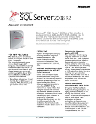 Microsoft® SQL Server® 2008 is at the heart of a comprehensive data platform that enables you to access and manipulate business-critical data from a variety of diverse devices, platforms, and data services across the enterprise.<br />http://www.microsoft.com/sqlserver/2008/en/us/default.aspx<br />TOP NEW FEATURES<br />Map data structures to business entities by using the new ADO.NET Entity Framework <br />Use consistent syntax to query diverse data through .NET Language Integrated Query (LINQ) extensions to Microsoft Visual C#® and Microsoft Visual Basic® .NET <br />Create occasionally connected solutions using SQL Server 2008 Compact Edition and Microsoft Synchronization Services <br />Consolidate data storage through the SQL Server 2008 support for relational, XML, Filestream, and geo-location-based data<br />PRODUCTIVE <br />Improve developer productivity by providing seamless integration between frameworks, data connectivity technologies, programming languages, Web services, development tools and data. <br />Build next generation data-centric applications with the ADO.NET Entity Framework <br />Define a rich conceptual object model based on the Entity Data Model (EDM) and logically organize database tables and columns into higher-level entities. Model database applications quickly by using the ADO.NET Entity Framework to create entities that are tightly aligned with business requirements. Remain focused on developing business solutions rather than worrying about how data is organized in a database. Understand and maintain any size of database application by abstracting the conceptual data model from how the data is stored in a database.<br />Revolutionize data access queries with LINQ <br />Take advantage of native query language extensions to C# and Visual Basic .NET. Use consistent query syntax to retrieve data from diverse data stores, including entities, relational databases, XML, ADO.NET DataSets, and in-memory objects. Take advantage of the efficient data processing capabilities of LINQ, as well as design time error checking and type validation. Reduce the amount of code that is required to access data and make applications more efficient and easier to maintain. <br />Harness Data Platform technologies with Visual Studio <br />Bring all of the Microsoft Data Platform technologies together in a highly productive and easy to use manner with Microsoft Visual Studio®. Write code that targets rich Internet applications, client applications, and server applications; and experience a powerful end-to-end development environment. Boost productivity through Microsoft IntelliSense® and built-in support for the ADO.NET Entity Framework and LINQ. Streamline collaboration between architects, developers, and testers by using Visual Studio Team System Edition. <br />Comprehensive <br />Develop data-centric solutions that access, consume, and manage data from any data source, and enable efficient delivery to relevant users. <br />Take advantage of a full range of data connectivity technologies <br />Access data anywhere through data connectivity technologies that include: <br />ODBC drivers <br />OLE DB data providers <br />ADO.NET data providers <br />ADO.NET Entity Framework <br />LINQ <br />Non-Microsoft technologies including XML, JDBC, and PHP drivers. <br />Any data, anywhere, anytime <br />Build data-centric applications that access data virtually anywhere anytime by using a wide range of managed and native programming languages, data connectivity technologies, and programming frameworks. <br />Scalable <br />Build scalable data-centric solutions that target any workload from the smallest device to the largest servers and enable your applications to grow with your business needs. <br />Increase reach and scalability through occasionally connected systems <br />Support online and offline data storage capabilities by using SQL Server Compact edition combined with Microsoft Synchronization Services. Increase the reach and scalability of your data services solutions by distributing data access workloads across client devices as well as database servers. <br />Store any kind of data in SQL Server 2008 <br />Centralize and optimize data storage for applications by a diverse range of data types in SQL Server 2008 that supports: <br />Relational data <br />XML documents <br />File streams <br />Location-based and spatial data <br />Take advantage of SQL Server 2008 data storage optimizations, such as the VARDECIMAL type that minimizes the space required to store numeric data, and the new support for Sparse Columns that greatly reduces the storage overhead associated with null data. <br />Build highly scalable applications with SQL Server 2008 <br />Develop high-performance procedures that access and manage data in the database through the SQL Server Common Language Runtime (CLR) integration by using the Microsoft .NET Framework and managed programming languages such as C# and Visual Basic .NET. Create asynchronous, message-based solutions that use a service-oriented architecture to scale across the enterprise and beyond with Service Broker. Build highly scalable, distributed data solutions by using native support for standards such as SOAP and HTTP. The Microsoft Data Platform provides a wide range of technologies and products that enables developers to build powerful database applications for virtually any business requirement.<br />