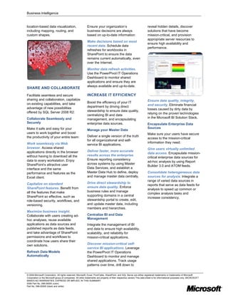Business Intelligence


location-based data visualization,                          Ensure your organization’s                                  reveal hidden details, discover
including mapping, routing, and                             business decisions are always                               solutions that have become
custom shapes.                                              based on up-to-date information:                            mission-critical, and provision
                                                                                                                        appropriate server resources to
                                                            Make decisions based on most
                                                                                                                        ensure high availability and
                                                            recent data. Schedule data
                                                                                                                        performance.
                                                            refreshes for workbooks in
                                                            SharePoint to ensure the data
                                                            remains current automatically, even
                                                            over the Internet.
                                                            Monitor data refresh activities.
                                                            Use the PowerPivot IT Operations
                                                            Dashboard to monitor shared
                                                            applications and ensure they are
                                                            always available and up-to-date.
SHARE AND COLLABORATE
Facilitate seamless and secure                              INCREASE IT EFFICIENCY
sharing and collaboration, capitalize                                                                                   Ensure data quality, integrity,
on existing capabilities, and take                          Boost the efficiency of your IT
                                                                                                                        and security. Eliminate financial
advantage of new possibilities                              department by driving direct
                                                                                                                        losses caused by dirty data by
offered by SQL Server 2008 R2:                              stewardship to ensure data quality,
                                                                                                                        relying on the proven technologies
                                                            centralizing BI and data
Collaborate Seamlessly and                                                                                              in the Microsoft BI Solution Stack.
                                                            management, and encapsulating
Securely                                                    enterprise data sources.                                    Encapsulate Enterprise Data
Make it safe and easy for your                                                                                          Sources
                                                            Manage your Master Data
users to work together and boost                                                                                        Make sure your users have secure
the productivity of your entire team:                       Deliver a single version of the truth
                                                                                                                        access to the mission-critical
                                                            for all organizational and self-
Work seamlessly via Web                                                                                                 information they need.
                                                            service BI applications.
browser. Access shared                                                                                                  Give users virtually unlimited
applications directly in the browser                        Deliver faster, more accurate
                                                                                                                        data access. Encapsulate mission-
without having to download all the                          results across the enterprise.
                                                                                                                        critical enterprise data sources for
data to every workstation. Enjoy                            Ensure reporting consistency
                                                                                                                        ad-hoc analysis by using Report
SharePoint’s attractive user                                across systems by using Master
                                                                                                                        Builder 3.0 and ATOM feeds.
interface and the same                                      Data Services, and establish a
performance and features as the                             Master Data Hub to define, deploy                           Consolidate heterogeneous data
Excel client.                                               and manage master data centrally.                           sources for analysis. Integrate a
                                                                                                                        range of varied data sources in
Capitalize on standard                                      Drive direct stewardship to
                                                                                                                        reports that serve as data feeds for
SharePoint features. Benefit from                           ensure data quality. Enforce
                                                                                                                        analysis to speed up common or
all the features that make                                  business rules and manage
                                                                                                                        complex analysis tasks and
SharePoint so effective, such as                            supporting domains in a central
                                                                                                                        increase consistency.
role-based security, workflows, and                         stewardship portal to create, edit,
versioning.                                                 and update master data, including
                                                            members and hierarchies.
Maximize business insight.
Collaborate with users creating ad-                         Centralize BI and Data
hoc analyses, reuse available                               Management
applications as data sources and                            Integrate the management of BI
published reports as data feeds,                            and data to ensure high availability,
and take advantage of SharePoint                            scalability, and reliability for
permissions and workflows to                                mission-critical applications.
coordinate how users share their
own solutions.                                              Discover mission-critical self-
                                                            service BI applications. Leverage
Refresh Data Models                                         the PowerPivot IT Operations
Automatically                                               Dashboard to monitor and manage
                                                            shared applications. Track usage
                                                            patterns over time, drill down to

© 2009 Microsoft Corporation. All rights reserved. Microsoft, Excel, PivotTable, SharePoint, and SQL Server are either registered trademarks or trademarks of Microsoft
Corporation or the Microsoft group of companies. All other trademarks are property of their respective owners This data sheet is for informational purposes only. MICROSOFT
MAKES NO WARRANTIES, EXPRESS OR IMPLIED, IN THIS SUMMARY.
0308 Part No. 098-00000 (color)
Part No. 098-00000 (black and white)
 