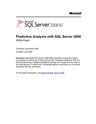 Predictive Analysis with SQL Server 2008<br />White Paper<br />Published: November 2007<br />Updated: July 2008<br />Summary: Microsoft SQL Server 2008 offers predictive analysis through a complete and intuitive set of data mining tools. Seamless integration with the Microsoft Business Intelligence platform provides rich insight at every step of the data lifecycle. Furthermore, the flexible platform empowers you to extend prediction into any application.<br />For the latest information, see Microsoft SQL Server 2008.<br />Contents<br /> TOC  quot;
1-2quot;
 Introduction PAGEREF _Toc205277543  1<br />Predictive Analysis for All Users PAGEREF _Toc205277544  2<br />Pervasive Delivery through Microsoft Office PAGEREF _Toc205277545  2<br />Comprehensive Development Environment PAGEREF _Toc205277546  4<br />Insight at Every Step of the Data Lifecycle PAGEREF _Toc205277547  8<br />Native Reporting Integration PAGEREF _Toc205277548  8<br />In-Flight Data Mining During Data Integration PAGEREF _Toc205277549  10<br />Insightful Analysis PAGEREF _Toc205277550  12<br />Predictive KPIs PAGEREF _Toc205277551  13<br />Data Mining Awareness in Every Application PAGEREF _Toc205277552  14<br />Predictive Programming PAGEREF _Toc205277553  14<br />Plug-In Algorithms and Custom Visualizations PAGEREF _Toc205277554  14<br />Conclusion PAGEREF _Toc205277555  15<br />Introduction<br />One of the most valuable assets of any company is the large volume of business data in various applications and systems throughout the organization. This data has the potential to provide previously unimagined insights into the business and to form a reliable basis for effective decision-making and accurate forecasting that can drive a company forward to success. Unfortunately, all too often the data is collected by the various computer systems and left dormant in isolated data stores. Some organizations may generate historical reports from this data, and some may even measure the company’s performance against key performance indicators (KPIs); but surprisingly few organizations realize the benefits of mining their historical data to detect patterns and trends, and even fewer embed predictive analysis into their day-to-day business processes to make decisions and predictions and to improve the overall agility of the company.<br />Over the past few releases, Microsoft has refined the reporting and analytical capabilities in Microsoft® SQL Server® to create a comprehensive Business Intelligence (BI) platform that can be integrated into everyday business activity and used effectively by employees throughout the organization instead of only by a few specialized analysts. Many organizations that previously would have found BI solutions too expensive or complex to implement are now taking advantage of the comprehensive report authoring, rendering, and delivery capabilities of SQL Server Reporting Services and the powerful online analytical processing (OLAP) services provided by SQL Server Analysis Services. The close integration between these BI server products and the ubiquitous Microsoft Office system has brought business analysis to the masses and promoted the evolution of a new kind of information worker who can gain a deeper insight into the business and operate more effectively.<br />While this proliferation of reporting and multidimensional analytics has greatly benefited many organizations of all sizes, the next step in promoting business agility and operational efficiency is to make the leap from retrospective analysis of historical data to proactive actions based on predictive analysis of business data, and to embed intelligent, fact-based decision-making into business processes. The key to accomplishing this is to use powerful data mining algorithms to analyze data sets, compare new data to historical facts and behaviors, identify classifications and relationships between business entities and attributes, and to deliver accurate predictive insights to all of the systems and users who make business decisions. As with OLAP technologies, data mining was once considered a highly specialized field that required expensive software and rare expertise to implement. However, by including comprehensive data mining technologies in SQL Server Analysis Services, and through integration with the 2007 Microsoft Office system, Microsoft has delivered a cost-effective solution that can extend the power of data mining to everyone and provide the insights that are critical to success while taking advantage of the enterprise-scale capabilities of SQL Server Analysis Services.<br />Predictive Analysis for All Users<br />A predictive analysis solution is most effective when it is pervasive throughout the organization and helps to drive day-to-day decisions across the business with its scale and enterprise-level performance. Furthermore, providing a way to implement comprehensive predictive analysis intuitively enables self-service data mining for users, which in turn enables the business to gain actionable insight promptly. The data mining technology in SQL Server 2008 meets these requirements through close integration with the 2007 Office system, a comprehensive development environment, enterprise-grade capabilities, and an extensible set of rich and innovative data mining algorithms that are designed to meet common business problems. <br />Pervasive Delivery through Microsoft Office<br />Traditionally, predictive analysis was limited to only a fraction of employees who were statistically trained experts. Microsoft SQL Server 2008 Data Mining Add-Ins for the 2007 Office System, shown in Figure 1, extend insight and prediction to a wider audience by enabling information workers to harness the highly sophisticated data mining technology within a familiar spreadsheet environment. The array of tools empowers users to inform everyday decisions in a few simple steps by providing prompt and actionable recommendations. The Table Analysis Tools for Microsoft Office Excel® 2007 hide the complexity of data mining behind intuitive tasks, delivering a seamless experience that enables users to transition easily between exploration and discovery. The Data Mining Client for Excel 2007 offers a complete data mining development lifecycle, which empowers advanced users with more information, validation, and control. Furthermore, the Data Mining Templates for Visio enable users to render annotatable graphical visualizations of the data mining models. Altogether, the integration between SQL Server 2008 data mining and the 2007 Office System provides a comprehensive, intuitive, and collaborative business ecosystem that extends the insight of predictive analysis to inform business decisions throughout the organization.<br />Figure 1: Data Mining Add-Ins for Microsoft Office Excel 2007<br />The Data Mining Add-Ins for the 2007 Office system delivers the following benefits:<br />Comprehensive: Provide a wide range of tools to fit many needs.Data Mining Add-Ins for the 2007 Office System are designed to offer a remarkably broad and reliable set of data mining tools. The availability of these tools at the desktop enables all users to explore data and discover hidden trends and relationships between products, customers, markets, employees, and other factors; empowering them to anticipate needs, understand behaviors and discover hidden opportunities that can improve business processes and directly impact profitability. <br />Intuitive: Deliver actionable insight to every user.Access to predictive analysis within the familiar Microsoft Office environment helps users to easily incorporate prediction into everyday processes. The automated tasks provided in the Table Analysis Tools for Excel 2007 deliver clear and actionable insights promptly, in three simple steps:<br />Define your data. Identify the data that is necessary to inform the solution and create a table in an Excel 2007 spreadsheet that defines the data to be analyzed.<br />Identify the task. Select the appropriate data mining task to perform on the data from the Data Mining or Table Analysis ribbon.<br />Get results. Examine the output from the task delivered through clear and intuitive visualizations directly in the Excel 2007 environment.<br />The automated tasks provided in the Data Mining Add-Ins for Excel 2007 include:<br />Analyze Key Influencers - Detects the key characteristics that influence a certain outcome. A detailed report that ranks the key influencers based on importance is generated, enabling users to compare key factors for each set of distinct values.<br />Detect Categories - Helps users to identify and segment data based on common properties. A detailed report describing the discovered categories is generated, enabling re-labeling of categories with meaningful naming for further analysis.<br />Fill From Example - Helps users to complete a partially populated column automatically based on patterns in the table. A report explaining the detected patterns is generated, enabling users to re-analyze the data and refine patterns as more knowledge is acquired.<br />Forecast - Enables users to predict future values based on trends in the data set. The forecast values are added to the original table and charts displaying past and forecast evolution of the series are generated.<br />Highlight Exceptions - Enables users to detect cases in the data set that include values outside the expected range. The rows containing the exceptions are highlighted and the actual column likely to cause the exception is emphasized.<br />Scenario Analysis: What If - Enables users to gain insight into the impact of a potential change that is applied to one value on other values of the data set.<br />Scenario Analysis: Goal Seeking - Enables users to better understand the underlying factors that need to be changed to achieve a desired value in a certain target column (complementary to the What-If tool).<br />Prediction Calculator - Related to the Analyze Key Influencers task, the Prediction Calculator generates an interactive form for scoring new cases. The influence of each attribute is translated into a set of scores. A summary of a combination of attributes, which apply to a new case, predicts probable future behaviors.<br />Shopping Basket Analysis - Enables users to detect the relationship between items frequently purchased together. A report explaining the relationships can provide a better understanding of the financial significance, providing insight into bundling offerings or improved product placement.<br />The easy to understand, graphical output from these tools provides a seamless transition between exploration and discovery, and empowers users with rich prediction and insight that clearly translates into recommendations and actions.<br />Collaborative: Share insights throughout the organization - Having performed predictive analysis in Excel 2007, users can use the powerful publishing tools of the 2007 Office System to share findings and inform business decisions throughout the organization. For example, users can share analysis through interactive graphical visualizations in Office Visio® 2007 diagrams, or they can share tables, reports, and diagrams through Microsoft Office SharePoint® Server 2007.<br />Comprehensive Development Environment<br />The 2007 Office System is an ideal desktop tool for information workers, but for BI developers who deploy solutions throughout the enterprise, SQL Server Business Intelligence Development Studio is the environment of choice because it has a project-based environment, complete with debugging and source control integration that you can use to create end-to-end BI solutions.<br />Of course, pervasive delivery of data mining functionality is only useful if developers can build data mining solutions that meet the needs of the business quickly and easily. SQL Server Business Intelligence Development Studio provides a comprehensive development environment that is based on the Microsoft Visual Studio® development system. With Business Intelligence Development Studio, developers can create data mining structures, which identify the tables and columns to be included in the analysis, and add multiple data mining models that apply data mining algorithms to the data in those tables. The Analysis Services project template in Business Intelligence Development Studio, shown in Figure 2, includes an intuitive Data Mining Designer for creating and viewing data mining models, and provides cross-validation, lift charts, and profit charts to compare and contrast the quality of models visually and through statistical scores of error and accuracy before deploying them. <br />Figure 2: Data Mining Designer in Business Intelligence Development Studio<br />SQL Server 2008 introduces a number of enhancements to the already comprehensive development environment of SQL Server 2005, including the ability to:<br />Split data into training and testing partitions more effectively. Partitioning is available within the process of creating the data mining model. Developers can identify a portion of the training dataset to be randomly selected for testing.<br />Build models over filtered data. Data filtering enables the creation of mining models that use subsets of data in a mining structure. Filtering provides flexibility for designing mining structures and data sources, because developers can create a single mining structure, based on a comprehensive data source view, and then apply filters to use only a part of that data for training and testing a variety of models, instead of building a different structure and related model for each subset of data. For example, a developer could define the data source view on the Customers table and related tables, build a single mining structure that includes all of the required fields, and then create a model that is filtered on a particular customer attribute, such as Region. The developer can then easily make a copy of that model, and change the filter condition to generate a new model based on a different region. By applying filters to data models, you can:<br />Create separate models for discrete values. For example, a clothing store might use customer demographics to build separate models by gender, even though the sales data comes from a single data source for all customers.<br />Experiment with models by creating and then testing multiple groupings of the same data, such as ages 20-30 versus ages 20-40 versus ages 20-25.<br />Specify complex filters on nested table contents, such as requiring that a case be included in the model only if the customer has purchased at least two of a particular item.<br />Build incompatible models within the same structure. Models using continuous or discretized versions of the same column can co-exist in a single structure with the new aliasing ability in the Mining Model Editor in Business Intelligence Development Studio.<br />Test multiple models simultaneously with cross-validation. The models created by data mining algorithms have various applications that require different accuracy and stability measurements. Depending on the application, users demand these measurements. Additionally these measurements assist in ensuring that various settings result in the best model for a current data set and a given application. SQL Server 2008 offers a robust cross-validation feature that can test all of the models in a structure simultaneously by using a folding technique. This enables users to test a variety of settings on a subset of data before committing to an expensive processing step. Cross-validation results also tell users if the model results are stable or if the results would change given more or less data. Figure 3 shows a cross-validation report in the Data Mining Designer.<br />Figure 3: Cross-validation<br />Enterprise-Grade Capabilities<br />SQL Server Predictive Analysis is part of SQL Server Analysis Services, which provides enterprise-class server advantages: rapid development, high availability, superior performance and scalability, robust security, and enhanced manageability through SQL Server Management Studio. This enterprise-level capability means that the data mining technologies enabling predictive analysis can grow with the business and provide a high performance, scalable solution for any size of organization.<br />Rich and Innovative Algorithms<br />Different businesses have different goals and need to make different decisions. For this reason, any data mining technology must support a comprehensive set of capabilities and algorithms to meet a diverse range of business needs. SQL Server 2008 Analysis Services includes data mining technologies that support many rich and innovative algorithms, most of them designed by Microsoft Research to solve common business problems. Additionally, the data mining technologies of SQL Server Analysis Services are extensible, enabling you to add plug-in algorithms that meet uncommon analytical needs that are more specific to an individual business. The following table shows some of the tasks that SQL Server data mining can be used to perform.<br />Data Mining Tasks<br />TaskDescriptionAlgorithmsMarket Basket AnalysisDiscover items sold together to create recommendations on-the-fly and to determine how product placement can directly contribute to your bottom line.Association Decision Trees Churn AnalysisAnticipate customers who may be considering canceling their service and identify the benefits that will keep them from leaving.Decision TreesLinear RegressionLogistic RegressionMarket AnalysisDefine market segments by automatically grouping similar customers together. Use these segments to seek profitable customers.Clustering Sequence Clustering ForecastingPredict sales and inventory amounts and learn how they are interrelated to foresee bottlenecks and improve performance.Decision Trees Time Series Data ExplorationAnalyze profitability across customers, or compare customers that prefer different brands of the same product to discover new opportunities.Neural NetworkUnsupervised LearningIdentify previously unknown relationships between various elements of your business to inform your decisions.Neural NetworkWeb Site AnalysisUnderstand how people use your Web site and group similar usage patterns to offer a better experience.Sequence Clustering Campaign AnalysisSpend marketing funds more effectively by targeting the customers most likely to respond to a promotion.Decision Trees Naïve Bayes Clustering Information QualityIdentify and handle anomalies during data entry or data loading to improve the quality of information.Linear RegressionLogistic RegressionText AnalysisAnalyze feedback to find common themes and trends that concern your customers or employees, informing decisions with unstructured input.Text Mining<br />Insight at Every Step of the Data Lifecycle<br />Whether consuming, analyzing, monitoring, planning, exploring, or reporting on business data, predictive analysis can add rich insight to expose new avenues for growth. SQL Server 2008 is part of a family of business intelligence technologies, all working together to deliver a comprehensive platform that enables organizations to incorporate predictive analysis into every stage of the data life cycle.<br />Native Reporting Integration<br />Reporting is a fundamental activity in most businesses, and SQL Server 2008 Reporting Services provides a comprehensive solution for creating, rendering, and deploying reports throughout the enterprise. SQL Server Reporting Services can render reports directly from a data mining model by using a data mining extensions (DMX) query. This enables users to visualize the content of data mining models for optimized data representation. Furthermore, the ability to query directly against the data mining structure enables users to easily include attributes beyond the scope of the mining model requirements, presenting complete and meaningful information. Figure 4 shows the DMX query editor for Reporting Services.<br />Figure 4: The DMX query editor for SQL Server Reporting Services<br />SQL Server Reporting Services provides the ability to generate parameter-driven reports based on predictive probability. For example, the query shown in Figure 4 analyzes a list of prospective customers for the hypothetical Adventure Works cycle company and uses a data mining model to assess the probability of those customers buying a bicycle. The query is filtered to return only prospects that are more than 50% likely to make a purchase. Figure 5 shows the resulting report, which the company could use as the basis for a marketing campaign that targets only the customers most likely to make a purchase, significantly improving the effectiveness of the campaign and its return on investment. <br />Figure 5: A predictive analysis report<br />In-Flight Data Mining During Data Integration<br />As Business Intelligence becomes more pervasive, businesses are increasingly implementing extract, transform, and load (ETL) solutions to consolidate data from around the organization into a data warehouse for reporting and analysis. However, the source data for these operations can often be incomplete, or in some cases business entities, such as customers, might need to be classified into categories based on common profile characteristics. <br />Microsoft SQL Server 2008 Integration Services provides a powerful, extensible ETL platform that Business Intelligence solution developers can use to implement ETL operations that cleanse and transform data in-flight. SQL Server Integration Services includes a Data Mining Model Training destination for training data mining models, and a Data Mining Query transformation that can be used to perform predictive analysis on data as it is passed through the data flow. Integrating predictive analysis with SQL Server Integration Services enables organizations to flag unusual data, classify business entities, perform text mining, and fill-in missing values on the fly based on the power and insight of the data mining algorithms. For example, an ETL process might extract customer data from one or more source systems for inclusion in a data warehouse. Traditionally, data mining would be used after the data warehouse is loaded, to classify customers for predicted purchasing behavior or other campaign management tasks. However, with SQL Server Integration Services, the Data Mining Query Transformation can apply a data mining model during the ETL process, resulting in a data warehouse that is populated with classified data at load time. This reduces the work that must be done on the warehouse server, and ensures that the data available for analysis is always up-to-date and consistently classified. Moreover, classification during the ETL process may also be used to filter out customer records that do not fit any known classification. These records may be the result of poor data quality, or may represent a new classification not yet captured in the campaign management process. In either case, SQL Server Integration Services can detect these records by using data mining and redirect them for manual or automated review. <br />Figure 6 shows a SQL Server Integration Services data flow that includes a Data Mining Query transformation.<br />Figure 6: Data mining in SQL Server Integration Services<br />Insightful Analysis<br />SQL Server 2008 Analysis Services provides a highly scalable platform for multidimensional OLAP analysis. Many customers are already reaping the benefits of creating a unified dimensional model (UDM) in Analysis Services and using it to slice and dice business measures by multiple dimensions. Predictive analysis, being part of SQL Server 2008 Analysis Services provides a richer OLAP experience, featuring data mining dimensions that slice your data by the hidden patterns within. For example, a sales and marketing department can create a data mining structure that is based on an existing Customer OLAP dimension and use it to classify customers into clusters that exhibit similar characteristics. They can then use that data mining structure to generate a new data mining dimension and use it to analyze sales information based on the customer clusters that have been identified. Figure 7 shows a data mining dimension in an OLAP cube.<br />Figure 7: A data mining dimension in an OLAP cube<br />In addition to incorporating the results of data mining into OLAP dimensions, SQL Server 2008 enables you to incorporate predictive functions based on data mining models into calculations and KPIs.<br />Predictive KPIs<br />Many businesses use KPIs to evaluate critical business metrics against targets. SQL Server 2008 Analysis Services provides a centralized platform for KPIs across the organization, and integration with Microsoft Office PerformancePoint® Server 2007 enables decision makers to build business dashboards from which they can monitor the company’s performance. KPIs are traditionally retrospective, for example showing last month’s sales total compared to the sales target. However, with the insights made possible through data mining, organizations can build predictive KPIs that forecast future performance against targets, giving the business an opportunity to detect and resolve potential problems proactively. Figure 8 shows a KPI that displays the anticipated number of orders that are predicted to be placed.<br />Figure 8: Microsoft Office PerformancePoint Server 2007<br />Additionally, predictive analysis can detect attributes that influence KPIs. Together with Office PerformancePoint Server 2007, users can monitor trends in key influencers to recognize those attributes that have a sustained effect, for example identifying whether price discount on a competing product has a lasting impact on sales or only generates a short-term interference. Such insights enable businesses to inform and improve their response strategy. <br />Data Mining Awareness in Every Application<br />As you have seen in this whitepaper so far, SQL Server 2008 provides a comprehensive data mining solution, and the tight integration with the Microsoft Business Intelligence platform makes it easy to provide predictive analysis to users and automated processes across the enterprise. However, there may still be occasions where organizations need to embed data mining functionality into an application, to introduce intelligence into an existing business process, or to extend data mining technologies to meet a specific business problem. For this purpose, SQL Server offers a flexible and extensible programming platform for seamlessly incorporating prediction and insight into line-of-business applications.<br />Predictive Programming<br />SQL Server 2008 data mining supports a number of application programming interfaces (APIs) that developers can use to build custom solutions that take advantage of the predictive analysis capabilities in SQL Server. DMX, XMLA, OLEDB and ADOMD.NET, and Analysis Management Objects (AMO) offer a rich, fully documented development platform, empowering developers to build data mining aware applications and providing real-time discovery and recommendation through familiar tools. <br />This extensibility creates an opportunity for business organizations and independent software vendors (ISVs) to embed predictive analysis into line-of-business applications, introducing insight and forecasting that inform business decisions and processes. For example, the Analytics Foundation adds predictive scoring to Microsoft Dynamics® CRM, to enable information workers across sales, marketing, and service organizations to identify attainable opportunities that are more likely to lead to a sale, increasing efficiency and improving productivity (for more information, see the Microsoft Dynamics site).<br />Plug-In Algorithms and Custom Visualizations<br />The SQL Server data mining toolset is fully extensible through Microsoft .NET–stored procedures, plug-in algorithms, custom visualizations and PMML. This enables developers to extend the out-of-the-box data mining technologies of SQL Server 2008 to meet uncommon business needs that are specific to the organization by:<br />Creating custom data mining algorithms to solve business-specific analytical problems.<br />Using data mining algorithms from other software vendors.<br />Creating custom visualizations of data mining models through plug-in viewer APIs.<br />Conclusion <br />SQL Server 2008 Analysis Services provides a complete data mining platform that organizations can use to infuse insight and prediction into everyday business decisions. Pervasive delivery through the Data Mining Add-Ins for the 2007 Office system delivers predictive analysis capabilities with intuitive tools and clear results that are available throughout the enterprise at the desktop. The comprehensive development environment and extensible range of innovative data mining algorithms combined with the enterprise-level scalability and manageability of SQL Server Analysis Services makes SQL Server 2008 an ideal way to bring the benefits of predictive analysis to your business.<br />Because the predictive analysis capabilities of SQL Server 2008, as part of the Microsoft BI platform, are closely integrated into every stage of the data life cycle, they incorporate intelligence into reporting, data integration, OLAP analysis, and business performance monitoring. This helps organizations increase business agility and creates a tangible competitive advantage.<br />Although the data mining functionality provided with SQL Server 2008 is comprehensive enough to meet the needs of a wide range of business scenarios, its extensibility ensures that it can be used to solve virtually any predictive problem. The ability to extend the data mining technologies of SQL Server through custom algorithms and visualizations, together with the ability to embed predictive functionality into line-of-business applications makes SQL Server 2008 a powerful platform for introducing predictive analysis into existing business processes to add insight and recommendations into everyday operations.<br />For more information:<br />Microsoft SQL Server 2008http://www.microsoft.com/sqlserver/2008/en/us/default.aspx<br />SQL Server Developer Centerhttp://msdn2.microsoft.com/sqlserver<br />SQL Server TechCenterhttp://technet.microsoft.com/sqlserver<br />Please give us your feedback:<br />Did this paper help you? Tell us on a scale of 1 (poor) to 5 (excellent), how would you rate this paper and why have you given it this rating? For example:<br />Are you giving it a high rating because it has good examples, excellent screenshots, clear writing, or another reason? <br />Are you giving it a low rating because it has poor examples, fuzzy screenshots, unclear writing?<br />This feedback will help us improve the quality of white papers we release. Send feedback.<br />