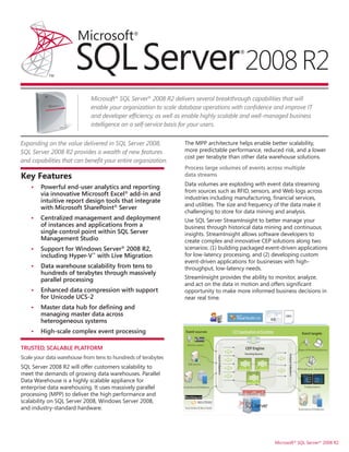 Microsoft® SQL Server® 2008 R2 delivers several breakthrough capabilities that will
                             enable your organization to scale database operations with confidence and improve IT
                             and developer efficiency, as well as enable highly scalable and well-managed business
                             intelligence on a self-service basis for your users.


Expanding on the value delivered in SQL Server 2008,             The MPP architecture helps enable better scalability,
SQL Server 2008 R2 provides a wealth of new features             more predictable performance, reduced risk, and a lower
                                                                 cost per terabyte than other data warehouse solutions.
and capabilities that can benefit your entire organization.
                                                                 Process large volumes of events across multiple
Key Features                                                     data streams
                                                                 Data volumes are exploding with event data streaming
    •   Powerful end-user analytics and reporting
                                                                 from sources such as RFID, sensors, and Web logs across
        via innovative Microsoft Excel® add-in and
                                                                 industries including manufacturing, financial services,
        intuitive report design tools that integrate
                                                                 and utilities. The size and frequency of the data make it
        with Microsoft SharePoint® Server
                                                                 challenging to store for data mining and analysis.
    •   Centralized management and deployment                    Use SQL Server StreamInsight to better manage your
        of instances and applications from a                     business through historical data mining and continuous
        single control point within SQL Server                   insights. StreamInsight allows software developers to
        Management Studio                                        create complex and innovative CEP solutions along two
    •   Support for Windows Server® 2008 R2,                     scenarios: (1) building packaged event-driven applications
        including Hyper-V ™ with Live Migration                  for low-latency processing, and (2) developing custom
                                                                 event-driven applications for businesses with high-
    •   Data warehouse scalability from tens to                  throughput, low-latency needs.
        hundreds of terabytes through massively
        parallel processing                                      StreamInsight provides the ability to monitor, analyze,
                                                                 and act on the data in motion and offers significant
    •   Enhanced data compression with support                   opportunity to make more informed business decisions in
        for Unicode UCS-2                                        near real time.
    •   Master data hub for defining and
        managing master data across
        heterogeneous systems
    •   High-scale complex event processing

TRUSTED, SCALABLE PLATFORM
Scale your data warehouse from tens to hundreds of terabytes
SQL Server 2008 R2 will offer customers scalability to
meet the demands of growing data warehouses. Parallel
Data Warehouse is a highly scalable appliance for
enterprise data warehousing. It uses massively parallel
processing (MPP) to deliver the high performance and
scalability on SQL Server 2008, Windows Server 2008,
and industry-standard hardware.




                                                                                                      Microsoft® SQL Server® 2008 R2
 