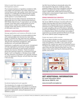 Deliver trusted data assets across                                                   Use SQL Server SysPrep to dramatically reduce the
heterogeneous systems                                                                time required for SQL Server installs by creating
The increased emphasis on regulatory compliance, SOA,                                prepared images of SQL Server standalone instances
and mergers and acquisitions has made creating and                                   that can be copied and quickly installed on target
maintaining accurate, high-quality master data a business                            systems. Additionally, enable rapid provisioning and
necessity. IT is challenged with delivering high-quality                             configuration using prepared images stored in VHDMart
master data to downstream data warehouse, analytics,                                 for Hyper-V deployments.
and BI systems in consumable formats.
                                                                                     ENABLE MANAGED SELF-SERVICE BI
Master Data Services helps enterprises standardize the
data people rely on to make critical business decisions.                             Empower users with tools they already know and use
With Master Data Services, IT organizations can centrally                            SQL Server 2008 R2 introduces innovative self-service
manage critical data assets companywide and across                                   analysis tools that allow end users to quickly create
diverse systems, enable more people to securely                                      solutions from disparate data sources using powerful
manage master data directly, and ensure the integrity                                extensions to Excel. PowerPivot gives users the power
of information over time.                                                            to create compelling self-service BI solutions, facilitates
                                                                                     sharing and collaboration on user-generated BI solutions
IMPROVE IT AND DEVELOPER EFFICIENCY                                                  in a SharePoint Server 2010 environment, and enables IT
Manage applications and instances efficiently at scale                               organizations to increase operational efficiencies through
                                                                                     SQL Server 2008 R2–based management tools.
Demand for IT organizations to provide additional value
with existing budgets and resources has never been                                   Create new reports within minutes
greater. To achieve this, they need tools and capabilities
that help them maximize efficiency across the application                            SQL Server Report Builder provides a productive and
 lifecycle with streamlined management, rapid                                        intuitive design interface, new visualizations including
development, and predictable deployment.                                             maps and sparklines, and offers a new “grab and go”
                                                                                     experience for creating new reports from existing content.
Investments in application and multi-server management                               The Report Part Gallery allows users to search for existing
will help organizations proactively manage database                                  report parts and then drag and drop them onto the
environments efficiently at scale through centralized                                design surface while retaining all underlying definitions,
visibility into resource utilization. These innovations,                             queries, and so forth.
along with improved support for virtualization through
Hyper-V with Live Migration in Windows Server 2008
R2, help streamline consolidation and upgrade initiatives
across the application lifecycle—all with tools that make
it fast and easy.




                                                                                     Get AdditionAl inFormAtion
                                                                                     For more information about
                                                                                     SQL Server 2008 R2, visit:
Accelerate deployments and upgrades                                                  www.microsoft.com/sqlserver
The introduction of a single unit of deployment in
SQL Server 2008 R2 enables organizations to accelerate
and standardize deployment and upgrade of data-tier
application deployment, taking the guesswork out of
database projects.

This data sheet is for informational purposes only. MICROSOFT MAKES NO WARRANTIES, EXPRESS OR IMPLIED, IN THIS SUMMARY.
© 2009 Microsoft Corporation.
                                                                                                                               M
 