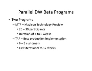 Parallel DW Beta Programs
• Two Programs
  – MTP – Madison Technology Preview
     • 20 – 30 participants
     • Duration of 4 to 6 weeks
  – TAP – Beta production implementation
     • 6 – 8 customers
     • First iteration 9 to 12 weeks
 