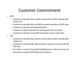 Customer Commitment
• MTP
   – Customer to provide data, queries, concurrency model, existing data
      model, etc.
   – Customer to provide SME and DBA to answer questions of MTP team
   – Customer to provide existing benchmarks
   – Customer to define priorities for testing and areas of interest
   – Customer to attend 2-3 day MTP interactive session and review
• TAP
   – Customer to provide data, queries, concurrency model, existing data
      model, etc.
   – Customer to provide SME, DBA and other resources to work with MS
      TAP team
   – For onsite – customer to provide building access, internet access, etc
   – Customer to provide PDW Reference Hardware
 