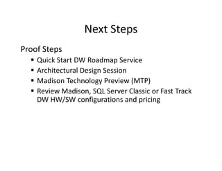 Next Steps
Proof Steps
    Quick Start DW Roadmap Service
    Architectural Design Session
    Madison Technology Preview (MTP)
    Review Madison, SQL Server Classic or Fast Track
    DW HW/SW configurations and pricing
 
