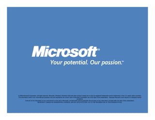 © 2009 Microsoft Corporation. All rights reserved. Microsoft, Windows, Windows Vista and other product names are or may be registered trademarks and/or trademarks in the U.S. and/or other countries.
The information herein is for informational purposes only and represents the current view of Microsoft Corporation as of the date of this presentation. Because Microsoft must respond to changing market
                                                                                                 conditions,
          it should not be interpreted to be a commitment on the part of Microsoft, and Microsoft cannot guarantee the accuracy of any information provided after the date of this presentation.
                                 MICROSOFT MAKES NO WARRANTIES, EXPRESS, IMPLIED OR STATUTORY, AS TO THE INFORMATION IN THIS PRESENTATION.
 