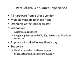 Parallel DW Appliance Experience
•   All hardware from a single vendor
•   Multiple vendors to chose from
•   Orderable at the rack or cluster
•   Vendor will
    – Assemble appliances
    – Image appliances with OS, SQL Server and Madison
      software
• Appliance installed in less than a day
• Support –
    – Vendor provides hardware support
    – Microsoft provides software support
 
