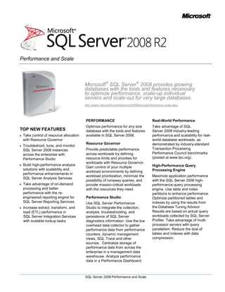 Microsoft® SQL Server® 2008 provides growing databases with the tools and features necessary to optimize performance, scale-up individual servers and scale-out for very large databases.<br />http://www.microsoft.com/sqlserver/2008/en/us/performance-scale.aspx<br />TOP NEW FEATURES<br />Take control of resource allocation with Resource Governor <br />Troubleshoot, tune, and monitor SQL Server 2008 instances across the enterprise with Performance Studio <br />Build high-performance analysis solutions with scalability and performance enhancements in SQL Server Analysis Services<br />Take advantage of on-demand processing and better performance with the re-engineered reporting engine for SQL Server Reporting Services<br />Increase extract, transform, and load (ETL) performance in SQL Server Integration Services with scalable lookup tasks<br />PERFORMANCE<br />Optimize performance for any size database with the tools and features available in SQL Server 2008.<br />Resource Governor<br />Provide predictable performance across workloads by defining resource limits and priorities for workloads with Resource Governor. Gain control of your multiple workload environments by defining workload prioritization, minimize the possibility of runaway queries, and provide mission-critical workloads with the resources they need. <br />Performance Studio<br />Use SQL Server Performance Studio to integrate the collection, analysis, troubleshooting, and persistence of SQL Server diagnostics information. Use the low overhead data collector to gather performance data from performance counters, dynamic management views, SQL Trace and other sources.  Centralize storage of performance data from across the enterprise in a management data warehouse. Analyze performance data in a Performance Dashboard.<br />Real-World Performance<br />Take advantage of SQL Server 2008 industry-leading performance and scalability for real-world database workloads, as demonstrated by industry-standard Transaction Processing Performance Council benchmarks (posted at www.tpc.org).<br />High-Performance Query Processing Engine<br />Maximize application performance with the SQL Server 2008 high-performance query processing engine. Use table and index partitions to enhance performance.  Optimize partitioned tables and indexes by using the results from the Database Tuning Advisor. Results are based on actual query workloads collected by SQL Server Profiler. Take advantage of multi-processor servers with query parallelism. Reduce the size of tables and indexes with data compression.<br />Enhanced Concurrency Features<br />Optimize concurrency while protecting data integrity with configurable transaction isolation levels.  Use snapshot isolation to provide statement-level read consistency. Benefit from better concurrency on partitioned tables by controlling lock escalation.  Take advantage of partition locking and reduce disk contention by splitting tables and indexes into partitions.<br />Analysis Services Performance<br />Increase performance while allowing users to update cell values with write-back support for MOLAP partitions. Increase the depth of your hierarchies and the complexity of your computations while maintaining high performance with block computations. <br />Reporting Services Performance<br />Use on-demand processing and instance-base rendering to provide optimal performance with the re-engineered Reporting Services engine.<br />Integration Services Performance<br />Decrease package run times and optimize ETL operations with improved lookup performance.<br />SCALE UP <br />Provide optimal performance for your database systems by taking advantage of the latest advancements in hardware technology.<br />Hardware Support<br />Take full advantage of high-end servers with SQL Server support for 64-bit technologies. Provide greater scalability to your systems with support for non-uniform memory access (NUMA) hardware. Take advantage of NUMA-based computers without application configuration changes.<br />SQL Server supports both hardware NUMA and soft-NUMA.<br />Hot-Add Memory and CPU<br />Take advantage of the Hot-Add capabilities of SQL Server 2008 Enterprise to add memory and CPU resources to scale-up a server without stopping database services.<br />Multiple Instances<br />Optimize hardware usage by supporting multiple Database Engine instances and Analysis Services instances on a single server.  SQL Server 2008 Enterprise supports up to 50 instances on a single Windows Server® computer.<br />SCALE OUT <br />Support very large databases and tables with a variety of techniques to scale out your databases.<br />Scalable Shared Databases<br />Create a dedicated read-only reporting database by using the scalable shared database feature.  Provide enhanced performance by mounting these read-only databases on multiple reporting servers.  All users will receive an identical picture of the data, no matter which reporting server is used.<br />Peer-to-Peer Replication<br />Use peer-to-peer replication to scale out heavily accessed databases and enable users to update multiple copies of the database while maintaining consistency through replication.  Reduce the time taken to implement and manage a peer-to-peer replication solution by using the new visual designer to enable applications to read or modify data in any of the databases that are participating in replication.<br />Query Notifications<br />Build applications to more efficiently utilize application cache with the SQL Server ability to notify middle-tier applications when the cached is outdated.<br />Service Broker<br />Build highly scalable, service-oriented solutions with SQL Server Service Broker.<br />Data-Dependent Routing<br />Use Service Broker to handle the routing of partitioned data to multiple databases, services, or instances.  Take advantage of the Service Broker inherent ability to support load balancing, forwarding, and   gateways to add reliability and better performance to a distributed database.<br />Scalable Shared Databases for Analysis Services<br />Improve Analysis Services performance by scaling out your solution with a single read-only Analysis Services database shared between multiple instances.<br />