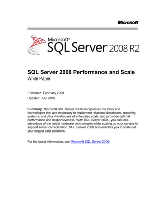 SQL Server 2008 Performance and Scale <br />White Paper<br />Published: February 2008<br />Updated: July 2008<br />Summary: Microsoft SQL Server 2008 incorporates the tools and technologies that are necessary to implement relational databases, reporting systems, and data warehouses of enterprise scale, and provides optimal performance and responsiveness. With SQL Server 2008, you can take advantage of the latest hardware technologies while scaling up your servers to support server consolidation. SQL Server 2008 also enables you to scale out your largest data solutions.<br />For the latest information, see Microsoft SQL Server 2008.<br />Contents<br /> TOC  quot;
1-2quot;
 Introduction PAGEREF _Toc204919970  1<br />Optimizing Performance with SQL Server 2008 PAGEREF _Toc204919971  1<br />Relational Database Performance PAGEREF _Toc204919972  1<br />Measurable, Real-World Performance PAGEREF _Toc204919973  1<br />High Performance Query Processing Engine PAGEREF _Toc204919974  2<br />Performance Optimization Tools PAGEREF _Toc204919975  2<br />Resource Governor PAGEREF _Toc204919976  3<br />Performance Studio PAGEREF _Toc204919977  3<br />Data Warehousing and Analysis Performance PAGEREF _Toc204919978  5<br />Reporting Services Performance PAGEREF _Toc204919979  6<br />Integration Services Performance PAGEREF _Toc204919980  6<br />Scaling Up with SQL Server 2008 PAGEREF _Toc204919981  7<br />Hardware Support PAGEREF _Toc204919982  7<br />Advanced Concurrency Features PAGEREF _Toc204919983  8<br />Scaling Out with SQL Server 2008 PAGEREF _Toc204919984  8<br />Scalable Shared Databases PAGEREF _Toc204919985  8<br />Data Dependent Routing PAGEREF _Toc204919986  9<br />Peer-to-Peer Replication PAGEREF _Toc204919987  9<br />Query Notifications PAGEREF _Toc204919988  9<br />Scalable Shared Databases for Analysis Services PAGEREF _Toc204919989  9<br />Conclusion PAGEREF _Toc204919990  10<br />Introduction<br />Today’s organizations need easily accessible and readily available business data so that they can compete in the global marketplace.  In response to this need, relational and analytical databases continue to grow in size, embedded databases ship with many products, and many companies consolidate servers to ease management concerns.  Companies must maintain optimal performance while their data environment continues to grow in size and complexity.<br />This white paper describes the performance and scalability capabilities of Microsoft® SQL Server® 2008 and explains how you can use these capabilities to:<br />Optimize performance for any size of database with the tools and features that are available for the database engine, analysis services, reporting services, and integration services.<br />Scale up your servers to take full advantage of new hardware capabilities.<br />Scale out your database environment to optimize responsiveness and to move your data closer to your users.<br />Optimizing Performance with SQL Server 2008<br />Because your corporate data continues to grow in size and complexity, you must take steps to provide optimal data access times. SQL Server 2008 includes many features and enhancements to optimize performance across all of its areas of functionality, including relational Online Transaction Processing (OLTP) databases; Online Analytical Processing (OLAP) databases; reporting; and data extract, transform, and load (ETL) processes.<br />Relational Database Performance<br />In most business environments, relational databases are at the core of business-critical applications and services. As volumes of data increase, and the number of users and applications that are dependent on relational data-stores grows, organizations must be able to ensure consistent performance and responsiveness from their data systems. SQL Server 2008 provides a robust database engine that supports large relational databases and complex query processing.  <br />Measurable, Real-World Performance<br />SQL Server 2008 builds on the industry-leading performance of previous versions of SQL Server to provide the highest possible standard of database performance to your organization. Having demonstrated the high performance capabilities of SQL Server in the past with the Transaction Processing Performance Council’s TPC-C benchmark, Microsoft was the first database vendor to publish results for the newer TCP-E benchmark, which represents more accurately the kinds of OLTP workloads that are common in modern organizations.<br />Additionally, SQL Server demonstrates its performance capabilities for large-scale, data warehousing workloads through TPC-H results in the 3-terabyte and 10-terabyte categories. (For current benchmark results, see the TPC Web site at www.tpc.org.)<br />High Performance Query Processing Engine<br />The high performance query processing engine of SQL Server helps users to maximize their application performance. The query processing engine evaluates queries and generates optimal query execution plans that are based on dynamically maintained statistics about indexes, key selectivity, and data volumes. You can lock these query plans in SQL Server 2008 to ensure consistent performance for commonly executed queries. The query processing engine can also take advantage of multi-core or multi-processor systems and generate execution plans that take advantage of parallelism to further increase performance.<br />Usually, the most costly operation in terms of query performance is disk I/O. The dynamic caching capabilities of SQL Server reduce the amount of physical disk access that is required to retrieve and modify data, and the query processing engine can significantly improve overall performance by using read-ahead scans to anticipate the data pages that are required for a given execution plan and preemptively read them into the cache. Additionally, the SQL Server 2008 native support for data compression can reduce the number of data pages that must be read, which improves performance on I/O-bound workloads.<br />SQL Server 2008 supports partitioning of tables and indexes, which enables administrators to control the physical placement of data by assigning partitions from the same table or index to multiple file groups on separate physical storage devices. Optimizations to the query processing engine in SQL Server 2008 enable it to parallelize access to partitioned data, which significantly enhances performance.<br />Performance Optimization Tools<br />SQL Server 2008 includes SQL Server Profiler and the Database Engine Tuning Advisor. By using SQL Server Profiler you can capture a trace of the events that occur in a typical workload for your application, and then replay that trace in the Database Engine Tuning Advisor, which generates and implements recommendations for indexing and partitioning of your data, so you can optimize the performance of your application.<br />After creating the indexes and partitions that best suit the workload of your application, you can use the SQL Server Agent to schedule an automated database maintenance plan. The automated maintenance periodically reorganizes or rebuilds indexes, and updates index and selectivity statistics, to ensure consistently optimized performance as data inserts and modifications fragment the physical data pages of your database.<br />Resource Governor<br />Often, a single server is used to provide multiple data services. In some cases, many applications and workloads rely on the same data source. As the current trend for server consolidation continues, it can be difficult to provide predictable performance for a given workload because other workloads on the same server compete for system resources. With multiple workloads on a single server, administrators must avoid problems such as a runaway query that starves another workload of system resources, or low-priority workloads that adversely affect highpriority workloads. SQL Server 2008 includes Resource Governor, which enables administrators to define limits and assign priorities to individual workloads that are running on a SQL Server instance. Workloads are based on factors such as users, applications, and databases. By defining limits on resources, administrators can minimize the possibility of runaway queries as well as limit the resources that are available to workloads that monopolize resources. By setting priorities, administrators can optimize the performance of a mission-critical process while maintaining predictability for the other workloads on the server. <br />Performance Studio<br />SQL Server 2008 provides Performance Studio, an integrated framework that you can use to collect, analyze, troubleshoot, and store SQL Server diagnostics information. Performance Studio provides an end-to-end solution for performance monitoring that includes low overhead collection, centralized storage, and analytical reporting of performance data. You can use SQL Server Management Studio to manage collection tasks, such as enabling the data collector, starting a collection set, and viewing system collection set reports as a performance dashboard. You can also use system stored procedures and the Performance Studio application programming interface (API) to build your own performance management utilities based on Performance Studio.<br />Performance Studio provides a unified data collection infrastructure that consists of a data collector in each SQL Server instance you want to monitor. The data collector is flexible and provides the ability to manage the scope of data collection to fit development, test, and production environments. You can easily collect both performance and general diagnostic data with the data collection framework.  <br />The data collector infrastructure introduces the following new concepts and definitions:<br />Data Provider. Sources of performance or diagnostic information that can include SQL Trace, performance counters, and Transact-SQL queries (for example, to retrieve data from distributed management views).<br />Collector Type. A logical wrapper that provides the mechanism for collecting the data from the data provider.<br />Collection Item. An instance of a collector type. When you create a collection item, you define the input properties and collection frequency for the item. A collection item cannot exist on its own.<br />Collection Set. The basic unit of data collection. A collection set is a group of collection items that are defined and deployed on a SQL Server instance. Collection sets can run independently of each other.  <br />Collection Mode. The manner in which the data in a collection set is collected and stored. The collection mode can be set to cached or non-cached. The collection mode affects the type of jobs and schedules that exist for the collection set.<br />The data collector is extensible and supports the addition of new data providers.<br />When the data collector is configured, a relational database with the default name MDW is created as a management data warehouse in which to store the collected data. This database can reside on the same system as the data collector or on a separate server. Objects in the management data warehouse are grouped into the following three preconfigured schemas, each of which has a different purpose: <br />The Core schema includes tables and stored procedures for organizing and identifying the collected date.<br />The Snapshot schema includes data tables, views, and other objects to support the data collected from the standard collector types.<br />The Custom_Snapshot schema enables the creation of new data tables to support user-defined collection sets that are created from standard and extended collector types.<br />Performance Studio provides a robust set of preconfigured system collection sets, including Server Activity, Query Statistics, and Disk Usage, to help you to quickly analyze your collected data. You usually start your monitoring and troubleshooting with the Server Activity system collection set. A set of reports associated with each system collection set is published in SQL Server Management Studio, and you can use these reports as a performance dashboard to help you to analyze the performance of your database systems as shown in the following figure. <br />Figure 1: A Performance Studio report<br />Data Warehousing and Analysis Performance<br />Data warehouse environments must keep up with growing volumes of data and user requirements and maintain optimal performance. As data warehouse queries become more complex, each part of the query must be optimized to maintain acceptable performance. In SQL Server 2008, the query optimizer can dynamically introduce an optimized bitmap filter to enhance query performance for star join queries. <br />Analysis Services applications typically require large and complex computations. Precious processor time is wasted by computing aggregations that resolve to NULL or zero. Block computations in SQL Server 2008 Analysis Services use default values, minimize the number of expressions that must be computed, and limit cell navigation to once for the entire space, rather than once for each cell, which significantly improves computation performance.<br />Although Multidimensional OLAP (MOLAP) partitions provide greater query performance, organizations that require write-back capabilities were previously required to use Relational OLAP (ROLAP) partitions to maintain the write-back tables. SQL Server 2008 adds the ability to perform write-back operations to MOLAP partitions, which removes the performance degradation that is caused by maintaining ROLAP write-back tables.<br />Reporting Services Performance<br />The SQL Server 2008 Reporting Services engine has been re-engineered to add greater performance and scalability to Reporting Services with on-demand processing. Reports are no longer memory bound because report processing now uses a file system cache to adapt to memory pressure. Report processing can also adapt to other processes that consume memory. <br />A new rendering architecture removes memory usage problems from previous versions of renderers. These new renderers also provide improvements, such as a true data renderer added to the CSV renderer, and support for nested data regions and nested sub-reports in the Microsoft Office Excel® renderer.  <br />Integration Services Performance<br />ETL processes are frequently used to populate and update data in data warehouses from business data in source databases throughout the enterprise. Traditionally, many companies required only historical data with infrequent data refreshes to the data warehouse. Now, many organizations want near real-time data to be available through the data warehouse. As greater amounts of data and more frequent data warehouse refreshes are required, the ETL process time and flexibility becomes more important.  <br />Data refreshes require SQL Server Integration Services to use lookups to compare source rows to data that is already in the data warehouse. Integration Services includes greatly improved lookup performance that decreases package run-times and optimizes ETL operations. As well, in SQL Server 2008 SQL Server Integration Services, several threads can work together to do the work that a single thread is forced to do in SQL Server 2005 SQL Server Integration Services. This can give you a several-fold speedup in ETL performance.<br />Another problem with traditional ETL processes is determining what data has changed in the source database. Administrators had to be extremely careful to avoid duplication of existing data. Some administrators chose to remove all of the data values and reload the data warehouse rather than manage data that had been changed. This added a great deal of overhead to the ETL process. SQL Server 2008 includes change data capture functionality to log updates to change tables, which helps to track data changes and ensure consistency in the data warehouse when data refreshes are scheduled.  <br />Scaling Up with SQL Server 2008<br />Server consolidation, large data stores, and complex queries require physical resources to support the various workloads running on a server. SQL Server 2008 has the capability to take full advantage of the latest hardware technologies. Multiple database engine instances and multiple analysis services instances can be installed on a single server to consolidate hardware usage. As many as 50 instances can be installed on a single server without compromising performance or responsiveness.<br />Hardware Support<br />SQL Server 2008 takes full advantage of modern hardware including 64-bit, multi-core, and multi-processor systems. To support increased reporting, analytical, and data access loads, SQL Server can address up to 64 GB of memory and supports dynamic allocation of AWE-mapped memory on 32-bit hardware, and can address up to 8 terabytes of memory on 64-bit hardware.  <br />When a large number of processors are added to a server, memory access can be slowed down if processors must access memory that is not local to the processor. Hardware built to the non-uniform memory access (NUMA) architecture overcomes these memory access limitations by enabling processors to access local memory. SQL Server is aware of NUMA hardware, so provides companies with greater scalability and more performance options. You can take advantage of NUMA-based computers without application configuration changes. SQL Server 2008 supports both hardware NUMA and soft-NUMA.  <br />Hot-Add Hardware<br />Although you can easily scale up a SQL Server instance by adding memory or CPUs, scheduling downtime to add hardware to scale up your mission critical applications and twenty-four-hour-a-day, seven-day-a-week operations can be difficult. With SQL Server 2008, you can scale up your server by adding CPUs and memory to compatible machines without having to stop your database services.<br />The following requirements must be met to hot-add memory:<br />SQL Server 2008 Enterprise<br />Windows Server® 2003 Enterprise Edition or Windows Server 2003 Datacenter Edition<br />64-bit SQL Server or 32-bit SQL Server with AWE support enabled<br />Hardware from your hardware vendor that supports memory addition, or virtualization software<br />SQL Server started with the –h option<br />The following requirements must be met to hot-add CPUs:<br />SQL Server 2008 Enterprise<br />Windows Server® 2008 Enterprise Edition for Itanium Systems or Windows Server 2008 Datacenter Edition for x64 bit systems<br />64-bit SQL Server<br />Hardware that supports CPU additions, or virtualization software<br />Advanced Concurrency Features<br />The purpose of scaling up your database server is to support increasing numbers of users or applications. As the number of users increases, responsiveness can be affected by concurrency issues when multiple transactions attempt to access the same data. SQL Server 2008 provides numerous isolation levels to support a variety of solutions that balance concurrency with read integrity. For rowlevel versioning support, SQL Server 2008 includes a read committed isolation level that uses the READ_COMMITTED_SNAPSHOT database option and a snapshot isolation level that uses the ALLOW_SNAPSHOT_ISOLATION database option. Additionally, the Lock Escalation setting on a table enables you to improve performance and maintain concurrency, especially when querying partitioned tables.<br />Scaling Out with SQL Server 2008<br />In addition to scaling up individual servers to support growing data environments, SQL Server 2008 offers tools and capabilities to scale out databases to increase performance of very large databases and to move the data closer to the users.<br />Scalable Shared Databases<br />Data warehouses are typically used by multiple consumers of read-only data, such as analysis and reporting solutions, and can become overloaded with data requests, which reduces responsiveness. To overcome this issue, SQL Server 2008 supports scalable shared databases, which provide a way to scale out read-only reporting databases across multiple database server instances to distributes the query engine workload and isolate resource-intensive queries. The scalable shared database feature enables administrators to create a dedicated read-only data source by mounting copies of a read-only database on multiple reporting servers. Applications access a consistent copy of the data, independent of the reporting server to which they connect. <br />Data Dependent Routing<br />When a company decides to scale out its database structure into a federated database, it must determine how to divide the data logically between the servers and how to route requests to the appropriate server. With SQL Server 2008, you can implement data dependent routing as a service by using Service Broker to route queries to the appropriate locations.  <br />Peer-to-Peer Replication<br />Peer-to-peer replication can provide an effective scale-out solution in which identical copies of a database are distributed to locations throughout the organization, so that modifications made to the local copy of the data are propagated automatically to the other replicated copies. SQL Server 2008 helps you to reduce the time taken to implement and manage a peer-to-peer replication solution with the new Peer-to-Peer Topology wizard and visual designer. By using peer-to-peer replication you can enable applications to read or modify data in any of the databases that are participating in replication. While previous versions of SQL Server required administrators to stop activity on published tables on all nodes before attaching a new node to an existing node, SQL Server 2008 enables new nodes to be added and connected, even during replication activity.  <br />Query Notifications<br />Most enterprise applications are based on a three-tier architecture in which data is retrieved from the database server by one or more application servers (often a Web farm), which is in turn accessed by client computers. To improve performance, many application servers cache data to provide quicker response times to users. One limitation of cached data is the need to refresh the data, because if the data is not refreshed frequently enough, users can receive stale data that is no longer accurate. Refreshing data more frequently adds overhead which can ultimately slow down the performance on the application server. SQL Server 2008 helps applications to use application cache more efficiently by using query notifications to automatically notify middle tier applications when the cached data is outdated. The application server can subscribe to query notification so that it is informed when updates that affect the cached data are performed on the database. The application server can then dynamically refresh the cache with the updated data.<br />Scalable Shared Databases for Analysis Services<br />Although SQL Server 2005 Analysis Server cubes are usually read-only databases; each instance maintains its own data directory. Although you can create multiple copies of an Analysis Services database by synchronizing cubes across multiple servers, the cube synchronization process introduces latency that may be unacceptable in many business environments. SQL Server 2008 Analysis Services overcomes these issues by supporting a scale-out Analysis Services deployment in which a single, centralized read-only copy of the Analysis Services database is shared across multiple instances and accessed through a single virtual IP address as shown in Figure 2. <br />Figure 2: Scale-out Analysis Services<br />Conclusion<br />SQL Server 2008 provides a rich and powerful environment for all of your data needs. It is optimized to provide the best performance through its advanced relational database engine, Analysis Services, Reporting Services, and Integration Services. New and well-established tools and techniques work together to help companies to deploy any size of data environment and to maintain optimal performance. SQL Server 2008 supports the latest technology trends to give companies the flexibility to scale up individual servers and consolidate workloads onto these servers. It also provides companies with the technologies that are necessary to scale out the largest databases.<br />For more information:<br />Microsoft SQL Server 2008http://www.microsoft.com/sqlserver/2008/en/us/default.aspx<br />SQL Server Developer Centerhttp://msdn2.microsoft.com/sqlserver<br />SQL Server TechCenterhttp://technet.microsoft.com/sqlserver<br />Please give us your feedback:<br />Did this paper help you? Tell us on a scale of 1 (poor) to 5 (excellent), how would you rate this paper and why have you given it this rating? For example:<br />Are you giving it a high rating because it has good examples, excellent screenshots, clear writing, or another reason? <br />Are you giving it a low rating because it has poor examples, fuzzy screenshots, unclear writing?<br />This feedback will help us improve the quality of white papers we release. Send feedback.<br />