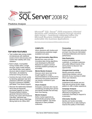 Microsoft® SQL Server® 2008 empowers informed decisions with predictive analysis through intuitive data mining ─ seamlessly integrated within the Microsoft Business Intelligence platform and extensible into business applications.<br />http://www.microsoft.com/sqlserver/2008/en/us/data-mining.aspx<br />TOP NEW FEATURES<br />Test multiple data mining models simultaneously with statistical scores of error and accuracy and confirm their stability with cross validation.<br />Build multiple, incompatible mining models within a single structure; apply model analysis over filtered data; query against structure data to present complete information, all enabled by enhanced mining structures.<br />Combine the best of both worlds by blending optimized near-term predictions (ARTXP) and stable long-term predictions (ARIMA) with Better Time Series Support.<br />Discover the relationship between items that are frequently purchased together by using Shopping Basket Analysis; generate interactive forms for scoring new cases with Predictive Calculator, delivered with Microsoft SQL Server 2008 Data Mining Add-ins for Office 2007.<br />COMPLETE<br />Inform decisions with intuitive and comprehensive predictive insight available to all users.<br />Rich and Innovative Algorithms<br />Benefit from many rich and innovative data mining algorithms, most developed by Microsoft Research to support common business problems promptly and accurately.<br />Market Basket Analysis<br />Discover which items tend to be bought together to create recommendations on-the-fly and to determine how product placement can directly contribute to your bottom line.<br />Churn Analysis<br />Anticipate customers who may be considering canceling their service and identify benefits that will keep them from leaving.<br />Market Analysis<br />Define market segments by automatically grouping similar customers together. Use these segments to seek profitable customers.<br />Forecasting<br />Predict sales and inventory amounts and learn how they are interrelated to foresee bottlenecks and improve performance.<br />Data Exploration<br />Analyze profitability across customers, or compare customers who prefer different brands of the same product to discover new opportunities.<br />Unsupervised Learning<br />Identify previously unknown relationships between various elements of your business to better inform your decisions.<br />Web Site Analysis<br />Understand how people use your Web site and group similar usage patterns to offer a better experience.<br />Campaign Analysis<br />Spend marketing dollars more effectively by targeting the customers most likely to respond to a promotion.<br />Information Quality<br />Identify and handle anomalies during data entry or data loading to improve the quality of information.<br />Text Analysis<br />Analyze feedback to find common themes and trends that concern your customers or employees, informing decisions with unstructured input.<br />Comprehensive Development Environment<br />Generate actionable insights to inform decisions promptly and accurately with Business Intelligence Development Studio (BIDS). Build sophisticated models and interactive visualizations with the Data Mining Wizard and the Data Mining Designer. Use lift and profit charts and cross-validation to compare and contrast the quality of models visually and statistically for accuracy, before deploying them. Benefit from increased flexibility that enables users to build multiple, diverse, data mining models over filtered data.<br />Pervasive Delivery through Microsoft Office<br />Extend the benefits of predictive analysis to all users with the Data Mining Add-ins for Office 2007. Empower users to harness advanced data mining technology within the familiar spreadsheet environment, enabling seamless transition between discovery and exploration and hiding complexity behind intuitive tasks with the Table Analysis Tools for Excel®. Gain more information, validation, and control with the Data Mining Client for Excel, delivering a full data mining development life cycle for advanced users. Render annotatable graphical views of your discoveries with the Data Mining Templates for Visio®. <br />Create a comprehensive, intuitive, and collaborative business ecosystem that infuses prediction into business decisions, and delivers insight to users throughout the organization.<br />Data Mining Inside Excel 2007<br />Enterprise-Grade Capabilities<br />Leverage the full power of SQL Server 2008 Analysis Services to enhance your predictive solution with enterprise-class server advantages such as rapid development, high availability, superior performance and scalability, robust security features, and enhanced manageability through SQL Server Management Studio.<br />INTEGRATED<br />Integrate prediction into every step of the data life cycle to discover hidden insights.<br />In-Flight Mining During Data Integration<br />Use predictive analysis with SQL Server 2008 Integration Services to flag anomalous data, classify business entities, predict missing values and perform text mining in data flows, based on the prediction and insight of the data mining algorithms.<br />Insightful Analysis<br />Include data-mining results as dimensions in OLAP cubes to deliver a richer experience, slicing data by the hidden patterns within. Add prediction functions to calculations and key performance indicators (KPIs), infusing foresight into your analyses.<br />Native Reporting Integration<br />Build reports with SQL Server 2008 Reporting Services by using data mining queries as the data source. Query against the data mining structure to present complete information beyond the limitations of the mining model requirements, delivering prediction effectively.<br />Predictive KPIs<br />Benefit from the integration between SQL Server Analysis Services and Microsoft Office PerformancePoint Server® 2007. Combine predictive and retrospective KPIs to forecast future performance against targets and anticipate potential challenges. Discover and monitor trends in key influencers to expose sustained effects.<br />EXTENSIBLE<br />Extend prediction and enhance your data mining functionality to create intelligent applications.<br />Predictive Programming<br />Build data mining aware applications with familiar tools and a rich development platform that includes XMLA, Data Mining Extensions (DMX), ADOMD.NET and OLEDB and AMO.<br />Custom Algorithms and Visualizations<br />Expand the SQL Server data mining toolset through managed stored procedures, PMML, plug-in algorithms and visualizations to solve uncommon needs.<br />
