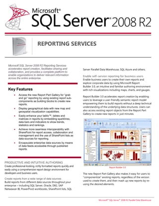 REPORTING SERVICES


   Microsoft SQL Server 2008 R2 Reporting Services
   accelerates report creation, facilitates sharing and             Server Parallel Data Warehouse, SQL Azure and others.
   collaboration, and provides a complete platform to
   enable organizations to deliver relevant information             Enable self-service reporting for business users
   across the entire enterprise.                                    Enable business users to create their own reports and
                                                                    explore corporate data by using Microsoft Report
                                                                    Builder 3.0, an intuitive and familiar authoring environment
   Key Features                                                     with rich visualizations including maps, charts, and gauges.
            Access the new Report Part Gallery for “grab
                                                                    Report Builder 3.0 accelerates report creation by enabling
             and go” reporting by using existing report sub-
             components as building blocks to create new            users to leverage a user-friendly semantic report model
             reports.                                               empowering them to build reports without a deep technical
                                                                    understanding of the underlying data structures. Users can
            Display geographical data with new map and
             geospatial visualization capabilities.                 also access existing report objects from the Report Part
                                                                    Gallery to create new reports in just minutes.
            Easily enhance your tablix™, tables and
             matrices in reports by embedding sparklines,
             data bars and indicators to show trends,
             statistics and rankings.
            Achieve more seamless interoperability with
             SharePoint for report access, collaboration and
             management and the use of SharePoint lists as
             data sources for reporting.
            Encapsulate enterprise data sources by means
             of data feeds accessible through published
             reports.




PRODUCTIVE AND INTUITIVE AUTHORING
Create professional-looking, richly formatted reports quickly and                          Report Builder 3.0
easily using a comprehensive report design environment for
developers and business users.                                      The new Report Part Gallery also makes it easy for users to
                                                                    “componentize” existing reports, regardless of the version
Create reports from a wide range of data sources
                                                                    used to create them, and then mash up new reports by re-
Build reports from different data sources throughout your
                                                                    using the desired elements.
enterprise – including SQL Server, Oracle, DB2, SAP
Netweaver BI, PowerPivot workbooks, SharePoint lists, SQL



                                                                                 Microsoft® SQL Server® 2008 R2 Parallel Data Warehouse
 
