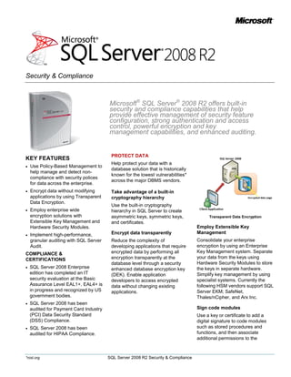 Security & Compliance



                                        Microsoft® SQL Server® 2008 R2 offers built-in
                                        security and compliance capabilities that help
                                        provide effective management of security feature
                                        configuration, strong authentication and access
                                        control, powerful encryption and key
                                        management capabilities, and enhanced auditing.


                                         PROTECT DATA
KEY FEATURES
                                         Help protect your data with a
   Use Policy-Based Management to
                                         database solution that is historically
    help manage and detect non-
                                         known for the lowest vulnerabilities*
    compliance with security polices
                                         across the major DBMS vendors.
    for data across the enterprise.
   Encrypt data without modifying       Take advantage of a built-in
    applications by using Transparent    cryptography hierarchy
    Data Encryption.
                                         Use the built-in cryptography
   Employ enterprise wide               hierarchy in SQL Server to create
    encryption solutions with            asymmetric keys, symmetric keys,               Transparent Data Encryption
    Extensible Key Management and        and certificates.
    Hardware Security Modules.                                                     Employ Extensible Key
   Implement high-performance,          Encrypt data transparently                Management
    granular auditing with SQL Server    Reduce the complexity of                  Consolidate your enterprise
    Audit.                               developing applications that require      encryption by using an Enterprise
COMPLIANCE &                             encrypted data by performing all          Key Management system. Separate
CERTIFICATIONS                           encryption transparently at the           your data from the keys using
                                         database level through a security         Hardware Security Modules to store
   SQL Server 2008 Enterprise                                                     the keys in separate hardware.
                                         enhanced database encryption key
    edition has completed an IT          (DEK). Enable application                 Simplify key management by using
    security evaluation at the Basic     developers to access encrypted            specialist systems. Currently the
    Assurance Level EAL1+, EAL4+ is      data without changing existing            following HSM vendors support SQL
    in progress and recognized by US     applications.                             Server EKM; SafeNet,
    government bodies.                                                             Thales/nCipher, and Arx Inc.
   SQL Server 2008 has been
    audited for Payment Card Industry                                              Sign code modules
    (PCI) Data Security Standard                                                   Use a key or certificate to add a
    (DSS) Compliance.                                                              digital signature to code modules
   SQL Server 2008 has been                                                       such as stored procedures and
    audited for HIPAA Compliance.                                                  functions, and then associate
                                                                                   additional permissions to the



*nist.org                               SQL Server 2008 R2 Security & Compliance
 