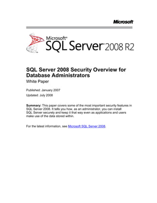 SQL Server 2008 Security Overview for Database Administrators<br />White Paper<br />Published: January 2007<br />Updated: July 2008<br />Summary: This paper covers some of the most important security features in SQL Server 2008. It tells you how, as an administrator, you can install SQL Server securely and keep it that way even as applications and users make use of the data stored within.<br />For the latest information, see Microsoft SQL Server 2008.<br />Contents<br /> TOC  quot;
1-2quot;
 Introduction PAGEREF _Toc204342282  1<br />Secure Configuration PAGEREF _Toc204342283  2<br />Windows Update PAGEREF _Toc204342284  2<br />Surface Area Configuration PAGEREF _Toc204342285  2<br />Authentication PAGEREF _Toc204342286  3<br />Password Policy Enforcement PAGEREF _Toc204342287  4<br />Endpoint Authentication PAGEREF _Toc204342288  5<br />Authorization PAGEREF _Toc204342289  7<br />Granular Permissions PAGEREF _Toc204342290  8<br />Metadata Security PAGEREF _Toc204342291  11<br />SQL Server Agent Proxies PAGEREF _Toc204342292  12<br />Execution Context PAGEREF _Toc204342293  16<br />User/Schema Separation PAGEREF _Toc204342294  17<br />Encryption and Key Management PAGEREF _Toc204342295  20<br />Data Encryption PAGEREF _Toc204342296  20<br />Auditing in SQL Server 2008 PAGEREF _Toc204342297  25<br />Conclusion PAGEREF _Toc204342298  29<br />Introduction<br />Security is becoming increasingly important as more networks are connected together. Your organization’s assets must be protected, particularly its databases, which contain your company’s valuable information. Security is one of the critical features of a database engine, protecting the enterprise against myriad threats. The security features of Microsoft® SQL Server® 2008 are designed to make it more secure and to make security more approachable and understandable to those who are responsible for data protection. <br />During the past few years, the concept of what a secure, computer-based system must be has been developing. Microsoft has been in the forefront of this development, and SQL Server is one of the first server products that fully implements that understanding. It enables the important principle of least privilege so you do not have to grant users more permissions than are necessary for them to do their jobs. It provides in-depth tools for defense so that you can implement measures to frustrate even the most skillful attackers. <br />Much has been written and discussed about the Microsoft Trustworthy Computing initiative that guides all software development at the company. For more information, see Trustworthy Computing.<br />The four essential components of this initiative are:<br />Secure by design. Software requires a secure design as a foundation for repelling attackers and protecting data.<br />Secure by default. System administrators should not have to work to make a fresh installation secure; it should be that way by default.<br />Secure in deployment. Software should help to keep itself updated with the latest security patches and assist in maintenance.<br />Communications. Communicate best practices and evolving threat information so that administrators can proactively protect their systems.<br />These guiding principles are evident throughout SQL Server 2008, which provides all the tools you need to secure your databases.<br />This paper explores the most important security features for system and database administrators. It starts with a look at how SQL Server 2008 is straightforward to install and configure securely. It explores authentication and authorization features that control access to the server and determine what a user can do once authenticated. It finishes with a look at the database security features an administrator must understand in order to provide a secure environment for databases and the applications that access those databases.<br />Secure Configuration<br />Nothing much has changed in the external security requirements of a server running SQL Server 2008. You need to physically secure the server and back up data regularly, put it behind one or more firewalls if it is connected to a network, avoid installing SQL Server on a computer with other server applications, and enable only the minimum network protocols required. Install SQL Server on a Microsoft Windows Server® 2003 or Microsoft Windows Server 2008 computer so that it has full advantage of operating system-level security protections. <br />The SQL Server 2008 installation program does all the usual installation tasks, and has a System Configuration Checker that notifies you of any deficiencies that might cause problems. Installing SQL Server 2008 does not enable all features by default. Instead, it installs the core essentials and widely used features. Other features that might not be needed in a production environment are turned off by default.  You can use the supported tools to turn on just the features you need. <br />This is all part of the Trustworthy Computing secure by default mandate. Features that are not required by a basic database server are left uninstalled, resulting in a reduced surface area. Since by default not all features are enabled across all systems, a heterogeneity is introduced in terms of the install image of a system. Because this limits the number of systems that have features that are vulnerable to a potential attack, it helps defend against large-scale attacks or worms.<br />Windows Update<br />New threats and vulnerabilities can be discovered after you deploy SQL Server in your enterprise. Windows Update is designed to ensure timely download and application of patches that significantly reduce specific security issues. You can use Windows Update to apply SQL Server 2008 patches automatically and reduce threats caused by known software vulnerabilities. In most enterprise environments, you should use the Windows Server Update Service to manage the distribution of patches and updates throughout the organization.<br />Surface Area Configuration<br />SQL Server 2008 comes packed with numerous features, many of which are installed in a disabled state. For example, CLR integration, database mirroring, debugging, Service Broker, and mail functions are installed but are not running and not available until you explicitly turn them on or configure them. This design is consistent with the reduction in surface area paradigm of the quot;
secure by defaultquot;
 philosophy of SQL Server, and leads to a reduced attack surface. If a feature is not available or enabled, an attacker cannot make use of it.<br />The tradeoff is that it can be time consuming to hunt down all of the Transact-SQL statements for turning on features. Even when you discover that the sp_configure system stored procedure does much of what you need, you still must write non-intuitive code like the following:<br />sp_configure 'show advanced options', 1<br />reconfigure with override<br />sp_configure 'clr enabled', 1<br />There are far too many configuration options to take the time to write this kind of code– especially when you have multiple instances of SQL Server deployed throughout the organization. SQL Server 2008 includes a policy-based management technology. Policy-Based Management provides a number of configuration facets, each of which defines a set of related configuration settings or properties. You can use these facets to create conditions that specify the desired settings for the configuration options, and enforce these conditions as policies to SQL Server instances across the enterprise.<br />One the of the facets included in SQL Server 2008 is the Surface Area facet, and you can use this facet to define a policy that controls the status of various SQL Server 2008 features. By creating a policy that defines the desired surface area settings for your servers, you can easily enforce a minimal surface area on all SQL Server instances in your organization, and reduce the possibility of malicious attack.<br />Authentication<br />Microsoft developed SQL Server 2000 at a time when data and servers required protection but did not have to withstand the relentless onslaught of attacks seen on the Internet today. The basic authentication question remains the same: Who are you and how can you prove it? SQL Server 2008 provides robust authentication features that provide better support at the security outskirts of the server for letting the good guys in and keeping the bad guys out.<br />SQL Server Authentication provides authentication for non-Windows®-based clients or for applications using a simple connection string containing user IDs and passwords. While this logon is easy to use and popular with application developers, it is not as secure as Windows authentication and is not the recommended authentication mechanism  <br />SQL Server 2008 improves on the SQL Server Authentication option. First, it supports encryption of the channel by default through the use of SQL-generated certificates. Administrators do not have to acquire and install a valid SSL certificate to make sure that the channel over which the SQL credentials flow is secure. SQL Server 2008 automatically generates these certificates, and encrypts the channel automatically by default when transmitting login packets. This occurs if the client is at the SQL Server 2005 level or above. <br />Note The native certificate generated by SQL Server protects against passive man-in-the-middle attacks where the attacker is sniffing the network. To secure your systems more effectively against active man-in-the-middle attacks, deploy and use certificates that the clients trust as well.<br />SQL Server 2008 further enhances SQL Server Authentication because, by default, the database engine now uses Windows Group Policy for password complexity, password expiration, and account lockout on SQL logins when used in combination with a Windows Server 2003 or later. This means that you can enforce Windows password policy on your SQL Server accounts. <br />Password Policy Enforcement<br />With SQL Server 2008, password policy enforcement is built into the server. Using the NetValidatePasswordPolicy() API, which is part of the NetAPI32 library on Windows Server 2003, SQL Server validates a password during authentication and during password set and reset, in accordance with Windows policies for password strength, expiration, and account lockout. The following table lists the settings that comprise the policy.<br />Windows Server 2003 Password Policy Components<br />CategoryNameNotesPassword PolicyEnforce password historyPrevents users from reusing old passwords, such as alternating between two passwords.Minimum password lengthPassword must meet complexity requirementsSee text below.Store passwords using reversible encryptionAllows retrieving the password from Windows. You should never enable this, unless application requirements outweigh the need for secure passwords. (This policy does not apply to SQL Server.)Password ExpirationMaximum password ageMinimum password ageAccount Lockout PolicyAccount lockout durationDuration of the account lockout in minutes. Windows enables this when the lockout threshold is > 0.Account lockout thresholdMaximum number of unsuccessful login attempts.Reset account lockout counter afterTime in minutes after which Windows resets the counter of unsuccessful attempts. Windows enables this when the lockout threshold is > 0.<br />If you are not running Windows Server 2003 or above, SQL Server still enforces password strength by using simple checks, preventing passwords that are: <br />Null or empty<br />The same as the name of computer or login<br />Any of quot;
passwordquot;
, quot;
adminquot;
, quot;
administratorquot;
, quot;
saquot;
, quot;
sysadminquot;
<br />The same complexity standard is applied to all passwords you create and use in SQL Server, including passwords for the sa login, application roles, database master keys for encryption, and symmetric encryption keys. <br />SQL Server always checks the password policy by default, but you can suspend enforcement for individual logins with either the CREATE LOGIN or ALTER LOGIN statements as in the following code:<br />CREATE LOGIN bob WITH PASSWORD = 'S%V7Vlv3c9Es8',<br />CHECK_EXPIRATION = OFF, CHECK_POLICY = OFF<br />CHECK_EXPIRATION uses the minimum and maximum password age part of the Windows Server 2003 policy, and CHECK_POLICY uses the other policy settings. <br />Administrative settings allow turning on and off password policy checks, turning on and off password expiration checks, and forcing a password change the first time a user logs on. The MUST_CHANGE option in CREATE LOGIN forces the user to change the password the next time they log on. On the client side, it allows a password change at logon. All of the new client-side data access technologies will support this, including OLE DB and ADO.NET, as well as client tools such as Management Studio.<br />If the user unsuccessfully attempts to log on too many times and exceeds the attempts allowed in the password policy, SQL Server locks the account, based on the settings in the Windows policy. An administrator can unlock the account with the ALTER LOGIN statement:<br />ALTER LOGIN alice WITH PASSWORD = '3x1Tq#PO^YIAz' UNLOCK<br />Endpoint Authentication<br />SQL Server 2008 supports both the traditional, binary Tabular Data Stream for client access to data as well as native XML Web service access using HTTP. The primary benefit of allowing access via HTTP is that any client software and development tools that understand Web service protocols can access data stored in SQL Server. This means SQL Server 2008 can provide standalone Web service methods as well as be a complete endpoint in a Service Oriented Architecture (SOA).<br />Using SQL Server 2008 as a Web service host requires two general steps, each with plenty of possible variations:<br />Defining stored procedures and user-defined functions that provide the Web service methods<br />Defining an HTTP endpoint that receives method calls via HTTP and routes them to the appropriate procedure. <br />This paper focuses on the security issues involved. For details on configuring and using HTTP endpoints, see CREATE ENDPOINT (Transact-SQL) in SQL Server Books Online.<br />Because XML Web services in SQL Server uses HTTP and, by default, port 80, most firewalls allow the traffic to pass. However, an unprotected endpoint is a potential vector for attacks and you must secure it, so SQL Server has strong authentication and authorization. By default, SQL Server does not have any endpoints and you have to have a high level of permissions to create, alter, and enable HTTP endpoints. <br />SQL Server 2008 provides five different authentication types, similar to those used by IIS for Web site authentication.<br />Basic authentication. Basic authentication is part of the HTTP 1.1 protocol, which transmits the login credentials in clear text that is base-64 encoded. The credential must map to a Windows login, which SQL Server then uses to authorize access to database resources. If you use Basic authentication, you cannot set the PORTS argument to CLEAR but must instead set it to SSL and use a digital certificate with SSL to encrypt the communication with the client software.<br />Digest authentication. Digest authentication is also part of the HTTP 1.1 protocol. It hashes the credentials with MD5 before sending to the server so that credentials are not sent across the wire, even in encrypted form. The credentials must map to a valid Windows domain account; you cannot use local user accounts.<br />NTLM authentication. NTLM uses the challenge-response protocol originally introduced in Microsoft Windows NT® and supported in all client and server versions of Windows since. It provides secure authentication when both client and server are Windows systems, and requires a valid domain account.<br />Kerberos authentication. Kerberos authentication is available with Windows 2000 and later, based on an industry-standard protocol available on many operation systems. It allows for mutual authentication in which both the client and server are reasonably assured of the other’s identity and provides a highly secure form of authentication. To use Kerberos on Windows Server 2003, you must register the Kerberos Service Principal Name (SPN) with Http.sys by using the SetSPN.exe utility that is part of the Windows Support Tools.<br />Integrated authentication. Integrated authentication provides the best of NTLM and Kerberos authentication. The server uses whichever of the two authentication types the client requests, allowing the authentication the client supports while making the service available to older versions of Windows. You can configure Http.sys in Windows 2003 to negotiate with the client which protocol it should use.<br />The authentication method used for an endpoint is set with the AUTHENTICATION attribute of the CREATE or ALTER ENDPOINT statement. For example, the following code creates an endpoint that uses Kerberos for authentication:<br />CREATE ENDPOINT myEndpointSTATE=STARTEDAS HTTP (PATH = '/MyHttpEndpoint',AUTHENTICATION = (KERBEROS),PORTS = (CLEAR),SITE = 'MySqlServer')FOR SOAP (WSDL = DEFAULT,DATABASE = 'myDB',NAMESPACE = 'http://example.com/MySqlServer/myDB/WebService')<br />SQL Server 2008 supports endpoints that listen to HTTP as well as a user-defined port on TCP. You can also format requests by using a variety of formats: SOAP, Transact-SQL, a format specific to Service Broker, and another used for database mirroring. When using SOAP you can take advantage of WS-Security headers to authenticate SQL Server logins.<br />Microsoft implemented Web Service endpoint authentication to support a wide variety of protocols and specifications, of which this paper touches on just a few. You will need to explicitly enable your authentication option and ensure that clients are able to provide the type of credentials required. After SQL Server authenticates the client, you can authorize the resources that the login is authorized to access, described in the next section.<br />Authorization<br />After authentication, it is time to think about what an authenticated login can do. In this area, SQL Server 2008 and SQL Server 2005 are more flexible than earlier versions. Permissions are now far more granular so that you can grant the specific permissions required rather than granting membership in a fixed role that probably carries with it more permissions than are necessary. You now have far more entities, (securables) to which you can assign permissions that are more granular.  <br />In addition to enhanced protection for user data, structural information and metadata about a particular securable is now available only to principals that have permission to access the securable.<br />Furthermore, it is possible to create custom permission sets using a mechanism that allows one to define the security context under which stored procedures can run.<br />In addition, SQL Server Agent uses a flexible proxy scheme to enable job steps to run and access required resources. All these features make SQL Server more complex but far more secure.<br />Granular Permissions<br />One of the many ways that SQL Server 2008 and SQL Server 2005 are far more secure than earlier versions is the improved granularity of permissions. Previously, an administrator had to grant a user membership in a fixed server role or fixed database role to perform specific operations, but more often than not, those roles had permissions that were far too broad for simple tasks. The principle of least privilege requires that a user have only the minimum permissions to do a job, so assigning users to a broad role for narrow purposes violates this principle.<br />The set of fixed server and database roles is largely unchanged since SQL Server 2000, so you can still take advantage of those predefined bundles of permissions when users or applications require all or most of the defined permissions. Probably the biggest change is the addition of a public server role. However, the principle of least privilege mandates that you not use a role that is not a perfect fit for what the principal needs to do a job. Although it requires more work to discover and assign the permissions required for a principal, it can result in a far more secure database environment. <br />Principals and Securables<br />In SQL Server 2008 a principal is any individual, group, or process that can request access to a protected resource and be granted permission to access it. As in previous versions of SQL Server, you can define a principal in Windows or you can base it on a SQL Server login with no corresponding Windows principal. The following list shows the hierarchy of SQL Server 2008 principals, excluding the fixed server and database roles, and how you can map logins and database users to security objects. The scope of the influence of the principal depends on the scope of its definition, so that a Windows-level principal is more encompassing than a SQL Server-level principal, which is more encompassing than a database-level principal. Every database user automatically belongs to the fixed public role.<br />Windows-level principals<br />Windows Domain login<br />Windows Local login<br />Windows group<br />SQL Server-level principals<br />SQL Server login<br />SQL Server login mapped to a Windows login<br />SQL Server login mapped to a certificate<br />SQL Server login mapped to an asymmetric key<br />Database-level principals<br />Database user<br />Database user mapped to SQL Server login<br />Database user mapped to a Windows login<br />Database user mapped to a certificate<br />Database user mapped to an asymmetric key<br />Database role<br />Application role<br />Public role<br />The other part of authorization is the objects that you can secure through the granting or denying of permissions. Figure 1 lists the hierarchy of securable objects in SQL Server 2008. At the server level, you can secure network endpoints to control the communication channels into and out of the server, as well as databases, bindings, and roles and logins. At the database and schema level, virtually every object you can create is securable, including those that reside within a schema.<br />Figure 1: Securable object hierarchy in SQL Server 2008<br />Roles and Permissions<br />For a sense of the number of permissions available in SQL Server you can invoke the fn_builtin_permissions system function:<br />SELECT * FROM sys.fn_builtin_permissions(default)<br />Following are the new permission types in SQL Server 2005:<br />CONTROL. Confers owner-like permissions that effectively grant all defined permissions to the object and all objects in its scope, including the ability to grant other grantees any permission. CONTROL SERVER grants the equivalent of sysadmin privileges.<br />ALTER. Confers permission to alter any of the properties of the securable objects except to change ownership. Inherently confers permissions to ALTER, CREATE, or DROP securable objects within the same scope. For example, granting ALTER permissions on a database includes permission to change its tables. <br />ALTER ANY <securable object>. Confers permission to change any securable object of the type specified. For example, granting ALTER ANY ASSEMBLY allows changing any .NET assembly in the database, while at the server level granting ALTER ANY LOGIN lets the user change any login on that server.<br />IMPERSONATE ON <login or user>. Confers permission to impersonate the specified user or login. As you will see later in this white paper, this permission is necessary to switch execution contexts for stored procedures. You also need this permission when doing impersonating in a batch.<br />TAKE OWNERSHIP. Confers the permission to the grantee to take ownership of the securable, using the ALTER AUTHORIZATION statement.<br />SQL Server 2008 still uses the familiar GRANT, DENY, and REVOKE scheme for assigning or refusing permissions on a securable object to a principal. The GRANT statement now covers all of the new permission options, such as the scope of the grant and whether the principal can grant the permission to other principals. SQL Server does not allow cross-database permissions. To grant such permissions, create a duplicate user in each database and separately assign each database's user the permission. <br />Like earlier versions of SQL Server, activating an application role suspends other permissions for the duration that the role is active. However, in SQL Server 2008 and SQL Server 2005, you can unset an application role. Another difference between SQL Server 2000 and later versions is that when activating an application role, the role also suspends any server privilege, including public. For example, if you grant VIEW ANY DEFINITION to public, the application role will not honor it. This is most noticeable when accessing server-level metadata under an application role context.<br />Note   The new, preferred alternative to application roles is to use execution context in code modules. For more information, see Execution Context in this paper.<br />Granting a particular permission can convey the rights of other permissions by implication. The ALTER permission on a schema, for example, quot;
coversquot;
 more granular and lower-level permissions that are quot;
implied.quot;
 Figure 2 displays the implied permissions for ALTER SCHEMA. See quot;
Covering/Implied Permissions (Database Engine)quot;
 in SQL Server Books Online for the Transact-SQL code for an ImplyingPermissions user-defined function that assembles the hierarchy list from the sys.fn_builtin_permissions catalog view and identifies the depth of each permission in the hierarchy. After adding ImplyingPermissions to the master database, I executed the following statement to produce Figure 2, passing in the object and permission type:<br />SELECT * FROM master.dbo.ImplyingPermissions('schema', 'alter') <br />ORDER BY height, rank<br />This is a great way to explore the permissions hierarchy in SQL Server 2008.<br />Figure 2:  Hierarchy of implied permissions of ALTER SCHEMA<br />When you consider the number and types of principals available, the number of securable objects in the server and a typical database, and the sheer number of available permissions and the covered and implied permissions, it quickly becomes clear just how granular permissions can be in SQL Server 2008. Creating a database now requires a much more detailed analysis of its security needs and careful control of permissions on all objects. Nevertheless, this analysis is well worth it and using the capabilities in SQL Server 2008 results in more secure databases.<br />Metadata Security<br />One benefit of the granular permission scheme is that SQL Server protects metadata as well as data. Prior to SQL Server 2005, a user with any access to a database could see the metadata of all objects within the database, regardless of whether the user could access the data within it or execute a stored procedure. <br />SQL Server 2008 examines the permissions a principal has within the database and reveals the metadata of an object only if the principal is the owner or has some permission on the object. There is also a VIEW DEFINITION permission that can grant permission to view metadata information even without other permissions in the object.<br />This protection extends to error messages returned from operations to access or update an object to which the user has no access. Rather than acknowledging that there is indeed a table named Address, and giving an attacker confirmation that he or she is on track, SQL Server returns an error message with alternate possibilities. For example, if a user with no permissions on any objects in the database attempts to drop the Address table, SQL Server displays the following error message:<br />Msg 3701, Level 14, State 20, Line 1<br />Cannot drop the table 'Address', because it does not exist or you do not have permission.<br />This way, an attacker gets no confirmation that an Address table actually exists. However, someone debugging this problem still only has a limited number of possibilities to explore.<br />SQL Server Agent Proxies<br />One of the best examples of the authorization model in SQL Server 2008 is SQL Server Agent. You can define various credentials often associated with Windows logins, linked to users with the necessary permissions to perform one or more SQL Server Agent steps. A SQL Server Agent proxy then links a credential with a job step to provide the necessary permissions. <br />This provides a granular means of following the principle of least privilege: granting a job step the permissions it needs and no more. You can create as many proxies as you wish, associating each of them with one or more SQL Server Agent subsystems. This is in stark contrast to the all-powerful proxy account in SQL Server 2000, which let the user create job steps in any of the SQL Server Agent subsystems.<br />Note   When you upgrade a server from SQL Server 2000, a single proxy account is created and all subsystems are assigned to that single proxy account so that existing jobs will continue to run. After upgrading, create credentials and proxy accounts to implement a more secure, granular set of proxies to protect server resources.<br />Figure 3 shows the Object Explorer in Management Studio with a list of subsystems available in SQL Server Agent. Each subsystem can have one or more proxies associated with it that grant the appropriate permissions for a job step. The one exception is that Transact-SQL subsystems execute with the permissions of the module owner as they did in SQL Server 2000.<br />Figure 3: SQL Server Agent subsystems you can associate with proxies<br />Upon a fresh installation of SQL Server, only the System Administrator role has permissions to maintain SQL Server Agent jobs, and the management pane in the Management Studio Object Explorer is only available to sysadmins. SQL Server 2008 makes available a few other roles you can use to grant various levels of permissions. You can assign users to the SQLAgentUser, SQLAgentReaderRole, or SQLAgentOperator roles, each of which grants increasing levels of permission to create, manage, and run jobs, or the MaintenanceUser role, which has all the permissions of SQLAgentUser plus the ability to create maintenance plans. <br />Members of the sysadmin role, of course, can do anything they want in any subsystem. To grant any other user rights to use subsystems requires the creation of at least one proxy account, which can grant rights to one or more subsystems. Figure 4 shows how a proxy account, MyProxy, is assigned to multiple principals—here a user and a role. The proxy account uses a credential, which links it to an account, usually a domain account, with permissions in the operating system necessary to perform whatever tasks are required by the subsystem. Each proxy can have one or more subsystems associated with it that grant the principal the ability to run those subsystems.<br />Figure 4: SQL Server Agent proxy account for various subsystems<br />The following code shows the Transact-SQL code necessary to implement the scheme shown in the figure. It starts by creating a credential, a database object that provides the link to the operating system account with rights to perform the desired actions in the subsystems. Then it adds a proxy account, MyProxy, which is really just a friendly name for the credential. Next, it assigns the proxy to two principals, here a SQL Server login and a custom role. Finally it associates the proxy with each of the four SQL Server Agent subsystems. <br />CREATE CREDENTIAL MyCredential WITH IDENTITY = 'MyDOMAINser1'<br />GO<br />msdb..sp_add_proxy @proxy_name = 'MyProxy', <br />    @credential_name = 'MyCredential'<br />GO<br />msdb..sp_grant_login_to_proxy @login_name = 'MyLogin', <br />    @proxy_name = 'MyProxy'<br />GO<br />msdb..sp_grant_login_to_proxy @login_name = 'MyRole', <br />    @proxy_name = 'MyProxy'<br />GO<br />sp_grant_proxy_to_subsystem @proxy_name = 'MyProxy', <br />    @subsystem_name = 'ActiveScripting'<br />GO<br />sp_grant_proxy_to_subsystem @proxy_name = 'MyProxy', <br />    @subsystem_name = 'CmdExec'<br />GO<br />sp_grant_proxy_to_subsystem @proxy_name = 'MyProxy', <br />    @subsystem_name = 'ANALYSISQUERY'<br />GO<br />sp_grant_proxy_to_subsystem @proxy_name = 'MyProxy', <br />    @subsystem_name = 'DTS'<br />GO<br />SQL Server Management Studio provides full support for creating credentials and proxies as shown in Figure 5. This creates the same proxy as the previous code.<br />Figure 5: A new SQL Server Agent proxy in SQL Server Management Studio<br />A proxy is not a way to circumvent security in the operating system. If the credential used with a proxy doesn't have the permission in Windows, such as to write to a directory across the network, the proxy won't have it either. You can also use a proxy to grant limited execution rights to xp_cmdshell, since it is a favorite tool used by attackers to extend their reach into the network once they compromise a SQL Server computer. The proxy provides this protection because even if the principal has unlimited rights on the network, such as a domain administrator, any commands executed through the proxy have only the limited rights of the credential account.<br />Execution Context<br />SQL Server has long supported the concept of ownership chaining as a way of ensuring that administrators and application developers have a way to check permissions upfront on the entry points to the database rather than being required to provision permissions on all objects accessed. As long as the user calling the module (stored procedure or function) or view had execute permissions on the module, or select permissions on the view, and the owner of the module, or view,  was the owner of the objects accessed (an ownership chain), no permissions were checked on the underlying objects, and the caller received the data requested. <br />If the ownership chain was broken because the owner of the code did not own the referenced object, SQL Server checked the permissions against the caller's security context. If the caller had permission to access the object, SQL Server returned the data. If he or she did not, SQL Server raised an error. <br />Ownership chaining has some limitations; it applies only to data manipulation operations and not to dynamic SQL. Moreover, if you access objects across ownership boundaries, ownership chaining is not possible. Hence, this upfront permissions checking behavior only works for certain cases.<br />SQL Server 2008 includes the ability to mark modules with an execution context, such that the statements within the module can execute as a particular user as opposed to the calling user. This way, while the calling user still needs permissions to execute the module, SQL Server checks the permissions for statements within the module against the execution context of the module. You can use this behavior to overcome some of the shortcomings of ownership chaining because it applies to all statements within the module. Administrators wanting to perform upfront permission checking can use the execution context to do that.<br />Now when you define user-defined functions (except inline table-valued), stored procedures, and triggers you can use the EXECUTE AS clause to specify which user's permissions SQL Server uses to validate access to objects and data referenced by the procedure:<br />CREATE PROCEDURE GetData(@Table varchar(40))<br />WITH EXECUTE AS 'User1'<br />SQL Server 2008 provides four EXECUTE AS options. <br />EXECUTE AS CALLER specifies that the code executes in the security context of the caller of the module; no impersonation occurs. The caller must have access permissions on all of the objects referenced. However, SQL Server only checks permissions for broken ownership chains, so if the owner of the code also owns the underlying objects, only the execute permission of the module is checked. This is the default execution context for backward compatibility.<br />EXECUTE AS 'user_name' specifies that the code executes in the security context of the specified user. This is a great option if you do not want to rely on ownership chaining. Instead, you create a user with the necessary permissions to run the code and create custom permission sets. <br />EXECUTE AS SELF is a shortcut notation for specifying the security context of the user who is creating or altering the module. SQL Server internally saves the actual user name associated with the module rather than quot;
SELF.quot;
 <br />EXECUTE AS OWNER specifies that the security context is that of the current owner of the module at the time of module execution. If the module has no owner the context of the containing schema's owner is used. This is a great option when you want to be able to change the module's owner without changing the module itself. <br />Any time the user context changes using the EXECUTE AS option, the creator or alterer of the module must have IMPERSONATE permissions for the specified user. You cannot drop the specified user from the database until you have changed the execution context of all modules to other users. <br />User/Schema Separation<br />SQL Server 2000 had no concept of a schema, which the ANSI SQL-99 specification defines as a collection of database objects owned by a single principal that forms a single namespace of objects. A schema is a container for database objects such as tables, views, stored procedures, functions, types, and triggers. It functions much as a namespace functions in the .NET Framework and XML, a way to group objects so that a database can reuse object names, such as allowing both dbo.Customer and Fred.Customer to exist in a single database, and to group objects under different owners.<br />Note   You will need to use catalog views such as sys.database_sys.principals, sys.schemas, sys.objects, and so forth. This is because the old sysobjects system table did not support schemas, and so was incapable of supporting U/S separation. Besides, the old catalog views are deprecated, so they will be dropped in a future version of SQL Server.<br />The top portion of Figure 6 shows how schemas worked in SQL Server 2000. When an administrator created a user named Alice in a database, SQL Server automatically created a schema named Alice that hid behind Alice the user. If Alice logged on to a server running SQL Server without database ownership and created Table1, the actual name of the table was Alice.Table1. The same held for other objects Alice created, such as Alice.StoredProcedure1 and Alice.View1. If Alice is a database owner or a sysadmin, the objects she creates would be part of the dbo schema instead. Although we used to say that dbo owned the objects, it amounts to the same thing.<br />Figure 6: User/schema/objects in SQL Server 2000 and 2008<br />The problem with the unification of users and schemas in SQL Server 2000 arises when you need to change the ownership of objects, such as when Alice leaves the company and Lucinda takes over Alice's job. A system administrator would have to change ownership of all of the objects owned by Alice to Lucinda. More of a problem is that you would have to change any Transact-SQL or client application code that referred to Alice.Table1 to Lucinda.Table1 after Lucinda took ownership of the table. Depending on the number of objects Alice owns and how many applications had the name embedded in them; this could be a major undertaking. Microsoft has long recommended that the built-in dbo user owns all database objects to get around these problems. It was far easier to change a database's ownership than to change many objects and client applications.<br />Note   Do not be confused by the SQL Server 2000 CREATE SCHEMA statement, which was just an easy way to create tables and views owned by a particular user and to grant permissions. You could use the statement to name a schema's owner but not to name the schema. SQL Server still irrevocably linked the owner to the schema with all the problems of changing ownership.<br />SQL Server 2008 cleans this up and implements the SQL-99 schema by separating the user from the schema as shown in the bottom part of  REF _Ref102383667  Figure 5 6. When you create a new user Alice using the new CREATE USER DDL, SQL Server no longer automatically creates a schema with the same name. Instead, you must explicitly create a schema and assign ownership of it to a user. Because all of the database objects shown are now contained in the Schema1 schema, which Alice initially owns, it becomes simple to change ownership of all the schema's objects by simply changing the ownership of the schema to Lucinda. Each user can also have a default schema assigned to it, so that SQL Server assumes any objects referenced by name without the schema reference to be in the default schema. In the bottom part of  REF _Ref102383667  Figure 5, if Alice has Schema1 as her default schema, she can refer to the table as either Schema1.Table1 or simply as Table1. User Carol, who perhaps does not have a default schema associated with her user name, would have to refer to the table as Schema1.Table1. Any user without a default schema defined has dbo as the default.<br />Fully qualified object names in SQL Server 2008 have a four-part structure, similar to those in earlier versions of SQL Server:<br />server.database.schema.object<br />As in earlier versions, you can omit the server name if the object is on the same server as that where the code is running. You can omit the database name if the connection has the same database open, and you can omit the schema name if it is either the default schema for the current user or is owned by dbo, since that is the schema of last resort as SQL Server tries to disambiguate an object name.<br />Use the CREATE USER statement, instead of sp_adduser, to create new users. This system stored procedure is still around for backward compatibility and has been changed a bit to conform to the new separation of users from schemas. sp_adduser creates a schema with the same name as the new user name or the application role and assigns the schema as the default schema for the user, mimicking SQL Server 2000 behavior but providing a separate schema.<br />Note   When using the ALTER AUTHORIZATION statement, it is possible to arrive in a state where YOU own a table in MY schema (or vice versa). This has some serious implications. For example, who owns the trigger on that table, you or me? The bottom line is that it can now be very tricky to discover the true owner of a schema-scoped object or type. There are two ways to get around this:<br />Use OBJECTPROPERTY(id, 'OwnerId') to discover the true owner of an object.<br />Use TYPEPROPERTY(type,'OwnerId') to discover the true owner of a type.<br />SQL Server 2008 can help save keystrokes with synonyms. You can create a synonym for any object using the two, three, or four-part full object name. SQL Server uses the synonym to access the defined object. In the following code, the History synonym represents the specified schema.table in the AdventureWorks database. The SELECT statement returns the contents of the EmployeeDepartmentHistory table. <br />USE AdventureWorks<br />GO<br />CREATE SYNONYM History FOR HumanResources.EmployeeDepartmentHistory<br />SELECT * FROM History<br />Note   The administrator or owner must grant permission on the synonym if someone else is to use it. GRANT SELECT on a synonym to a view or table or table-valued function. GRANT EXECUTE on a synonym to a procedure or scalar function, etc.<br />You could also define the History synonym for the complete, four-part name as in the following code:<br />CREATE SYNONYM History <br />    FOR MyServer.AdventureWorks.HumanResources.EmployeeDepartmentHistory<br />Using the full, four-part name like this allows the use of the synonym from another database context, assuming the current user has permissions to use the synonym and read the table:<br />USE pubs<br />SELECT * FROM AdventureWorks..History<br />Note too that if you do not provide a schema name as part of the new synonym name, it will be part of the default schema.<br />Encryption and Key Management<br />Security at the server level is probably the greatest concern for system administrators, but the database is where all the action is in a production environment. For the most part, a database administrator can let the database developer worry about the details in the database, as long as the developer works within the constraints of the environment. SQL Server 2008 provides plenty of features for securing the database.<br />Data Encryption<br />SQL Server 2000 and earlier versions did not have built-in support for encrypting the data stored in a database. Why would you need to encrypt data that is stored in a well-secured database on a secure server nestled safely behind state-of-the-art firewalls? Because of an important, age-old security principal called defense in depth. Defense in depth means layering defenses so that even if attackers successfully pierce your outermost defenses they still must get through layer after layer of defense to get to the prize. In a database, it means that if an attacker gets through the firewall and through Windows security on the server to the database, he or she still has to do some brute force hacking to decrypt your data. In addition, in these days of legislated data and privacy protection, data must have strong protection.<br />SQL Server 2008 has rich support for various types of data encryption using symmetric and asymmetric keys, and digital certificates. Best of all, it takes care of managing the keys for you, since key management is by far the hardest part of encryption. Keeping secrets secret is never easy. <br />As an administrator, you will probably need to manage at least the upper level of keys in the hierarchy shown in Figure 7. Database administrators must understand the service master key at the server level and the database master key at the database level. Each key protects its child keys, which in turn protect their child keys, down through the tree. The one exception is where a password protects a symmetric key or certificate, which is how SQL Server lets users manage their own keys and take responsibility for keeping the key secret.<br />Figure 7: Encryption key hierarchy in SQL Server 2008<br />Note   Microsoft recommends against using certificates or asymmetric keys for encrypting data directly. Asymmetric key encryption is many times slower and the amount of data that you can protect using this mechanism is limited, depending on the key modulus. You can protect certificates and asymmetric keys using a password instead of by the database master key.<br />The service master key is the one key that rules them all, all the keys and certificates in SQL Server. It is a symmetric key that SQL Server creates automatically during installation. It is obviously a critical secret because if it is compromised an attacker can eventually decipher every key in the server that is managed by SQL Server. The Data Protection API (DPAPI) in Windows protects the service master key. <br />SQL Server manages the service master key for you, although you can perform maintenance tasks on it to dump it to a file, regenerate it, and restore it from a file. However, most of the time you will not need or want to make any of these changes to the key. It is advisable for administrators to back up their service master keys in case of key corruption.<br />Within the scope of a database, the database master key is the root encryption object for all keys, certificates, and data in the database. Each database can have a single master key; you will get an error if you try to create a second key. You must create a database master key before using it by using the CREATE MASTER KEY Transact-SQL statement with a user-supplied password:<br />CREATE MASTER KEY ENCRYPTION BY PASSWORD = 'EOhnDGS6!7JKv'<br />SQL Server encrypts the key with a triple DES key derived from the password as well as the service master key. The first copy is stored in the database while the second is stored in the master database. Having the database master key protected by the database master key makes it possible for SQL Server to decrypt the database master key automatically when required. The end application or user does not need to open the master key explicitly using the password and is a major benefit of having the keys protected in the hierarchy.<br />Detaching a database with an existing master key and moving it to another server can be an issue. The problem is that the new server's database master key is different from that of the old server. As a result, the server cannot automatically decrypt the database master key. This can be circumvented by opening the database master key with the password with which it is encrypted and using the ALTER MASTER KEY statement to encrypt it by the new database master key. Otherwise, you always have to open the database master key explicitly before use.<br />Once the database master key exists, developers can use it to create any of three types of keys, depending on the type of encryption required:<br />Asymmetric keys, used for public key cryptography with a public and private key pair<br />Symmetric keys, used for shared secrets where the same key both encrypts and decrypts data<br />Certificates, essentially wrappers for a public key<br />With all the encryption options and its deep integration into the server and database, encryption is now a viable way to add a final layer of defense to your data. Nevertheless, use the tool judiciously because encryption adds a lot of processing overhead to your server.<br />Transparent Data Encryption<br />In SQL Server 2005, you can encrypt data in the database by writing custom Transact-SQL that uses the cryptographic capabilities of the database engine. SQL Server 2008 improves upon this situation by introducing transparent data encryption.<br />Transparent data encryption performs all of the cryptographic operations at the database level, which removes any need for application developers to create custom code to encrypt and decrypt data. Data is encrypted as it is written to disk, and decrypted as it is read from disk. By using SQL Server to manage encryption and decryption transparently, you can secure business data in the database without requiring any changes to existing applications, as shown in Figure 8.<br />Figure 8: Transparent data encryption<br />A Database Encryption Key (DEK) is used to perform the encryption and decryption, and this DEK is stored in the database boot record for availability during recovery scenarios. You can use a service master key or Hardware Security Module (HSM) to protect the DEK. HSMs are usually USB devices or smartcards and are therefore less likely to be stolen or lost.<br />Extensible Key Management<br />With the growing demand for regulatory compliance and the overall concern for data privacy, more organizations are using encryption as a way to provide a defense-in-depth solution. As organizations increasingly use encryption and keys to secure their data, key management becomes more complex. Some high security databases use thousands of keys and you must employ a system to store, retire, and regenerate these keys. Furthermore, you should store these keys separately from the data to improve security.<br />SQL Server 2008 exposes encryption functionality for use by third party vendors. These solutions work seamlessly with SQL Server 2005 and SQL Server 2008 databases and provide enterprise-wide dedicated key management. This moves the key management workload from SQL Server to a dedicated key management system.<br />Extensible key management in SQL Server 2008 also supports the use of HSMs to provide the physical separation of keys from data. <br />Code Module Signing<br />One of the nice benefits of having encryption within SQL Server is that it provides the ability to sign code modules digitally (stored procedures, functions, triggers, and event notifications) with certificates. This provides much more granular control over access to database tables and other objects. Like encrypting data, you sign the code with the private key contained within the certificate. The result is that the tables used in the signed code module are accessible only through the code and not allowed outside of the code module. In other words, access to the tables is only available using the certificates that have been used to sign the module.<br />The effect can be the same with a stored procedure. For example, if it has an unbroken ownership chain, you carefully control which users get EXECUTE permission on the procedure, and you deny direct access to the underlying tables. But this doesn’t help in situations such as when the procedure has a broken ownership chain or executes dynamic SQL, requiring that the user executing the procedure have permissions to the underlying tables. Another way to achieve the same effect is to use EXECUTE AS, but this changes the security context under which the procedure executes. This may not be desirable, for example, if you need to record in the table the user who actually caused the procedure to run (short of requiring a user name as a parameter to the procedure).<br />Signing code modules has the additional benefit of protecting against unauthorized changes to the code module. Like other documents that are digitally signed, the certificate is invalidated when the code changes. The code doesn’t execute under the context of the certificate, so any objects that have their access provisioned to the certificate will not be accessible.<br />To do this, you create a certificate, associate it with a new user, and sign the procedure with the certificate. Grant this user whatever permissions are necessary to execute the stored procedure. In essence, you have added this user to the security context of the stored procedure as a secondary identity. Then grant execute permissions to whatever users or roles need to execute the procedure. <br />The following code shows these steps. Assume that you want to sign the mySchema.GetSecretStuff procedure, and that all of the referenced objects already exist in the database:<br />CREATE CERTIFICATE certCodeSigning<br />ENCRYPTION BY PASSWORD = 'cJI%V4!axnJXfLC'<br />WITH SUBJECT = 'Code signing certificate'<br />GO<br />-- Sign the stored procedure <br />ADD SIGNATURE TO mySchema.GetSecretStuff BY CERTIFICATE certCodeSigning<br />WITH PASSWORD = 'cJI%V4!axnJXfLC'<br />GO<br />-- Map a user to the certificate<br />CREATE USER certUser FOR CERTIFICATE certCodeSigning<br />GO<br />--Assign SELECT permissions to new certUser<br />GRANT SELECT ON SocialSecurity TO certUser<br />GO<br />-- Grant execute permission to the user who will run the code<br />GRANT EXECUTE ON mySchema.GetSecretStuff TO ProcedureUser<br />GO<br />Now only users explicitly granted EXECUTE permission on the stored procedure are able to access the table’s data.<br />Auditing in SQL Server 2008<br />An important part of any security solution is the ability to audit actions for accountability and regulatory compliance reasons. SQL Server 2008 includes a number of features that make it possible to audit activity.<br />All Action Audit<br />SQL Server 2008 includes auditing support through the Audit object, which enables administrators to capture activity in the database server and store it in a log. With SQL Server 2008, you can store audit information in the following destinations:<br />File<br />Windows Application Log<br />Windows Security Log<br />To write to the Windows Security Log, the SQL Server service must be configured to run as Local System, Local Service, Network Service, or a domain account that has the SeAuditPrivilege privilege and that is not an interactive user.<br />To create an Audit object, you must use the CREATE SERVER AUDIT statement. This statement defines an Audit object, and associates it with a destination. The specific options used to configure an Audit object depend on the audit destination. For example, the following Transact-SQL code creates two Audit objects; one to log activity to a file, and the other to log activity to the Windows Application log.<br />CREATE SERVER AUDIT HIPAA_File_Audit<br />    TO FILE ( FILEPATH=’SQLPROD_1udit );<br /> <br />CREATE SERVER AUDIT HIPAA_AppLog_Audit<br />    TO APPLICATION_LOG<br />    WITH ( QUEUE_DELAY = 500,  ON_FAILURE = SHUTDOWN);<br />Note that when logging to a file destination, the filename is not specified in the CREATE SERVER AUDIT statement. Audit file names take the form AuditName_AuditGUID_nn_TS.sqlaudit where AuditName is the name of the Audit object, AuditGUID is a unique identifier associated with the Audit object, nn is a partition number used to partition file sets, and TS is a timestamp value. For example, the HIPAA_FILE_Audit Audit object created by the previous code sample could generate a log file with a name similar to the following:<br />HIPAA_File_Audit_{95A481F8-DEF3-40ad-B3C6-126B68257223}_00_29384.sqlaudit<br />You can use the QUEUE_DELAY audit option to implement asynchronous auditing for performance reasons, and the ON_FAILURE option determines the action to be taken if the audit information cannot be written to the destination. In the previously shown HIPAA_AppLog_Audit example, the ON_FAILURE option is configured to shut down the SQL Server instance if the log cannot be written to; in this case, the user who executes the CREATE SERVER AUDIT statement must have SHUTDOWN permission.<br />After you create an Audit object, you can add events with it by using the CREATE SERVER AUDIT SPECIFICATION and CREATE DATABASE AUDIT SPECIFICATION statements. The CREATE SERVER AUDIT SPECIFICATION adds server-level action groups (that is, pre-defined sets of related actions that can occur at the server level) to an Audit. For example, the following code adds the FAILED_LOGIN_GROUP action group (which records failed login attempts) to the HIPAA_File_Audit Audit.<br />CREATE SERVER AUDIT SPECIFICATION Failed_Login_Spec<br />FOR SERVER AUDIT HIPAA_File_Audit<br />    ADD (FAILED_LOGIN_GROUP);<br />The CREATE DATABASE AUDIT SPECIFICATION statement adds database-level action groups and individual database events to an Audit. Adding individual actions enables you to filter the actions that are logged based on the objects and users involved in the action. For example, the following code sample adds the DATABASE_OBJECT_CHANGE_GROUP action group (which records any CREATE, ALTER, or DROP operations in the database) and any INSERT, UPDATE, or DELETE statement performed on objects in the Sales schema by the SalesUser or SalesAdmin users to the HIPAA_AppLog_Audit Audit.<br />CREATE DATABASE AUDIT SPECIFICATION Sales_Audit_Spec<br />FOR SERVER AUDIT HIPAA_AppLog_Audit<br />    ADD (DATABASE_OBJECT_CHANGE_GROUP),<br />    ADD (INSERT, UPDATE, DELETE<br />         ON Schema::Sales<br />         BY SalesUser, SalesAdmin);<br />The Audit object provides a manageable auditing framework that makes it easy to define the events that should be logged and the locations where the log should be stored. This addition to SQL Server helps you to implement a comprehensive auditing solution to secure your database and meet regulatory compliance requirements.<br />DDL Triggers<br />DDL triggers were introduced in SQL Server 2005. Unlike DML triggers that execute Transact-SQL code when data in a table changes, a DDL trigger fires when the structure of the table changes. This is a great way to track and audit structural changes to a database schema.<br />The syntax for these triggers is similar to that of DML triggers. DDL triggers are AFTER triggers that fire in response to DDL language events; they do not fire in response to system-stored procedures that perform DDL-like operations. They are fully transactional, and so you can ROLLBACK a DDL change. You can run either Transact-SQL or CLR code in a DDL trigger. DDL triggers also support the EXECUTE AS clause similar to other modules.  <br />SQL Server provides the information about the trigger event as untyped XML. It is available through a new, XML-emitting built-in function called EVENTDATA(). You can use XQuery expressions to parse the EVENTDATA() XML in order to discover event attributes like schema name, target object name, user name, as well as the entire Transact-SQL DDL statement that caused the trigger to fire in the first place. For examples, see EVENTDATA (Transact-SQL) in SQL Server Books Online.<br />Database-level DDL triggers fire on DDL language events at the database level and below. Examples are CREATE_TABLE, ALTER_USER, and so on. Server-level DDL triggers fire on DDL language events at the server level, for example CREATE_DATABASE, ALTER_LOGIN, etc. As an administrative convenience, you can use event groups like DDL_TABLE_EVENTS as shorthand to refer to all CREATE_TABLE, ALTER_TABLE, and DROP_TABLE events. The various DDL event groups and event types, and their associated XML EVENTDATA(), are documented in SQL Server Books Online.<br />Unlike DML trigger names, which are schema-scoped, DDL trigger names are database scoped or server-scoped.<br />Use this new catalog view to discover trigger metadata for DML triggers and database-level DDL triggers:<br />SELECT * FROM sys.triggers ;<br />GO<br />If the parent_class_desc column has a value of 'DATABASE,' it is a DDL trigger and the name is scoped by the database itself. The body of a Transact-SQL trigger is found in the sys.sql_modules catalog view, and you can JOIN it to sys.triggers on the object_id column. The metadata about a CLR trigger is found in the sys.assembly_modules catalog view, and again, you can JOIN to sys.triggers on the object_id column.<br />Use this catalog view to discover metadata for server-scoped DDL triggers:<br />SELECT * FROM sys.server_triggers ;<br />GO<br />The body of a Transact-SQL server-level trigger is found in the sys.server_sql_modules catalog view, and you can JOIN it to sys.server_triggers on the object_id column. The metadata about a CLR server-level trigger is found in the sys.server_assembly_modules catalog view, and again, you can JOIN to sys.server_triggers on the object_id column.<br />You can use DDL triggers to capture and audit DDL activity in a database. Create an audit table with an untyped XML column. Create an EXECUTE AS SELF DDL trigger for the DDL events or event groups you are interested in. The body of the DDL trigger can simply INSERT the EVENTDATA() XML into the audit table. <br />Another interesting use of DDL triggers is to fire on the CREATE_USER event, and then add code to automate permissions management. For example, you want all database users to get a GRANT EXECUTE on procedures P1, P2, and P3. The DDL trigger can extract the user name from the EVENTDATA() XML, dynamically formulate a statement like 'GRANT EXECUTE ON P1 TO someuser', and then EXEC() it.<br />Conclusion<br />SQL Server 2008 provides rich security features to protect data and network resources. It is much easier to install securely, since all but the most essential features are either not installed by default or disabled if they are installed. SQL Server provides plenty of tools to configure the server, particularly for SQL Server Surface Area Configuration. Its authentication features are stronger because SQL Server more closely integrates with Windows authentication and protects against weak or ancient passwords. Granting and controlling what a user can do when authenticated is far more flexible with granular permissions, SQL Server Agent proxies, and execution context. Even metadata is more secure, since the system metadata views return information only about objects that the user has permission to use in some way. At the database level, encryption provides a final layer of defense while the separation of users and schemas makes managing users easier.<br />For more information:<br />Microsoft SQL Server 2008http://www.microsoft.com/sqlserver/2008/en/us/default.aspx<br />Please give us your feedback:<br />Did this paper help you? Tell us on a scale of 1 (poor) to 5 (excellent), how would you rate this paper and why have you given it this rating? For example:<br />Are you giving it a high rating because it has good examples, excellent screenshots, clear writing, or another reason? <br />Are you giving it a low rating because it has poor examples, fuzzy screenshots, unclear writing?<br />This feedback will help us improve the quality of white papers we release. Send feedback.<br />