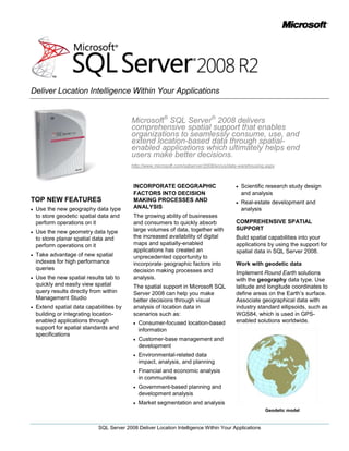 Microsoft® SQL Server® 2008 delivers comprehensive spatial support that enables organizations to seamlessly consume, use, and extend location-based data through spatial-enabled applications which ultimately helps end users make better decisions.<br />http://www.microsoft.com/sqlserver/2008/en/us/data-warehousing.aspx<br />TOP NEW FEATURES<br />Use the new geography data type to store geodetic spatial data and perform operations on it<br />Use the new geometry data type to store planar spatial data and perform operations on it<br />Take advantage of new spatial indexes for high performance queries<br />Use the new spatial results tab to quickly and easily view spatial query results directly from within Management Studio<br />Extend spatial data capabilities by building or integrating location-enabled applications through support for spatial standards and specifications <br />INCORPORATE GEOGRAPHIC FACTORS INTO DECISION MAKING PROCESSES AND ANALYSIS <br />The growing ability of businesses and consumers to quickly absorb large volumes of data, together with the increased availability of digital maps and spatially-enabled applications has created an unprecedented opportunity to incorporate geographic factors into decision making processes and analysis. <br />The spatial support in Microsoft SQL Server 2008 can help you make better decisions through visual analysis of location data in scenarios such as:<br />Consumer-focused location-based information <br />Customer-base management and development<br />Environmental-related data impact, analysis, and planning <br />Financial and economic analysis in communities<br />Government-based planning and development analysis<br />Market segmentation and analysis<br />Scientific research study design and analysis<br />Real-estate development and analysis<br />COMPREHENSIVE SPATIAL SUPPORT<br />Build spatial capabilities into your applications by using the support for spatial data in SQL Server 2008.<br />Work with geodetic data<br />Implement Round Earth solutions with the geography data type. Use latitude and longitude coordinates to define areas on the Earth’s surface. Associate geographical data with industry standard ellipsoids, such as WGS84, which is used in GPS-enabled solutions worldwide. <br />Geodetic model<br />Work with planar data<br />Implement Flat Earth solutions with the geometry data type. Store polygons, points, and lines that are associated with projected planar surfaces and naturally planar data, such as interior spaces.<br />Planar model<br />Build on industry standards<br />Import and export spatial data in industry-standard formats, such as Well Known Text, Well Known Binary, and Geographic Markup Language (GML).Take advantage of geometry data type compatibility with Open Geospatial Consortium (OGC) standards for geometric data types. <br />Perform spatial operations<br />Use the methods provided by SQL Server 2008 spatial data types to write Transact-SQL code that performs operations on spatial data, such as finding intersections between geospatial objects and distances between locations. <br />HIGH PERFORMANCE SPATIAL DATA CAPABILITIES <br />Achieve high performance spatial capabilities with SQL Server 2008.<br />Store large and complex spatial objects<br />Use the spatial types in SQL Server 2008 to accommodate spatial objects, regardless of whether the objects are simple or very complex. <br />Build high-performance solutions with spatial data indexing<br />Enhance query performance by using indexes for spatial data that are integrated into the SQL Server database engine. Take advantage of accurate query optimizer cost assessment for spatial queries that can determine the optimal query plan and identify appropriate index selection.<br />View results directly from within Management Studio<br />Use the new spatial results tab to easily view spatial query results directly from within SQL Server Management Studio. This tab offers simple projection and zoom/pan capabilities for quick investigation.  <br />Spatial Results Tab<br />Consolidate relational and spatial data in business applications<br />Use the native support for spatial data types in SQL Server 2008 to seamlessly incorporate spatial data into line-of-business applications. Avoid the performance and manageability issues associated with a dedicated spatial data store.<br />GEOSPATIAL APPLICATION EXTENSIBILITY<br />Extend spatial support by integrating spatial data in SQL Server 2008 with location-enabled applications and services.  <br />Build spatial solutions of any scale<br />Take advantage of spatial support in multiple editions of SQL Server 2008, from SQL Server Express to SQL Server Enterprise Edition. <br />Use spatial standards support to integrate applications<br />Leverage a .NET-based geometry library that supports OGC standards. Build applications that consume and manipulate spatial data. Integrate with geospatial services, such as Microsoft Virtual Earth™, to build comprehensive location-enabled solutions that render your spatial data for display.<br />Virtual Earth SDK<br />Benefit from spatial community support<br />Take advantage of spatial products and services offered by Microsoft partners that integrate with SQL Server 2008. Microsoft maintains partnerships with the leading GIS application providers and a range of spatial community organizations, integrators, and ISVs.<br />