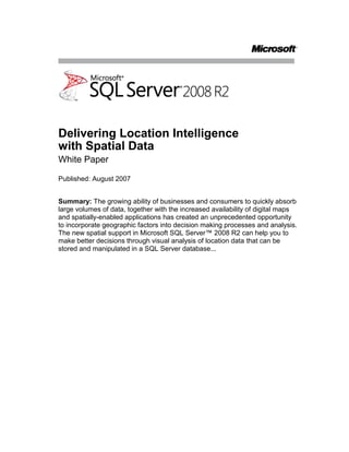Delivering Location Intelligencewith Spatial Data<br />White Paper<br />Published: August 2007<br />Summary: The growing ability of businesses and consumers to quickly absorb large volumes of data, together with the increased availability of digital maps and spatially-enabled applications has created an unprecedented opportunity to incorporate geographic factors into decision making processes and analysis. The new spatial support in Microsoft SQL Server™ 2008 R2 can help you to make better decisions through visual analysis of location data that can be stored and manipulated in a SQL Server database...<br />Contents<br /> TOC  quot;
1-2quot;
 Introduction PAGEREF _Toc205575287  1<br />Comprehensive Spatial Support PAGEREF _Toc205575288  2<br />Spatial Models PAGEREF _Toc205575289  2<br />SQL Server 2008 Spatial Data Types PAGEREF _Toc205575290  4<br />Spatial Data Type Methods PAGEREF _Toc205575291  4<br />High Performance Spatial Data Capabilities PAGEREF _Toc205575292  6<br />Built-in Spatial Views PAGEREF _Toc205575293  7<br />Location-Aware Application Extensibility PAGEREF _Toc205575294  8<br />Importing Spatial Data PAGEREF _Toc205575295  8<br />Using Spatial Data PAGEREF _Toc205575296  9<br />Conclusion PAGEREF _Toc205575297  10<br />Introduction<br />Today’s information workers and consumers deal with massive amounts of information of different kinds, from traditional tables of business data in spreadsheets and databases, to online media-based data such as video, photographs, and music. The recent trend towards mash up solutions in which information and content from multiple sources is combined to create versatile online applications is indicative of the way that computer users use highly integrated solutions to make sense of the vast amount of information that is available to them.<br />At the same time, advances in technology have led to the proliferation of geographical services and devices, including online mapping solutions such as Microsoft® Virtual Earth™, and inexpensive global positioning system (GPS) solutions. Technology that was once the preserve of geographic information system (GIS) specialists is now widely available to everyone.<br />These two factors bring new expectations and opportunities for software applications. The ubiquity of geographical services, and the increasing sophistication with which users consume data means that spatial information is just another component to be incorporated into a solution and used as a basis for making better decisions and providing higher value services.<br />Spatial data can be used in many ways, as the following list of examples demonstrates:<br />A retailer Web site can display the locations of all stores as pins on a map, and find the nearest store to a given zip code<br />A sales manager can define geographic sales regions, and use them to match customers to sales representatives and perform analysis of sales performance.<br />An architect can create plans for a new building, and overlay those plans onto a map of the proposed site.<br />A driver can find the distance between two locations, and plan a route.<br />A real estate agent can quickly identify properties that match a client’s requirements, such as houses over 20,000 square feet in size that are on the shore of Lake Washington.<br />A mobile application can find all gas stations within 10 miles of a given location.<br />These examples represent only a few of the possibilities created by the integration of spatial data into software applications.<br />SQL Server 2008 R2 provides support for geographical data through the inclusion of new spatial data types, which you can use to store and manipulate location-based information. The spatial support in SQL Server 2008 R2 can help users to make better decisions through analysis of location data in scenarios such as:<br />Consumer-focused location-based information<br />Customer-base management and development<br />Environmental-related data impact, analysis, and planning<br />Financial and economic analysis in communities<br />Government-based planning and development analysis<br />Market segmentation and analysis<br />Scientific research study design and analysis<br />Real-estate development and analysis<br />This whitepaper provides a high-level introduction to the comprehensive spatial data support in SQL Server 2008 R2, and describes its high-performance spatial capabilities and location-aware application extensibility.<br />Comprehensive Spatial Support<br />SQL Server 2008 R2 provides comprehensive spatial support through new data types. To understand how you can use these data types to store location-based data, you first need to understand a little of how spatial data, and in particular geospatial data, works.<br />Spatial Models<br />Spatial data is used to represent points, lines, and areas on a surface. Most commonly, these elements relate to actual physical locations on Earth, so can be described a geospatial data. Most of us are familiar with this concept through the use of globes and maps, which generally show multiple geographic features and their relative locations.<br />Geodetic Spatial Models<br />The problem with describing a location on a planetary surface is that planets are not flat. Earth is a very complex object that can be reasonably approximated by an oblate spheroid, a (slightly) flattened sphere. An accurate representation of the Earth is usually manifested as a globe, in which locations on the surface of the planet are described in terms of their latitude and longitude, which is measured in degrees from the equator and the international date-line respectively. <br />This approach to modeling geographic locations is called a geodetic model, and provides an accurate way to define locations and objects on a globe as shown in Figure 1. There are a number of different geodetic models in use throughout the world, including the Airy 1830 ellipsoid used in the United Kingdom’s Ordnance Survey geographic system, and the WGS84 ellipsoid used by the world’s GPS solutions.<br />Figure 1: A geodetic model<br />Planar Spatial Models<br />While a geodetic model provides the most accurate way to represent geographic features, working with an ellipsoid and taking planetary curvature into account when calculating distances was extremely difficult before computing when people had to work with flat maps. Historically, it has been much easier to work with two-dimensional surfaces, or planes, so it is common to find location-based data represented in various flat (planar) models. To work with geospatial data on a flat two dimensional surface, a projection is created to flatten the geographical objects on the spheroid. As with geodetic models, there are many mathematical models used to project the geographical features of Earth onto a flat surface, including the Mercator projection, the Peters projection, and the Lambert Conformal Conic projection. Figure 2 shows a planar model of the Earth based on the Mercator projection.<br />Figure 2: A planar model<br />Regardless of which projection is used, converting geographical data from a spheroid to a flat surface always results in some distortion of the shape, size, or position (or all three) of the geographic features in the resulting map, which is why in the projection shown in Figure 2, Greenland is shown as being almost the same size as the United States of America, even though in reality its land mass is much smaller. Generally, the larger the surface area being projected, the more distortion occurs – with the features at the furthest edges of the map exhibiting more distortion than those at the center. For this reason, planar models work best for small geographical areas such as individual countries, states, and towns, or for non-projected spatial surfaces such as interior floor plans.<br />SQL Server 2008 R2 Spatial Data Types<br />SQL Server 2008 R2 provides the geography data type for geodetic spatial data, and the geometry data type for planar spatial data. Both are implemented as Microsoft .NET Framework Common Language Runtime (CLR) types, and can be used to store different kinds of geographical elements such as points, lines, and polygons. Both data types provide properties and methods that you can use to perform spatial operations such as calculating distances between locations and finding geographical features that intersect one another (such as a river that flows through a town.)<br />The geography Data Type<br />The geography data type provides a storage structure for spatial data that is defined by latitude and longitude coordinates. Typical uses of this kind of data include defining roads, buildings, or geographical features as vector data that can be overlaid onto a raster-based map that takes into account the curvature of the Earth, or for calculating true great circle distances and trajectories for air transport where the distortion inherent in a planar model would cause unacceptable levels of inaccuracy.<br />The geometry Data Type<br />The geometry data type provides a storage structure for spatial data that is defined by coordinates on an arbitrary plane. This kind of data is commonly used in regional mapping systems, such as the state plane system defined by the United States government, or for maps and interior floor plans where the curvature of the Earth does not need to be taken into account.<br />The geometry data type provides properties and methods that are aligned with the Open Geospatial Consortium (OGC) Simple Features Specification for SQL and enable you to perform operations on geometric data that produce industry-standard behavior.<br />Spatial Data Type Methods<br />Both spatial data types in SQL Server 2008 R2 provide a comprehensive set of instance and static methods that you can use to perform queries and operations on spatial data. For example, the following code sample creates two tables for a city mapping application; one contains geometry values for the districts in the city, and the other contains geometry values for the streets in the city. A query then retrieves the city streets and the districts that they intersect.<br />CREATE TABLE Districts <br />    (DistrictId int IDENTITY (1,1),<br />DistrictName nvarchar(20),<br />    DistrictGeo geometry);<br />GO<br />CREATE TABLE Streets <br />    (StreetId int IDENTITY (1,1),<br />StreetName nvarchar(20),<br />    StreetGeo geometry);<br />GO<br />INSERT INTO Districts (DistrictName, DistrictGeo)<br />VALUES ('Downtown',<br />geometry::STGeomFromText<br />('POLYGON ((0 0, 150 0, 150 150, 0 150, 0 0))', 0));<br />INSERT INTO Districts (DistrictName, DistrictGeo)<br />VALUES ('Green Park',<br />geometry::STGeomFromText<br />('POLYGON ((300 0, 150 0, 150 150, 300 150, 300 0))', 0));<br />INSERT INTO Districts (DistrictName, DistrictGeo)<br />VALUES ('Harborside',<br />geometry::STGeomFromText<br />('POLYGON ((150 0, 300 0, 300 300, 150 300, 150 0))', 0));<br />INSERT INTO Streets (StreetName, StreetGeo)<br />VALUES ('First Avenue',<br />geometry::STGeomFromText<br />('LINESTRING (100 100, 20 180, 180 180)', 0))<br />GO<br />INSERT INTO Streets (StreetName, StreetGeo)<br />VALUES ('Mercator Street', <br />geometry::STGeomFromText<br />('LINESTRING (300 300, 300 150, 50 50)', 0))<br />GO<br />SELECT StreetName, DistrictName<br />FROM Districts d, Streets s<br />WHERE s.StreetGeo.STIntersects(DistrictGeo) = 1<br />ORDER BY StreetName<br />The results from this query are shown in the following table.<br />Query Results<br />StreetNameDistrictNameFirst AvenueDowntownFirst AvenueHarborsideMercator StreetDowntownMercator StreetGreen ParkMercator StreetHarborside<br />High Performance Spatial Data Capabilities<br />The spatial data types in SQL Server 2008 R2 are implemented as CLR system types. SQL Server 2008 R2 increases the maximum size for CLR types in the database from the 8000 bytes limit that was imposed in SQL Server 2005 to 2GB, which makes it possible to store extremely complex spatial data elements, such as polygons, which are defined by a large number of points.<br />By storing spatial data in relational tables, SQL Server 2008 R2 makes it possible to combine spatial data with any other kind of business data; this removes the need to maintain a separate, dedicated spatial data store and enables high performance queries that do not need to combine data from multiple external sources.<br />Performance of queries against spatial data is further enhanced by the inclusion of spatial index support in SQL Server 2008 R2. You can index spatial data with an adaptive multi-level grid index that is integrated into the SQL Server database engine. Spatial indexes consist of a grid-based hierarchy in which each level of the index subdivides the grid sector that is defined in the level above. A conceptual model of a spatial index is shown in Figure 3.<br />Figure 3: A spatial index<br />The SQL Server query optimizer makes cost-based decisions on which indexes to use for a given query, and because spatial indexes are an integral part of the database engine, SQL Server can make cost-based decisions about whether or not to use a particular spatial index, just like any other index.<br />Built-in Spatial Views<br />Use the new spatial results tab to easily view spatial query results directly from within SQL Server Management Studio. This tab offers simple projection and zoom/pan capabilities for quick investigation.<br />Figure 4: A spatial views tab within Management Studio<br />Location-Aware Application Extensibility<br />The geography and geometry data types are supported in the various SQL Server 2008 R2 editions that scale from single-user desktop applications to enterprise-level data stores and enable you to build geospatial solutions of any scale. This broad support brings spatial data capabilities to all kinds of applications without the need for expensive proprietary geospatial solutions.<br />Importing Spatial Data<br />The geography and geometry data types include methods for importing and exporting data in the Well Known Text (WKT) and Well Known Binary (WKB) formats for geographic data that are defined by the OGC, as well as the commonly used Geographic Markup Language (GML) format, which makes it easy to import geographic data from source that supports these standards. Geographical data is readily available from a number of government and commercial sources, and can be exported relatively easily from many existing GIS applications and GPS systems. Microsoft maintains close relationships with a number of third-party GIS vendors and geospatial data solution providers, which helps to ensure strong compatibility between SQL Server 2008 R2 and a wide range of industry-proven tools and utilities for importing, exporting, and manipulating spatial data.<br />Using Spatial Data<br />As already demonstrated in this whitepaper, the geography and geometry data types provide methods that you can use to perform spatial operations on your data. Because these data types are implemented as .NET CLR types, you can easily create client applications that consume spatial data from SQL Server through Microsoft data programmability technologies and use client-side managed code to call methods on instances of the spatial types. This enables you to build powerful applications to work with your spatial data and integrate it with other location-aware applications and services such as Virtual Earth.<br />For example, Figure 4 shows an application in which spatial data from SQL Server 2008 R2 is integrated with Virtual Earth. The application shows the census blocks in a ZIP Code region with the number of restaurants computed. The number of restaurants in each block, relative to the size of the block yields a density value, which appears in the display as a region shaded from white (low density) to red (highest density).<br />Figure 5: Spatial data integrated with Virtual Earth<br />Conclusion<br />As the integration of geospatial information into applications becomes more prevalent, application developers will increasingly require database systems that can store and manipulate spatial data. With the introduction of the geography and geometry data types, SQL Server 2008 R2 provides a comprehensive, high-performance, and extensible data storage solution for spatial data, and enables organizations of any scale to integrate geospatial features into their applications and services.<br />For more information:<br />Microsoft SQL Server 2008http://www.microsoft.com/sql<br />Please give us your feedback:<br />Did this paper help you? Tell us on a scale of 1 (poor) to 5 (excellent), how would you rate this paper and why have you given it this rating? For example:<br />Are you giving it a high rating because it has good examples, excellent screenshots, clear writing, or another reason? <br />Are you giving it a low rating because it has poor examples, fuzzy screenshots, unclear writing?<br />This feedback will help us improve the quality of white papers we release. Send feedback.<br />