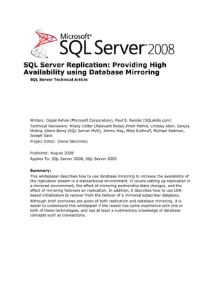 SQL Server Replication: Providing High Availability using Database Mirroring<br />SQL Server Technical Article<br />Writers: Gopal Ashok (Microsoft Corporation), Paul S. Randal (SQLskills.com)<br />Technical Reviewers: Hilary Cotter (Relevant Noise), Prem Mehra, Lindsey Allen, Sanjay Mishra, Glenn Berry (SQL Server MVP), Jimmy May, Mike Ruthruff, Michael Redman, Joseph Sack <br />Project Editor: Diana Steinmetz<br />Published: August 2008<br />Applies To: SQL Server 2008, SQL Server 2005 <br />Summary: <br />This white paper describes how to use database mirroring to increase the availability of the replication stream in a transactional environment. It covers setting up replication in a mirrored environment, the effect of mirroring partnership state changes, and the effect of mirroring failovers on replication. In addition, it describes how to use LSN-based initialization to recover from the failover of a mirrored subscriber database.<br />Although brief overviews are given of both replication and database mirroring, it is easier to understand this white paper if the reader has some experience with one or both of these technologies, and has at least a rudimentary knowledge of database concepts such as transactions.<br />Copyright<br />The information contained in this document represents the current view of Microsoft Corporation on the issues discussed as of the date of publication.  Because Microsoft must respond to changing market conditions, it should not be interpreted to be a commitment on the part of Microsoft, and Microsoft cannot guarantee the accuracy of any information presented after the date of publication.<br />This White Paper is for informational purposes only.  MICROSOFT MAKES NO WARRANTIES, EXPRESS, IMPLIED OR STATUTORY, AS TO THE INFORMATION IN THIS DOCUMENT.<br />Complying with all applicable copyright laws is the responsibility of the user.  Without limiting the rights under copyright, no part of this document may be reproduced, stored in or introduced into a retrieval system, or transmitted in any form or by any means (electronic, mechanical, photocopying, recording, or otherwise), or for any purpose, without the express written permission of Microsoft Corporation. <br />Microsoft may have patents, patent applications, trademarks, copyrights, or other intellectual property rights covering subject matter in this document.  Except as expressly provided in any written license agreement from Microsoft, the furnishing of this document does not give you any license to these patents, trademarks, copyrights, or other intellectual property.<br />Unless otherwise noted, the example companies, organizations, products, domain names, e-mail addresses, logos, people, places and events depicted herein are fictitious, and no association with any real company, organization, product, domain name, email address, logo, person, place or event is intended or should be inferred.  <br /> 2008 Microsoft Corporation.  All rights reserved.<br />Microsoft, SQL Server, and the Server Identity Logo are either registered trademarks or trademarks of Microsoft Corporation in the United States and/or other countries.<br />The names of actual companies and products mentioned herein may be the trademarks of their respective owners.<br />Table of Contents<br /> TOC    quot;
Heading 4,1,Heading 5,2,Heading 6,3quot;
 Introduction PAGEREF _Toc207183231  1<br />Technologies PAGEREF _Toc207183232  2<br />Transactional Replication Architecture PAGEREF _Toc207183233  2<br />Database Mirroring Architecture PAGEREF _Toc207183234  3<br />Deploying Database Mirroring and Replication Together PAGEREF _Toc207183235  5<br />Mirroring the Publication Database PAGEREF _Toc207183236  6<br />Configuring Replication with a Mirrored Publication Database PAGEREF _Toc207183237  6<br />Effect of the Mirroring State on the Replication Log Reader PAGEREF _Toc207183238  7<br />Changing the Replication Log Reader Behavior by Using Trace Flag 1448 PAGEREF _Toc207183239  8<br />Effect of a Mirroring Failover on the Replication Log Reader PAGEREF _Toc207183240  9<br />Log Reader Agent Behavior if the Mirroring Partnership is Broken PAGEREF _Toc207183241  10<br />Mirroring the Subscription Database PAGEREF _Toc207183242  11<br />Configuring the Distribution Retention Period PAGEREF _Toc207183243  12<br />Manual Synchronization Types for Subscriptions PAGEREF _Toc207183244  12<br />How Does Initializing from an LSN Work? PAGEREF _Toc207183245  13<br />Recovering the Replication Stream Following a Mirroring Failover PAGEREF _Toc207183246  15<br />Conclusion PAGEREF _Toc207183247  18<br />Introduction<br />Transactional replication is the mechanism that Microsoft® SQL Server® provides to publish incremental data and schema changes to subscribers. The changes are published (the replication stream) in the order in which they occur, and typically there is low latency between the time the change is made on the Publisher and the time the change takes effect on the Subscriber. This enables a number of scenarios, such as scaling out a query workload or propagating data from a central office to remote offices and vice-versa. This form of replication always uses a hierarchical hub and spoke topology.<br />The addition of peer-to-peer transactional replication in SQL Server 2005 simplifies the implementation of a bi-directional transactional replication topology, where the replication stream flows both ways. In this topology, any participating node may read or update the data. Properly partitioned modifications are propagated between all nodes in a full mesh topology (as shown in Figure 1), allowing the data to be highly available in the event that one server is unavailable. This feature has been further improved in SQL Server 2008 with conflict detection and online changes for peer-to-peer topologies.<br />Figure 1: Full mesh topology for peer-to-peer replication with three and four nodes<br />Transactional replication topologies can be made more resilient to server failures, and hence more highly available, by adding redundant copies of the various databases involved. This is especially important for hub and spoke topologies. Care must be taken, however, because replication is reliant on the server names of the servers in the topology, so any failover to another server can result in the replication stream being broken.<br />Various mechanisms in SQL Server provide database-level redundancy, such as backup/restore, log shipping, and database mirroring (in SQL Server 2005 and later). Database mirroring is the only mechanism that provides a real-time, exact copy of the protected database with the guarantee of zero data loss (when the mirror is synchronized).<br />This white paper describes how to use database mirroring to increase the availability of the replication stream in a transactional environment. It covers setting up replication in a mirrored environment, the effect of mirroring partnership state changes, and the effect that mirroring failovers have on replication. In addition, it describes how to use LSN-based initialization to recover from the failover of a mirrored subscriber database.<br />Technologies<br />Transactional Replication Architecture<br />Transactional replication and peer-to-peer replication use the same architecture to move changes between the servers in a replication topology. The following illustration is an overview of the components involved in transactional replication.<br />Figure 2: Transactional replication architecture overview<br />A minimum of three server roles are required for transactional replication:<br />Publisher, hosting the publication database<br />Distributor, hosting the distribution database<br />Subscriber, hosting the subscription database<br />Depending on the complexity of the replication topology, there may be multiple Subscriber servers or, in the case of peer-to-peer replication, multiple peer servers with the replication stream flowing in both directions between the peers. Furthermore, the roles of the various replication servers can be played by one server or by individual servers (the more common case), and it is possible for a server to play any combination of roles. Regardless, the various servers and databases must be protected to ensure that the replication stream is highly available.<br />Transactional replication relies on various agents to perform the tasks associated with tracking changes and distributing data. These agents are:<br />Snapshot Agent, which runs at the Distributor. This agent prepares schema and initial data files of published tables and other objects, stores the snapshot files, and records information about synchronization in the distribution database.<br />Log Reader Agent, which runs at the Distributor. This agent connects to the Publisher and moves transactions marked for replication from the transaction log of the publication database to the distribution database.<br />Distribution Agent, which runs at the Distributor for push subscriptions, and at the Subscriber for pull subscriptions. This agent applies the (optional) initial snapshot to the Subscribers and moves transactions held in the distribution database to Subscribers<br />Queue Reader Agent, which runs at the Distributor. This agent is only used for transactional replication with updateable subscriptions and moves changes made on the Subscribers back to the Publisher.<br />It should be mentioned that there is also a Merge Agent, but it is used only for merge replication, which is not covered in this paper.<br />This white paper focus mainly on the Log Reader Agent and the Distribution Agent.<br />For more detailed information on SQL Server Replication, see the following quot;
SQL Server Replicationquot;
 topics in SQL Server Books Online:<br />http://msdn.microsoft.com/en-us/library/ms151198(SQL.100).aspx for SQL Server 2008<br />http://msdn.microsoft.com/en-us/library/ms151198(SQL.90).aspx for SQL Server 2005<br />Database Mirroring Architecture<br />Database mirroring works at the database level and provides a single copy of the mirrored database that must reside on a different server instance, usually on a separate physical server in a different location. One server instance serves the database to clients (the principal server). The other instance acts as a hot or warm standby server (the mirror server), depending on the configuration of the database mirroring session and the mirroring state of the mirrored databases. The two servers are said to be partners in the mirroring session.<br />When the mirrored database is synchronized, database mirroring provides a hot standby server that supports rapid failover without loss of data from committed transactions. When the database is not synchronized, the mirror server is typically available as a warm standby server (with possible data loss).<br />A database mirroring session runs with either synchronous or asynchronous operation. Under asynchronous operation (also called high-performance mode), transactions commit without waiting for the mirror server to write the log to disk, which maximizes performance. Under synchronous operation (also called high-safety mode), a transaction is committed on both partners, but at the cost of increased transaction latency. In high-safety mode, it is possible to allow automatic failovers by adding a third witness server. In all other configurations, failovers must be performed manually.<br />The transaction safety level of a mirroring session is controlled by the SAFETY property of the ALTER DATABASE statement. Synchronous mirroring is when SAFETY is FULL; asynchronous is when SAFETY is OFF.<br />The following illustration shows an example database mirroring configuration.<br />Figure 3: Example database mirroring configuration<br />In this example, the mirrored database is Db_1, with data flowing from the principal to the mirror server. Database mirroring maintains an exact copy of the database on the mirror server by redoing every insert, update, and delete operation that occurs on the principal database onto the mirror database as quickly as possible. Redoing is accomplished by sending every active transaction log record to the mirror server, which applies log records to the mirror database, in sequence, as quickly as possible. Unlike replication, which works at the transaction level (by harvesting and forwarding INSERT, UPDATE, and DELETE operations from the transaction log of the publication database), database mirroring works at the level of the physical log record (by sending the actual log records to the mirror server).<br />This white paper discusses mirroring the publication and subscription databases, and details the behavior of the various replication agents in each case.<br />For more detailed information on database mirroring, see the quot;
Database Mirroringquot;
 topic in SQL Server Books Online:<br />http://msdn.microsoft.com/en-us/library/bb934127(SQL.100).aspx for SQL Server 2008<br />http://msdn.microsoft.com/en-us/library/ms177412.aspx for SQL Server 2005<br />Deploying Database Mirroring and Replication Together<br />The degree to which database mirroring can be combined with transactional replication depends on which replication database is being considered, as the level of support varies by database. Support in this case means how easily replication can continue if the database in question experiences a failover to the mirror server. The following table lists the replication databases and corresponding level of support for mirroring.<br />Replication databaseSupport for mirroringDistributionNonePublicationFullSubscriptionLimited<br />Table 1: Mirroring support for the various replication databases<br />Whether or not a replication database can be successfully mirrored depends on whether the replication agents that connect to it are designed to cope with a mirroring failover and automatically reconnect to the new principal database.<br />Care should be taken to ensure that database mirroring will perform as expected. For more information, see Database Mirroring Best Practices and Performance Considerations on Microsoft TechNet. <br />The distribution database is the simplest to consider. None of the replication agents can cope with a failover of the distribution database. The distribution database is also where the replication configuration is stored, and it is tightly coupled with the server name where replication as configured. Hence, any failover of the distribution database cannot be tolerated and so it cannot be mirrored. In the interests of high availability, this means that it is advisable to configure the Distributor to be on a different physical server from the Publisher (called a remote Distributor) rather than on the same server (called a local Distributor). If a remote Distributor is configured, it should be clustered for maximum availability.<br />All replication agents that connect to the publication database (that is, Snapshot Agent, Log Reader Agent, Queue Reader Agent, and for completeness, the Merge Agent) are mirroring-aware. They can be configured such that if a mirroring failover occurs, they automatically reconnect to the new principal server, and replication continues. Therefore, mirroring the publication database is fully supported, but the state of the mirroring partnership and the specific failover scenario can affect the behavior of the Log Reader Agent. This is discussed more fully in the next section, quot;
Mirroring the Publication Database. quot;
<br />The subscription database is more complicated. None of the agents involved in replication are designed to cope with a failover of the subscription database. Common wisdom is that the only way you can reliably restart the replication stream by using supported methods, is to drop and recreate the subscription to point to the new principal, or to bring back the original principal within the replication retention period. To point the Distribution Agent to a mirrored subscription database (without the technique described in this white paper) should require a full re-initialization of the Subscriber, which would be unrealistic and work heavily against database availability.<br />This white paper looks at some of the concepts, best practices, and steps that help redirect the Distribution Agent’s subscription database connection to the mirror. These steps allow a mirrored subscription database to exist in the topology and a failover of the subscription database to be achieved with minimal downtime.<br />Mirroring the Publication Database<br />Configuring Replication with a Mirrored Publication Database<br />This section provides an overview of the steps to configure replication when the publication database is mirrored. <br />Note:   This mechanism does not work for peer-to-peer topologies, as the Publishers are also Subscribers. This is discussed in quot;
Mirroring the Subscription Databasequot;
 later in this paper. <br />For the purposes of this section, assume the following environment, with database mirroring already configured:<br />SERVERPP – the database mirroring principal server and initial replication Publisher<br />Database TicketOrdersPub – the publication database that is mirrored<br />Publication name TicketOrders<br />SERVERPM – the database mirroring mirror server<br />SERVERD – the replication Distributor<br />SERVERS – the replication Subscriber<br />Database TicketOrdersSub – the subscription database<br />Replication can be configured by using either SQL Server Management Studio or Transact-SQL. <br />To configure replication with a mirrored publication database<br />Configure SERVERD as the Distributor for SERVERPP and SERVERPM<br />It is highly recommended that you use a remote Distributor to increase the availability of the replication stream. If a local Distributor is used and the Publisher becomes unavailable, the replication stream is also unavailable.<br />On SERVERD:<br />Configure SERVERD to be a Distributor, with a named distribution database and working directory.<br />Add SERVERPP and SERVERPM as Publishers.<br />On both SERVERPP and SERVERPM, configure SERVERD to be the Distributor, using the distribution database and working directory previously specified.<br />Note:   The principal and mirror must be configured to use the same Distributor, with identical settings.<br />For more information on configuring a Distributor, see the following SQL Server 2008 Books Online topics:<br />How to: Configure Publishing and Distribution (Replication Transact-SQL Programming) for Transact-SQL<br />How to: Configure Distribution (SQL Server Management Studio) for SQL Server Management Studio<br />Create a publication and configure replication:<br />On SERVERPP, create a publication using snapshot, transactional, or merge replication.<br />On SERVERS, create a push or pull subscription.<br />To configure the replication agents for failover, set the -PublisherFailoverPartner parameter for any of the following replication agents that exist:<br />Snapshot Agent<br />Log Reader Agent<br />Queue Reader Agent<br />Merge Agent<br />SQL Server Replication Listener (replisapi.dll)<br />SQL Merge ActiveX Control<br />The recommended method for specifying this parameter is to include it in an agent profile. Create a custom profile by using a system-defined profile as a template, and then add this parameter to the profile. The custom profile can then be used when running the replication agents.<br />For more information, see Replication and Database Mirroring in SQL Server 2008 Books Online.<br />Effect of the Mirroring State on the Replication Log Reader<br />When a publication database is mirrored, Log Reader Agent behavior is governed by the mirroring state of the database. By default, the Log Reader Agent can only replicate log records that have been hardened in the log on the mirror server (the process in which the mirror server writes a transaction log record to the transaction log file is termed hardening the log). This means it cannot replicate log records with a Log Sequence Number (LSN) that is higher than the LSN of the last log record that was hardened on the mirror.<br />It is possible for the principal to become exposed (the mirror is accessible but there are log records that have not yet been hardened on the mirror) or isolated (the mirror is inaccessible). In both cases, if the principal is still able to serve the database, any changes made to the database are not replicated until the corresponding log records are hardened on the mirror.<br />This behavior introduces latency in the replication stream, and is done so that if a mirroring failover occurs, it is guaranteed that replication Subscribers cannot be “ahead” of the new principal database.<br />When the Log Reader Agent is waiting for transaction log records to be hardened on the mirror, the following message is entered in the Log Reader Agent history:<br />Replicated transactions are waiting for next Log backup or for mirroring partner to catch up.<br />The following table lists the default Log Reader Agent behavior for various mirroring states. The information assumes that the principal is able to serve the database (either because there is no witness server, or there is a witness and there is a quorum).<br />Safety LevelInitial Mirroring StateEventResulting StatePrincipal Exposed?Log Reader Agent BehaviorFULL or OFF-Mirroring partnership establishedSYNCHRONIZINGNWaiting (for synchronization to complete)FULL or OFFSYNCHRONIZINGSynchronization completesSYNCHRONIZEDNRunningFULL or OFFSYNCHRONIZEDSession is pausedSUSPENDEDYWaitingFULL or OFFSYNCHRONIZEDRedo errors on the mirrorSUSPENDEDYWaitingFULL or OFFSYNCHRONIZEDMirror unavailableDISCONNECTEDYWaitingFULL or OFFSUSPENDED or DISCONNECTEDSession is resumedSYNCHRONIZINGYWaiting (for synchronization to complete)OFFSYNCHRONIZEDSEND queue growsSYNCHRONIZINGYSwitching between Waiting and Running<br />Table 2: Default Log Reader Agent behavior in various mirroring states<br />Changing the Replication Log Reader Behavior by Using Trace Flag 1448<br />In some situations, the effect of mirroring on the latency of the replication stream is not acceptable. A new trace flag, 1448, allows replication to continue even when the principal database is running exposed or is isolated. In such situations, the Log Reader Agent usually waits for log records to harden on the mirror before replicating them to the Distributor. When the server is started with trace flag 1448 enabled, this restriction is removed so the Log Reader Agent can continue replicating changes regardless of the mirroring state. <br />The trace flag is available in SQL Server 2008, and as a hot-fix in SQL Server 2005. For more information on obtaining the fix that implements this trace flag in SQL Server 2005, and how to enable the trace flag in either version, see Knowledge Base article 937041.<br />Note:   Although replication latency may be of paramount importance, and so it may seem worthwhile to always have this trace flag enabled in configurations involving database mirroring and replication, be aware that there are some situations where using this trace flag could cause issues after a mirroring failover. These are explained in the next section.<br />Effect of a Mirroring Failover on the Replication Log Reader<br />When a mirroring failover occurs, whether automatically or manually, the Log Reader Agent should automatically connect to the new principal server and continue replicating transactions (as long as the –PublisherFailoverPartner parameter was set correctly, as described above).<br />There are two situations in which this may not happen. The first is where the failover does not succeed because the mirror server is unable to become the new principal for some reason. This is described in Log Reader Agent Behavior if the Mirroring Partnership is Broken later in this paper. The second case can only occur when trace flag 1448 is enabled, as described in this section.<br />In a mirroring session where transaction safety is set to OFF, or the principal is running exposed or isolated, it is possible for there to be committed transactions on the principal that have not yet been hardened on the mirror. If the principal database goes offline and the mirror is brought online by manually forcing service with failover, it is recovered with data loss (transactions that were committed on the principal but not yet hardened on the mirror are essentially lost to the application when the mirror becomes the new principal).<br />Furthermore, if trace flag 1448 is enabled and this situation arises, it is possible that some of the committed transactions from the old principal may have been replicated but not hardened on the mirror. This means that the Distributor is effectively “ahead” of the new principal when it comes online after the manual failover. This causes the Log Reader Agent to fail with the following message:<br />The process could not execute 'sp_repldone/sp_replcounters' on 'SERVERB'.<br />There will also be a more detailed message showing the log sequence number that the Log Reader Agent tried to read. This indicates that the Log Reader Agent has already retrieved log records further ahead in time than the new principal has in its transaction log.<br />The Log Reader Agent can be recovered by using the sp_replrestart stored procedure, which re-synchronizes the metadata between the Publisher and the Distributor. This can result in Subscribers potentially having more data than the Publisher. In the event that these changes are made to the publication database again and subsequently replicated, the Distribution Agent will fail with data consistency errors. To override these errors use the Distribution Agent profile “Continue on data consistency errors.”<br />Note:  Care should be taken when overriding these errors. For more information, see Skipping Errors in Transactional Replication in SQL Server 2008 Books Online.<br />Log Reader Agent Behavior if the Mirroring Partnership is Broken<br />As previously described, the Log Reader Agent will failover gracefully to the new mirroring principal server, providing the –PublisherFailoverPartner parameter is configured correctly. As long as the mirroring partnership remains in place, the Log Reader Agent can even be restarted after a mirroring failover and it will still connect to the correct server (the new principal server).<br />If the original principal server is likely to be unavailable for a long period of time, it is common practice to remove mirroring so that problems with transaction log growth on the mirror database do not occur. If the mirroring partnership is broken after a failover occurs, the Log Reader Agent continues to function as long as it is running at the time that mirroring is removed. If it is subsequently restarted, the Log Reader Agent tries to connect to the original principal server, which is no longer serving as the Publisher, and fails. The Log Reader Agent history will then contain a message such as:<br />User-specified agent parameter values: -Publisher SERVERA<br />There will also be more detailed messages about the connection failure.<br />To force this situation for testing purposes:<br />Configure database mirroring and replication.<br />Manually fail over from Server A to Server B.<br />On Server B, remove mirroring.<br />On Server D (the Distributor), stop and restart the Log Reader Agent job.<br />Observe the failure by looking at the job’s history.<br />In this case, it is possible to easily make the Log Reader Agent continue to work by creating an alias for the original Publisher on the Distributor. The steps for doing this are as follows (continuing with the same test situation previously described), all on Server D.<br />Start SQL Server Configuration Manager, and then:<br />Expand the SQL Native Client Configuration section.<br />Right-click Aliases and add a new alias, from the original principal/Publisher to the new principal/Publisher. (In this example, the Alias Name is SERVERA and the Server is SERVERB.) <br />Restart the Log Reader Agent job.<br />Observe that replication continues to work as expected.<br />When it comes time to reestablish the mirroring partnership, the sequence of steps should be the following (continuing with the example situation):<br />Reestablish mirroring between Server B and Server A.<br />Delete the alias on the Distributor.<br />Restart the Log Reader Agent.<br />Optionally failover from Server B back to Server A.<br />Note:  If the Distributor is not a dedicated server, the addition of an alias for the original mirroring principal server may cause problems for other applications running on the Distributor. For maximum flexibility, it is recommended that you have a dedicated, remote Distributor.<br />Mirroring the Subscription Database<br />In a replicated environment, even though you can mirror the subscription database, there is no support for automatic failover of the Distribution Agent if a mirroring failover occurs. After a mirroring failover of the subscription database, the Distribution Agent fails because it can no longer connect to the original subscription database on the original Subscriber.<br />In many cases, however, customers rely on database mirroring to provide high availability for the subscription database instead of implementing multiple subscribers. Both solutions are valid, but there are a few reasons why database mirroring may be preferred, such as when database mirroring is already in use in the business environment as the high-availability solution of choice. In addition, database mirroring provides a potentially easier and faster failover mechanism for applications than replication does, depending on how it is configured.<br />This section describes how to recover a Distribution Agent that failed due to a subscription database failover, without having to perform a full re-initialization of the Subscriber.<br />For the purposes of this section, assume the following example environment:<br />SERVERSP – the database mirroring principal server and initial replication Subscriber<br />SERVERSM – the database mirroring mirror server<br />SERVERD – the replication Distributor<br />SERVERP – the replication Publisher<br />Database TicketOrdersPub – the publication database<br />Database TicketOrdersSub – the subscription database that is mirrored <br />Publication name TicketOrders<br />The steps for configuring replication are similar to those previously described in Mirroring the Publication Database.<br />To configure replication<br />Configure SERVERD to be a Distributor and allow SERVERP to publish through it.<br />Configure SERVERP to use SERVERD as the remote distributor.<br />Configure the transaction retention period on the SERVERD (see the next section, Configuring the Distribution Retention Period).<br />Configure the publication on SERVERP.<br />So that it will be easy to redirect the Distribution Agent to the new subscription database after a mirroring failover, the publication must be set to allow initialization from a backup. For instructions on setting this option when creating or modifying a publication, see:<br />How to: Initialize a Transactional Subscriber from a Backup for Transact-SQL<br />How to: Enable Initialization with a Backup for Transactional Publications for SQL Server Management Studio<br />Configure the subscription on SERVERSP, which can be either a push subscription or a pull subscription.<br />Database mirroring between SERVERSP and SERVERSM can be enabled before or after replication is configured, but if the Subscriber will be initialized with a snapshot, it is more efficient to configure mirroring after the subscription database has been initialized. This is to avoid all the logging activity as a result of the subscription initialization process being mirrored.<br />Configuring the Distribution Retention Period<br />The default minimum retention period for transactions on the Distributor is zero, which means that transactions can be cleaned up as soon as they have been replicated to all Subscribers.  The steps required to redirect the Distribution Agent to the new subscription database after a mirroring failover rely on the availability of replicated transactions in the distribution database even after they have been sent to the Subscriber.  There are two main reasons why this is required:<br />If the subscription database is mirrored using a high-performance configuration, and if the mirror is far behind the principal, in the event of a failover with data loss, the recovered mirror (that is, the new subscription database) will be behind the original principal.  To bring the new subscription database to a consistent state for replication, the Distribution Agent must re-apply all transactions that the new subscription database has not seen. This includes the set of transactions that were already applied to the original subscription database on the old mirroring principal server, but had not yet been mirrored. This avoids having to completely re-initialize the new subscription database.<br />In the scenario above, the Publisher server may also be lost, or the data from the publication database is no longer available to re-initialize the new subscription database. In that case, data loss will occur if the missing transactions are not available on the Distributor.<br />To avoid data loss or extended downtime when mirroring the subscription database, it is recommended that you set the minimum transaction retention period to a reasonable time period. Using the above example, a reasonable time period would be the maximum amount of time that the mirror server could be behind the principal server, thus guaranteeing that no replicated transactions are lost.<br />For more information on configuring Distributor properties, see:<br />How to: View and Modify Publisher and Distributor Properties for Transact-SQL<br />How to: Set the Distribution Retention Period for Transactional Publications for SQL Server Management Studio<br />Manual Synchronization Types for Subscriptions<br />SQL Server 2005 introduced two new synchronization types that allow easier ways to create subscriptions by using manual synchronization (sometimes called no-sync subscriptions). These synchronization types were introduced to address two key aspects of manual synchronization. They:<br />Automate the tasks of preparing the subscription database for replication. This involves automatically creating the objects required by replication when setting up a no-sync subscription.<br />Reduce the down time required to set up a no-sync subscription using a backup. In SQL Server 2000, the Publisher had to be taken offline until all the steps related to setting up a subscription using a backup were completed.<br />The two synchronization types introduced in SQL Server 2005 were replication support only, and initialize with backup. These are both widely known and used.<br />SQL Server 2008 introduces a new synchronization type, initializing from an LSN, which is used internally to support online changes to a peer-to-peer topology. It is a powerful option that is similar to initializing from a backup except that initialization proceeds from a supplied LSN (a Log Sequence Number that identifies a point within a database’s transaction log). This means the transactions that must be applied to the new subscription database are limited to those after the supplied LSN, providing the transactions still exist in the distribution database. This makes the option suitable for disaster recovery scenarios (such as in the example configuration used previously in this paper) because the initialization of the subscription database can be much faster than a full re-initialization, and the Distribution Agent starts from where it left off at the time of the mirroring failover.<br />After a mirroring failover of a subscription database to the mirror server, it is necessary to redirect the replication stream to the new subscription database on the new mirroring principal server (SERVERSM in the example configuration). Although this involves creating a new subscription, the subscription does not require a full re-initialization in this case, because the new synchronization option in SQL Server 2008 can be used.<br />The following section describes how initialization using an LSN (either user-specified or retrieved from a backup) works and how it enables the replication stream to be re-directed to the new subscription database after a mirroring failover without a full re-initialization.<br />How Does Initializing from an LSN Work?<br />In the simplest sense, all three manual synchronization methods rely on a consistent starting point for replicating transactions after the subscription has been set up. When a subscription is created using manual synchronization, the Distribution Agent must know from what point transactions should be replicated to guarantee that no changes are lost between the time the subscription is enabled and the changes are replicated.<br />This starting point is an LSN. The LSN is determined automatically in the case where the synchronization type is replication support only. With initializing from a backup, the LSN is retrieved from the header of the backup used to initialize the subscription. When initializing from an LSN, the LSN is user-specified.<br />When specifying the LSN, the important thing is to ensure that the LSN is valid so that the transactions corresponding to the LSN still exist in the distribution database. In a disaster recovery situation, this is why it is important that a non-zero transaction retention period is set. The following diagram and explanation show the various LSNs involved after the mirroring failover of a subscription database.<br />Figure 4: LSNs within the distribution database<br />Figure 4 shows the LSNs of interest within the distribution database after a mirroring failover of the subscription database. The LSNs are defined as follows:<br />LSN 1: The LSN of the oldest transaction in the distribution database. This represents the transaction at the start of the retention period.<br />LSN 2: The LSN of the last transaction that was applied to the subscription database on the mirroring principal server AND was mirrored to the mirror server.<br />LSN 3: The LSN of the last transaction that was applied to the subscription database on the mirroring principal server.<br />LSN 4: The most recent transaction that was read from the Publisher by the Log Reader Agent.<br />The difference between LSN 2 and LSN 3 represents how far the mirror server was “behind” the principal server before the mirroring failover. In the case where the principal and mirror were synchronized before the mirroring failover, LSN 2 and LSN 3 will be equal. When manually initializing the new subscription after the mirroring failover, LSN 2 should be used with the initialize from LSN method and can be found from the replication metadata in the subscription database.<br />Note:   There are two reasons why the LSN on the subscriber database from the current principal server (LSN 3) cannot be used to initialize the subscription:<br />There are no LSNs greater than the specified LSN in the distribution database<br />The specified LSN must be less than the value of min_autonosync_lsn in the syspublications table in the publication database<br />The min_autonosync_lsn value is updated to the current database LSN whenever a new article is added, schema changes take place on the existing table, or certain other publication properties are changed. If the mirroring failover happens after the min_autonosync_lsn value was updated but before all changes after that point have been replicated, it is not possible to reinitialize by using the LSN value on the subscriber.<br />Care must be taken after a mirroring failover because transactions will continue to be cleaned from the distribution database, potentially allowing the transactions between LSN 2 and LSN 3 to be lost if the re-initialization of the new subscription database does not happen within the configured distribution retention period.<br />If initializing from LSN is not possible, a full re-initialization of the subscription database must be performed by using a snapshot or a backup.<br />Recovering the Replication Stream Following a Mirroring Failover<br />This section presents the steps and code required to perform a manual initialization of the new subscription database after a mirroring failover, by initializing from an LSN. For clarity, these steps use the example environment previously described.<br />To recover the replication stream<br />To find the LSN of the last transaction that was applied to the new subscription database, run the following code on the new mirroring principal server (SERVERSM) after the mirroring failover, which will be the new Subscriber.<br />This code examines the Distribution Agent information for the old subscription in the subscription database. The “old subscription” is the one existing on the mirroring principal server before the failover occurred (SERVERSP). The LSN returned (transaction_timestamp in the following code) should be saved, as it will be used in step 3, and corresponds to LSN 2 in Figure 4.<br />USE TicketOrdersSub;<br />GO<br />SELECT transaction_timestamp, *<br />FROM dbo.MSreplication_subscriptions<br />WHERE publisher     = 'SERVERP'<br />AND publisher_db = 'TicketOrdersPub'<br />AND publication  = 'TicketOrders';<br />GO<br />To clean up the old subscription from the new subscription database, run the following code on the new Subscriber.<br />This code cleans up the old subscription so that there is no entry for it in the replication metadata in the subscription database. If it still exists when the new subscription is created, the transaction timestamp is reset to 0x00, resulting in all transactions from the distribution database being re-applied to the subscription database, causing data consistency errors.<br />USE TicketOrdersSub;<br />GO<br />EXEC sp_subscription_cleanup <br />@publisher    = 'SERVERP',<br />@publisher_db = 'TicketOrdersPub',<br />@publication  = 'TicketOrders';<br />GO<br />To create the new subscription, run the following code on the Publisher (SERVERP).<br />The code defines the new subscription on the new Subscriber, using the initialize from LSN synchronization method with the LSN/timestamp saved in step 1. This must be done for both pull and push subscriptions. Ensure that the correct subscription type is set in the @subscription_type parameter. Substitute the saved LSN/timestamp from step 1 as the value for the @subscriptionlsn parameter.<br />USE TicketOrdersPub;<br />GO<br />EXEC sp_addsubscription<br />@publication       = N'TicketOrders', <br />@subscriber        = N'SERVERSM', <br />@destination_db    = N'TicketOrdersSub', <br />@subscription_type = N'pull', <br />@sync_type         = N'initialize from LSN', <br />@article           = N'all', <br />@update_mode       = N'read only', <br />@subscriber_type   = 0,<br />@subscriptionlsn   = 0x00000013000013380004000000000000;<br />GO<br />If the subscription type is pull, go to step 5. Otherwise, go to step 6.<br />To finish configuring the pull subscription, if appropriate, run the following code on the new Subscriber.<br />This code finalizes creating a continuously running pull subscription.<br />USE TicketOrdersSub;<br />GO<br />EXEC sp_addpullsubscription<br />@publisher         = N'SERVERP',<br />@publication       = N'TicketOrders',<br />@publisher_db      = N'TicketOrdersPub',<br />@independent_agent = N'True',<br />@subscription_type = N'pull',<br />@description       = N'',<br />@update_mode       = N'read only',<br />@immediate_sync    = 0;<br />GO<br />EXEC sp_addpullsubscription_agent<br />@publisher      = N'SERVERP',<br />@publisher_db   = N'TicketOrdersPub',<br />@publication    = N'TicketOrders',<br />@distributor    = N'SERVERD',<br />@frequency_type = 64<br />GO<br />Go to step 7.<br />To finish configuring the push subscription, if appropriate, run the following code on the Publisher.<br />This code finalizes creating a continuously-running push subscription.<br />USE TicketOrdersPub;<br />GO<br />EXEC sp_addpushsubscription_agent <br />@publication              = N'TicketOrders', <br />@subscriber               = N'SERVERSM', <br />@subscriber_db            = N'TicketOrdersSub', <br />@job_login                = NULL, <br />@job_password             = NULL, <br />@subscriber_security_mode = 1, <br />@frequency_type           = 64, <br />@dts_package_location     = N'Distributor';<br />GO<br />Continue to step 7.<br />To remove the old subscription, run the following code on the Publisher.<br />This code drops the old subscription (from SERVERSP) to ensure that its agents do not run automatically and cause problems with the new subscription.<br />USE TicketOrdersPub;<br />GO<br />EXEC sp_dropsubscription<br />@publication    = N'TicketOrders',<br />@subscriber     = N'SERVERSP',<br />@destination_db = N'TicketOrdersPub',<br />@article        = N'all';<br />GO<br />The methodology for recovering the replication stream in a peer-to-peer environment with database mirroring for high-availability of one or more peer nodes is similar to that described here, but is more complex and beyond the scope of this white paper. The operations must be merged into the regular procedures for manually adding a SQL Server 2008 node into an existing peer-to-peer topology. For more information on these procedures, see How to: Configure Peer-to-Peer Transactional Replication in SQL Server 2008 Books Online.<br />Conclusion<br />This white paper shows how database mirroring can be combined with transactional replication to achieve higher availability of the replication stream.<br />It describes the mechanism for mirroring the publication database, along with in-depth explanations of setup steps and options. The behavior of the Log Reader Agent is analyzed, and trace flag 1448 discussed. By using this trace flag it is possible for replication to continue from a mirrored publication database if the mirroring partnership is not synchronized.<br />The most important part of this white paper is the description of the initialize from LSN synchronization method introduced in SQL Server 2008. By using this new feature, it is possible to effectively mirror the subscription database without performing a full re-initialization in the event of a mirroring failover, leading to less downtime in the event of a disaster.<br />For more information:<br />SQL Server Web site <br />SQL Server TechCenter <br />SQL Server DevCenter <br />Did this paper help you? Please give us your feedback. Tell us on a scale of 1 (poor) to 5 (excellent), how would you rate this paper and why have you given it this rating? For example:<br />Are you rating it high because it has good examples, excellent screenshots, clear writing, or another reason? <br />Are you rating it low because of poor examples, fuzzy screenshots, unclear writing?<br />This feedback will help us improve the quality of white papers we release. Send feedback.<br />