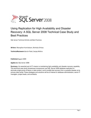 Using Replication for High Availability and Disaster Recovery: A SQL Server 2008 Technical Case Study and Best Practices<br />SQL Server Technical Article and Best Practices<br />Writers: Manaphan Huntrakoon, Nicholas Dritsas<br />Technical Reviewers: Burzin Patel, Sanjay Mishra<br />Published: August 2009<br />Applies to: SQL Server 2008<br />Summary: An essential part of IT mission is maintaining high availability and disaster recovery capability. This technical case study shows how a company can use SQL Server 2008 database replication to eliminate single points of failure in data centers, and to enable fast recovery from a possible disaster at its primary data center. These strategies and solutions will be of interest to database administrators, senior IT managers, project leads, and architects.<br />Table of Contents<br /> TOC  quot;
1-3quot;
    quot;
Heading 9,9,Heading Part,9quot;
 1Introduction PAGEREF _Toc238964564  5<br />2Envision PAGEREF _Toc238964565  6<br />2.1Current Infrastructure PAGEREF _Toc238964566  6<br />2.2High Level View of Their Original Database Topology PAGEREF _Toc238964567  6<br />2.3Applications PAGEREF _Toc238964568  7<br />2.4Database Objects PAGEREF _Toc238964569  8<br />2.5Technical Requirements PAGEREF _Toc238964570  8<br />3Plan PAGEREF _Toc238964571  9<br />3.1Key Decision Points PAGEREF _Toc238964572  9<br />3.1.1Failover Clustering PAGEREF _Toc238964573  9<br />3.1.2Database Mirroring PAGEREF _Toc238964574  9<br />3.1.3Log Shipping PAGEREF _Toc238964575  10<br />3.1.4P2P Replication PAGEREF _Toc238964576  10<br />3.2Database Version Selection PAGEREF _Toc238964577  11<br />4Design PAGEREF _Toc238964578  12<br />4.1Database Design PAGEREF _Toc238964579  12<br />4.1.1SAN Storage PAGEREF _Toc238964580  12<br />4.1.2SQL Server Options PAGEREF _Toc238964581  14<br />4.2Database Object Level Design PAGEREF _Toc238964582  14<br />4.2.1Tables PAGEREF _Toc238964583  14<br />4.2.2Identities PAGEREF _Toc238964584  14<br />4.2.3Triggers PAGEREF _Toc238964585  15<br />4.2.4Constraints PAGEREF _Toc238964586  16<br />4.3Replication Design PAGEREF _Toc238964587  16<br />5Stabilize PAGEREF _Toc238964588  18<br />5.1Unit Testing PAGEREF _Toc238964589  18<br />5.1.1P2P Replication with Conflict Detection and Read-Only Subscribers PAGEREF _Toc238964590  18<br />5.1.2Max Replication Text Size Option PAGEREF _Toc238964591  20<br />5.1.3P2P Publications with Spaces in Name PAGEREF _Toc238964592  21<br />5.1.4Distribution Agent with OLE DB Streaming PAGEREF _Toc238964593  22<br />5.1.5Distribution Cleanup Failure PAGEREF _Toc238964594  22<br />5.1.6Dummy Updates Issue with Conflict Detection PAGEREF _Toc238964595  23<br />5.1.7P2P Publication removal issue PAGEREF _Toc238964596  24<br />5.1.8Log Reader Agent Fails After Adding an Article to a Publication with binary large object (BLOB) Data PAGEREF _Toc238964597  24<br />5.2System Testing PAGEREF _Toc238964598  26<br />5.3Performance Testing PAGEREF _Toc238964599  27<br />5.3.1Testing Scenarios PAGEREF _Toc238964600  27<br />5.3.2Effect of Push Subscription vs. Pull Subscription PAGEREF _Toc238964601  28<br />5.3.3Effect of Stored Procedure Delivery vs. SQL Delivery PAGEREF _Toc238964602  31<br />5.3.4Effect of Improved Windows Server 2008 TCP/IP Stack PAGEREF _Toc238964603  33<br />5.3.5Effect of WAN Accelerator PAGEREF _Toc238964604  35<br />5.3.6Effect of Subscription Streams PAGEREF _Toc238964605  36<br />5.3.7Effect of Removing a Node PAGEREF _Toc238964606  38<br />6Deployment PAGEREF _Toc238964607  42<br />6.1Go-Live Planning PAGEREF _Toc238964608  42<br />6.2Go-Live Testing PAGEREF _Toc238964609  43<br />7Conclusions PAGEREF _Toc238964610  44<br />Information in this document, including URL and other Internet Web site references, is subject to change without notice.  Unless otherwise noted, the companies, organizations, products, domain names, e-mail addresses, logos, people, places, and events depicted in examples herein are fictitious.  No association with any real company, organization, product, domain name, e-mail address, logo, person, place, or event is intended or should be inferred.  Complying with all applicable copyright laws is the responsibility of the user.  Without limiting the rights under copyright, no part of this document may be reproduced, stored in or introduced into a retrieval system, or transmitted in any form or by any means (electronic, mechanical, photocopying, recording, or otherwise), or for any purpose, without the express written permission of Microsoft Corporation. <br />Microsoft may have patents, patent applications, trademarks, copyrights, or other intellectual property rights covering subject matter in this document.  Except as expressly provided in any written license agreement from Microsoft, the furnishing of this document does not give you any license to these patents, trademarks, copyrights, or other intellectual property.<br />© 2009 Microsoft Corporation.  All rights reserved.<br />Microsoft, Access, Excel, MSDN, SQL Server, Windows, and Windows Server are trademarks of the Microsoft group of companies.<br />All other trademarks are property of their respective owners.<br />Template Guidance<br />Description: The Vision/Scope document represents the ideas and decisions developed during the Envisioning phase. The goal of the phase, represented by the content of the documentation, is to achieve team and customer agreement on the desired solution and overall project direction.<br />The Vision/Scope document is organized into four main sections:<br />Business Opportunity: A description of the customer’s situation and needs<br />Scope: The boundary of the solution defined though the range of features and functions; what is out of scope, a release strategy and the criteria by which the solution will be accepted by users and operations<br />Solution Design Strategies: The architectural and technical designs used to create the customer’s solution<br />Project Structure: How the team and project will be organized.<br />Note: In this template, you must enter specific project information in certain placeholder areas. To view the fields containing these placeholders, follow these steps:<br />Click Tools > Options.<br />On the View tab, in the Field Shading list, pick Always.<br />Click OK.<br />Throughout the template, look for shaded text. Where shaded text appears, click the field and follow instructions.<br />Depending on the complexity of the project, not all of the sections might be filled out, or some sections might be cut back significantly.<br />Justification: Vision/Scope documentation is usually written at the strategic level of detail and is used during the Planning phase as the context for developing more detailed technical specifications and project management plans. It provides clear direction for the project team; outlines explicit, up-front discussion of project goals, priorities and constraints; and sets customer expectations.<br />Team Role Primary: Product Management is the key driver of the Envisioning phase and is responsible for facilitating the team to the Vision/Scope approved milestone. Product Management defines the customer needs and business opportunity or problem addressed by the solution.<br />Team Role Secondary: Program Management is responsible for articulating the Solution Concept, Goals, Objectives, Assumptions, Constraints, Scope and Solution Design Strategies sections of this document.<br />Introduction<br />An international company has deployed a number of SQL Server instances spread out over different locations in Asia, the United States and Europe.  The main problem they wanted to resolve was the high availability of data critical to their main application.  In the event this data ever became unavailable, the financial repercussions would have been substantial.  <br />While the company had many ways and methods to alleviate this problem, they were unsure of which SQL Server high availability/disaster recovery technology would address their problem plus provide a strategic platform for the future.    They engaged with Microsoft to help in the design of an architecture best fit for their needs, budget, expectations and skill set.<br />In the remaining of this document, we will be going through the steps and processes the project team went through to evaluate and decide on the best choices and options.<br />Envision<br />In order to determine the best solution for the customer, Microsoft engaged initially with its Consulting Services in a five-day envisioning workshop to obtain a clear understanding of the technical and functional requirements. Current infrastructure, database topology, applications, database objects, and customer requirements had to be discussed in depth before a Vision/Scope document could be constructed.<br />Current Infrastructure<br />The company has two data centers in place – one in the United States and one in Asia, with plans to deploy another one in Europe in the near future. <br />The company was running multiple instances of SQL Server 2005 Standard Edition and Enterprise Edition on multiple servers to serve various mission-critical applications and functions. The Asian data center served all read requests from the Asia-Pacific area, and the U.S.-based data center served all read requests from United States and Europe. <br />Although read requests had an adequate amount of redundancy, key tables associated to write transactions were only located in the Asian data center. Because the key tables weren’t located in all data centers, the company used a series of staging tables and DTS jobs to transfer data from the U.S.-based data center to the Asian. <br />The single point of failure with this infrastructure was the Asian data center. If the database that held the key tables were to become unavailable or if the data center lost due to a disaster, the company would not be able to carry out their write requests, which would result in a substantial financial loss.<br />High Level View of Their Original Database Topology<br />The following figure is an illustration of the high-level database topology that was in production at the time of the engagement. Note there is no core database in the U.S.-based data center. The SQL Server Integration Services jobs that moved write transactions from the U.S.-based data center to the Asia-based data center frequently failed due to network related issues.<br />Refreshes of the Read database were done via BCP Out/In. In the case of the U.S.-based read servers, the BCP data had to be exported to a file server in the data center and then imported via BCP. This operation occurred once a day.<br />In the case that an immediate update had to be performed on the Read database that supports their web sites, the database administrators (DBAs) would have to log into each database individually and update the data via Transact-SQL.<br />It is also important to note that the company had one high-powered server in the Asia-based data center and two high-powered servers in the U.S.-based data center that were not being utilized and were idle.<br />Figure  SEQ Figure  ARABIC 1<br />Applications<br />All of the applications written by the company were .NET based. The applications could be grouped into two different categories: internal and external. <br />Internal applications updated directly in the Core database, but external applications primarily read data from the Read databases. Write transactions from external applications only occurred in the Staging database and were transferred every five minutes via an SSIS job that inserted data from the staging table into the destination table. <br />In addition to end-user applications, IT developers and DBAs would access the tables directly via SQL Server 2005 SQL Server Management Studio, the Microsoft Office Access® database software, and the Office Excel® spreadsheet software.<br />Database Objects<br />The company had approximately 500 tables and over 3,000 stored procedures in their main Core database. Most tables used Identity columns and many tables employed a combination of cascading update/delete constraints and after update/insert table triggers.<br />Technical Requirements<br />The following is a list of technical requirements that were utilized in designing the proposed high-availability/disaster recovery proposal:<br />,[object Object]