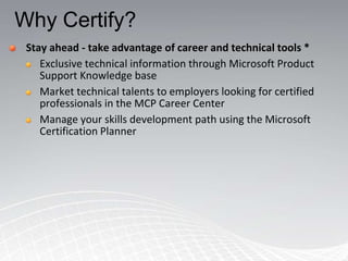 Why Certify?
 Stay ahead - take advantage of career and technical tools *
    Exclusive technical information through Microsoft Product
    Support Knowledge base
    Market technical talents to employers looking for certified
    professionals in the MCP Career Center
    Manage your skills development path using the Microsoft
    Certification Planner
 