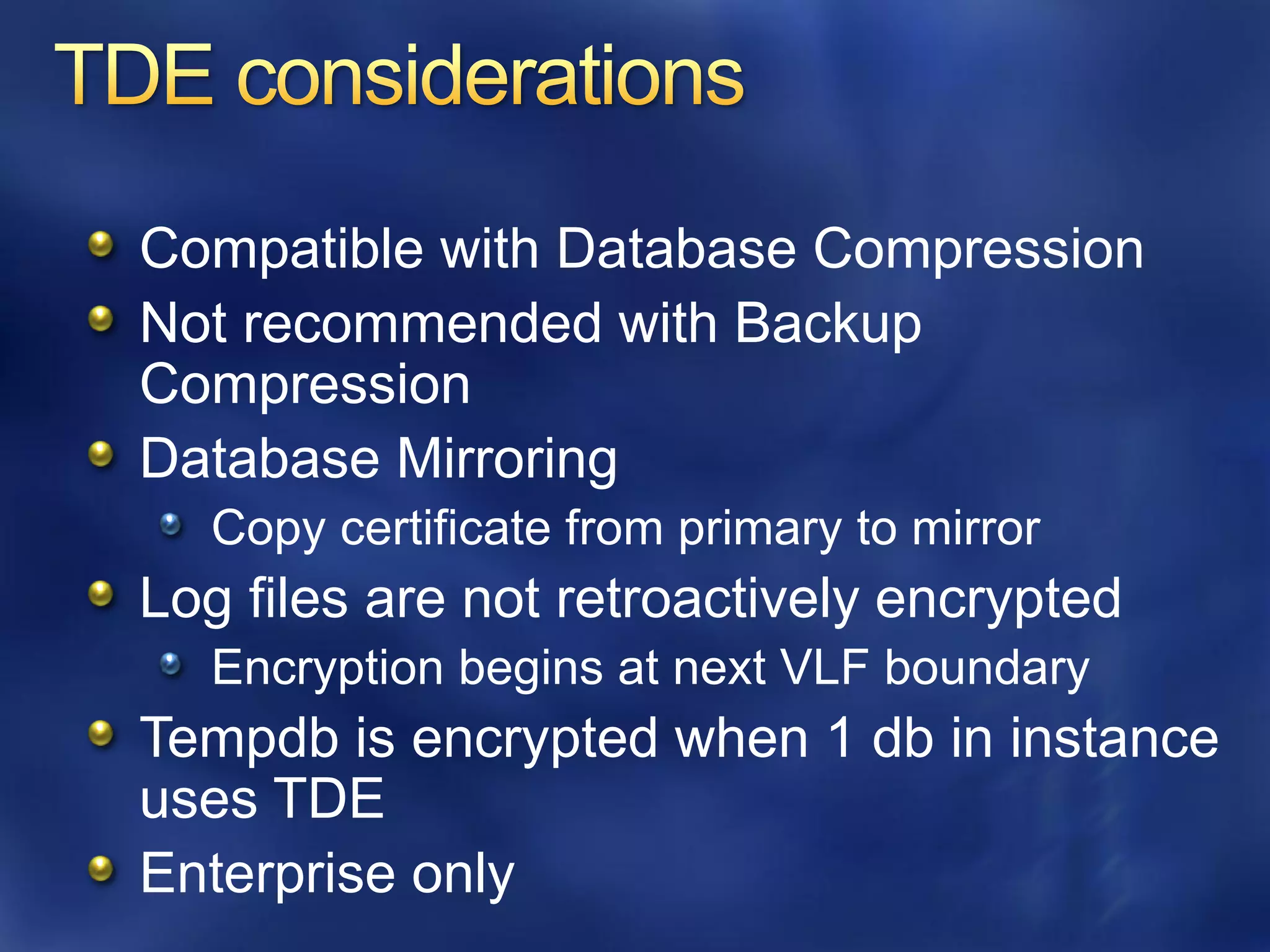 Compatible with Database Compression
Not recommended with Backup
Compression
Database Mirroring
  Copy certificate from primary to mirror
Log files are not retroactively encrypted
  Encryption begins at next VLF boundary
Tempdb is encrypted when 1 db in instance
uses TDE
Enterprise only
 