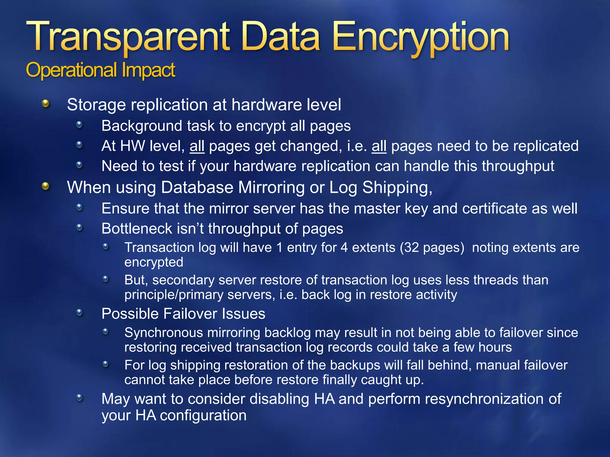 Operational Impact
    Storage replication at hardware level
         Background task to encrypt all pages
         At HW level, all pages get changed, i.e. all pages need to be replicated
         Need to test if your hardware replication can handle this throughput
    When using Database Mirroring or Log Shipping,
         Ensure that the mirror server has the master key and certificate as well
         Bottleneck isn’t throughput of pages
            Transaction log will have 1 entry for 4 extents (32 pages) noting extents are
            encrypted
            But, secondary server restore of transaction log uses less threads than
            principle/primary servers, i.e. back log in restore activity
         Possible Failover Issues
            Synchronous mirroring backlog may result in not being able to failover since
            restoring received transaction log records could take a few hours
            For log shipping restoration of the backups will fall behind, manual failover
            cannot take place before restore finally caught up.
         May want to consider disabling HA and perform resynchronization of
         your HA configuration
 