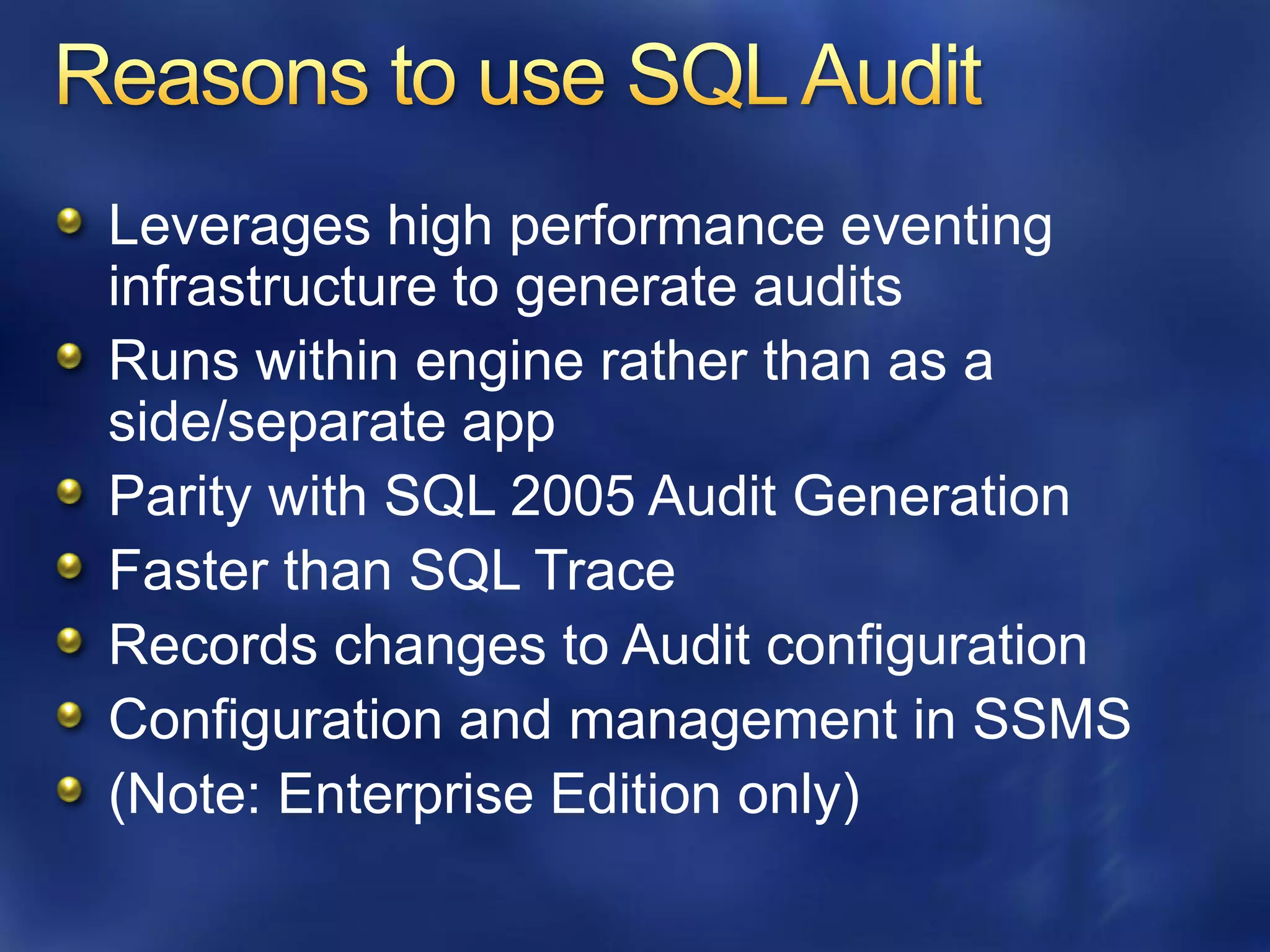 Leverages high performance eventing
infrastructure to generate audits
Runs within engine rather than as a
side/separate app
Parity with SQL 2005 Audit Generation
Faster than SQL Trace
Records changes to Audit configuration
Configuration and management in SSMS
(Note: Enterprise Edition only)
 
