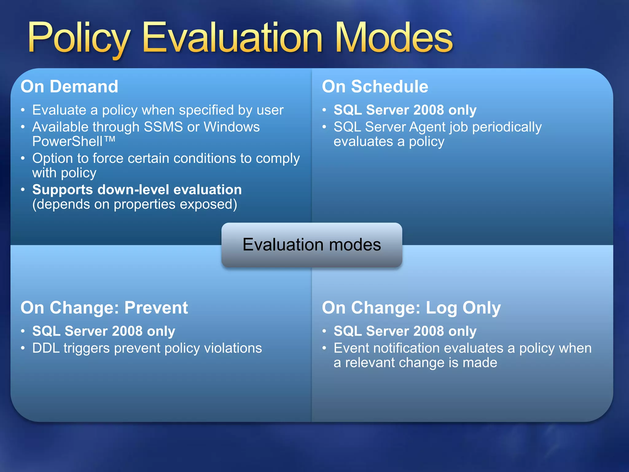 On Demand                                        On Schedule
• Evaluate a policy when specified by user       • SQL Server 2008 only
• Available through SSMS or Windows              • SQL Server Agent job periodically
  PowerShell™                                      evaluates a policy
• Option to force certain conditions to comply
  with policy
• Supports down-level evaluation
  (depends on properties exposed)

                                    Evaluation modes


On Change: Prevent                               On Change: Log Only
• SQL Server 2008 only                           • SQL Server 2008 only
• DDL triggers prevent policy violations         • Event notification evaluates a policy when
                                                   a relevant change is made
 