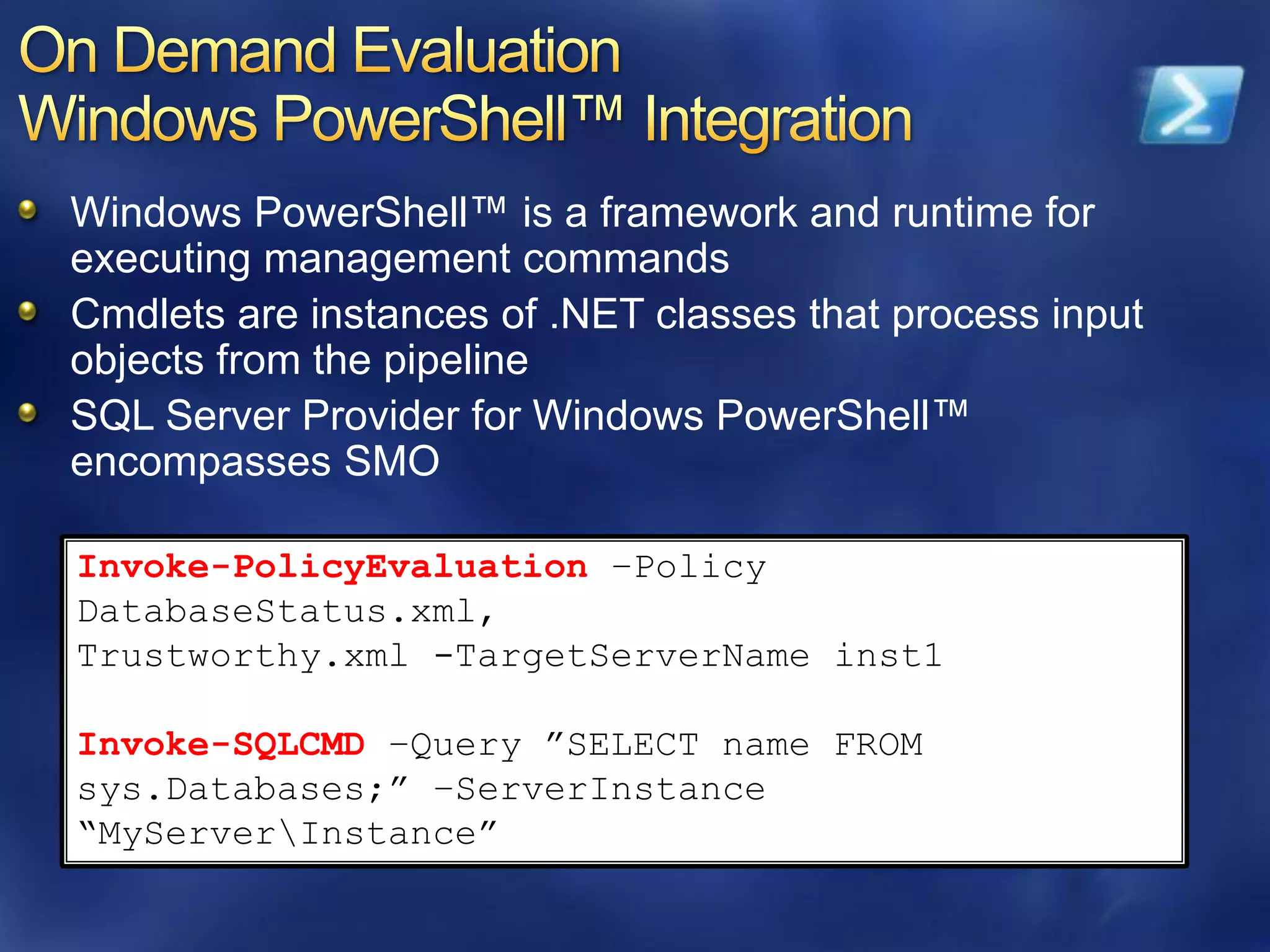Windows PowerShell™ is a framework and runtime for
executing management commands
Cmdlets are instances of .NET classes that process input
objects from the pipeline
SQL Server Provider for Windows PowerShell™
encompasses SMO

Invoke-PolicyEvaluation –Policy
DatabaseStatus.xml,
Trustworthy.xml -TargetServerName inst1

Invoke-SQLCMD –Query ”SELECT name FROM
sys.Databases;” –ServerInstance
“MyServerInstance”
 