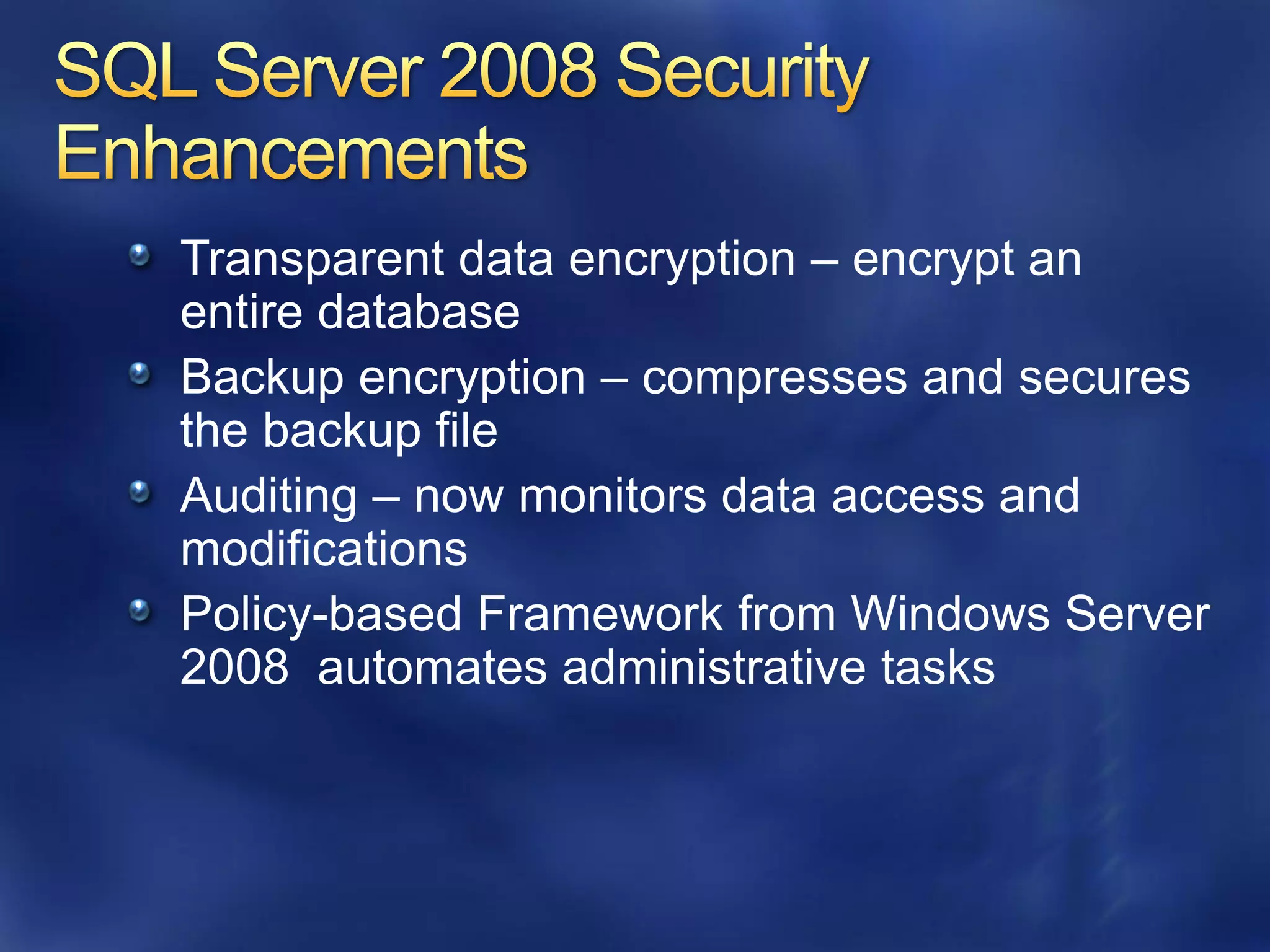 Transparent data encryption – encrypt an
entire database
Backup encryption – compresses and secures
the backup file
Auditing – now monitors data access and
modifications
Policy-based Framework from Windows Server
2008 automates administrative tasks
 